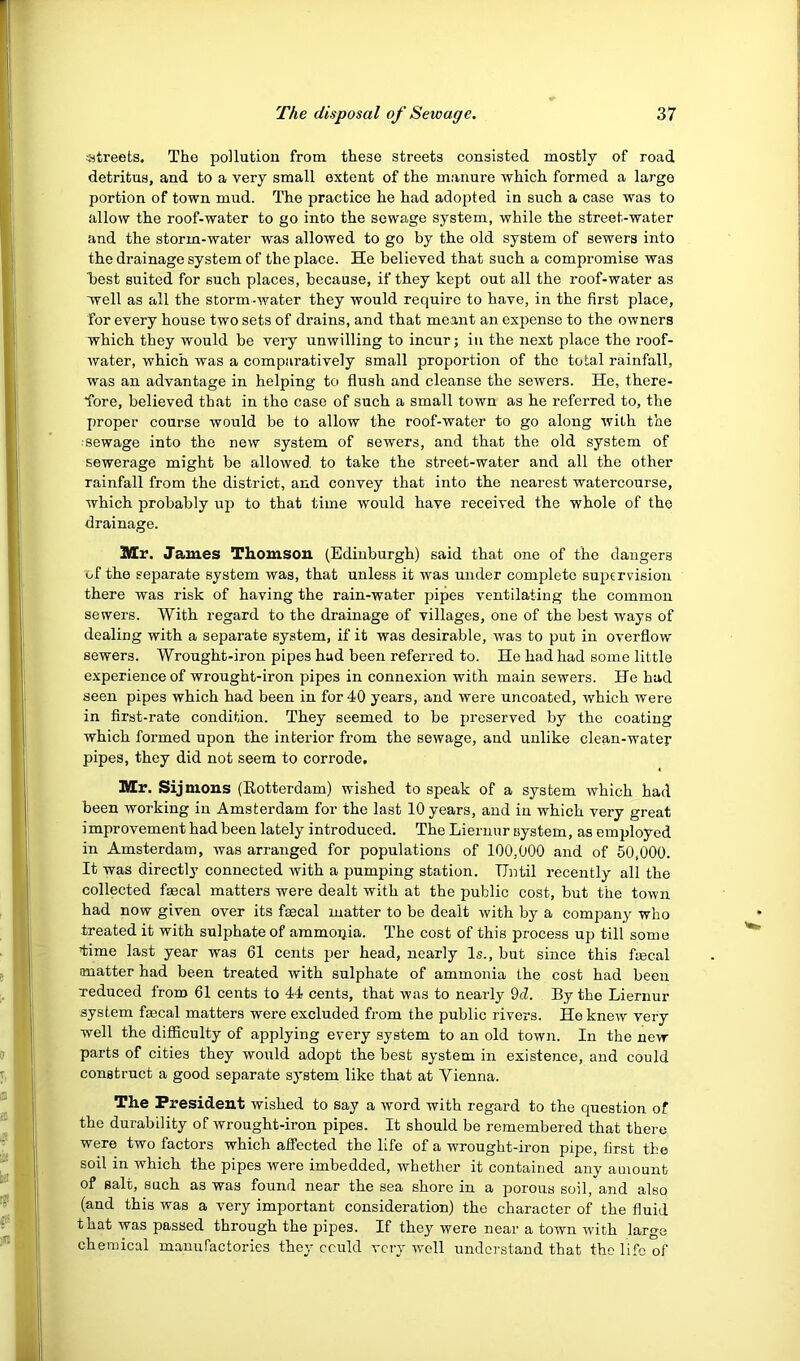 streets. The pollution from these streets consisted mostly of road detritus, and to a very small extent of the manure which formed a large portion of town mud. The practice he had adopted in such a case was to allow the roof-water to go into the sewage system, while the street-water and the storm-water was allowed to go by the old system of sewers into the drainage system of the place. He believed that such a compromise was hest suited for such places, because, if they kept out all the roof-water as well as all the storm-water they would require to have, in the first place, for every house two sets of drains, and that meant an expense to the owners which they would be very unwilling to incur; in the next place the roof- Avater, which was a comparatively small proportion of the total rainfall, was an advantage in helping to flush and cleanse the scAvers. He, there- fore, believed that in the case of such a small town as he referred to, the proper course would be to allow the roof-water to go along Avith the sewage into the new system of sewers, and that the old system of sewerage might be allowed to take the street-water and all the other rainfall from the district, and convey that into the nearest watercourse, which probably up to that time would have received the whole of the drainage. Mr. James Thomsou (Edinburgh) said that one of the dangers of the separate system was, that unless it was under complete supervision there was risk of having the rain-water pipes ventilating the common sewers. With regard to the drainage of villages, one of the best ways of dealing with a separate system, if it was desirable, was to put in overflow sewers. Wrought-iron pipes had been referred to. He had had some little experience of wrought-iron pipes in connexion with main sewers. He had seen pipes which had been in for 40 years, and were uncoated, which were in fii’st-rate condition. They seemed to be preserved by the coating which formed upon the interior from the sewage, and unlike clean-water pipes, they did not seem to corrode. Mr. Sijmons (Eotterdam) wished to speak of a system Avhich had been working in Amsterdam for the last 10 years, and in which very great improvement had been lately introduced. The Liernur system, as employed in Amsterdam, Avas arranged for populations of 100,000 and of 50,000. It was directly connected with a pumping station. Until recently all the collected faecal matters were dealt with at the public cost, but the toAvn had now given over its faecal matter to be dealt Avith by a company who treated it with sulphate of ammopia. The cost of this process up till some time last year was 61 cents per head, nearly Is., but since this faecal matter had been treated with sulphate of ammonia the cost had been reduced from 61 cents to 44 cents, that was to nearly 9d. By the Liernur system faecal matters were excluded from the public rivers. He knevv very well the difficulty of applying every system to an old town. In the new parts of cities they would adopt the best system in existence, and could construct a good separate system like that at Vienna. The President wished to say a word with regard to the question of the durability of wrought-iron pipes. It should be remembered that there were two factors which affected the life of a wrought-iron pipe, first the soil in which the pipes were imbedded, whether it contained any amount of salt, such as was found near the sea shore in a porous soil, and also (and this was a very important consideration) the character of the fluid that was passed through the pipes. If they were near a town Avith large chemical manufactories they could very avcII understand that the life of