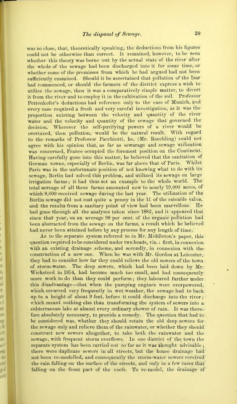 was so close, that, theoretically speaking, the deductions from his figures could not be otherwise than correct. It remained, however, to be seen whether this theory was borne out by the actual state of the river after the whole of the sewage had been discharged into it for some time, or whether some of the premisses from which he had argued had not been sufficiently examined. Should it be ascertained that pollution of the Tsar had commenced, or should the farmers of the district express a wish to utilize the sewage, then it was a comparatively simple matter, to divert it from the river and to employ it in the cultivation of the soil. Professor Pettenkofer’s deductions had reference only to the case of Munich, and every case required a fresh and very careful investigation, as it was the proportion existing between the velocity and quantity of the river water and the velocity and quantity of the sewage that governed the decision. Wherever the self-purifying powers of a river would be overtaxed, then pollution, would be the natural result. With regard to the remarks of Professor Pacchiotti, he, (Mr. Eoechling) could not agree with his opinion that, as far as sewarage and sewage utilization was concerned, France occupied the foremost position on the Continent. Having carefully gone into this matter, he believed that the sanitation of German towns, especially of Berlin, was far above that of Paris. Whilst Paris was in the unfortunate position of not knowing what to do with its sewage, Berlin had solved this problem, and utilized its sewage on large irrigation farms; it had thus set an example to the whole world. The total acreage of all these farms amounted now to nearly 19,000 acres, of which 8,000 received sewage during the last year. The utilization of the Berlin sewage did not cost quite a penny in the 11. of the rateable value, and the results from a sanitary point of view had been marvellous. He had gone through all the analyses taken since 1882, and it appeared that since that year, on an average 98 per cent, of the organic pollution had been abstracted from the sewage on the farms, a result which he believed had never been attained before by any process for any length of time. As to the separate system referred to in Mr. Middleton's paper, this question required to be considered under two heads, viz.; first, in connexion with an existing drainage scheme, and secondly, in connexion with the construction of a new one. When he was with Mr. Gordon at Leicester, they had to consider how far they could relieve the old sewers of the town of storm-water. The deep sewers, which had been laid down by Mr. Wicksteed in 1854<, had become much too small, and had consequently more work to do than they could perform; they laboured further under this disadvantage—that when the pumping engines were overpowered, which occurred very frequently in wet weather, the sewage had to back up to a height of about 9 feet, before it could discharge into the river; v;hich meant nothing else than transforming the system of sewers into a subterranean lake at almost every ordinary shower of rain. It was there- fore absolutely necessary, to provide a remedy. The question that had to be considered was, whether they should retain the old deep sewers for the sewage only and relieve them of the rainwater, or whether they should construct new sewers altogether, to take both the rainwater and the sewage, with frequent storm overflows. In one district of the town the separate system has been carried out so far as it was thought advisable; there were duplicate sewers in all streets, but the house drainage had not been re-modelled, and consequently the storm-water sewers received the rain falling on the surface of the streets, and only in a few cases that falling on the front part of the roofs. To re-model, the drainage of