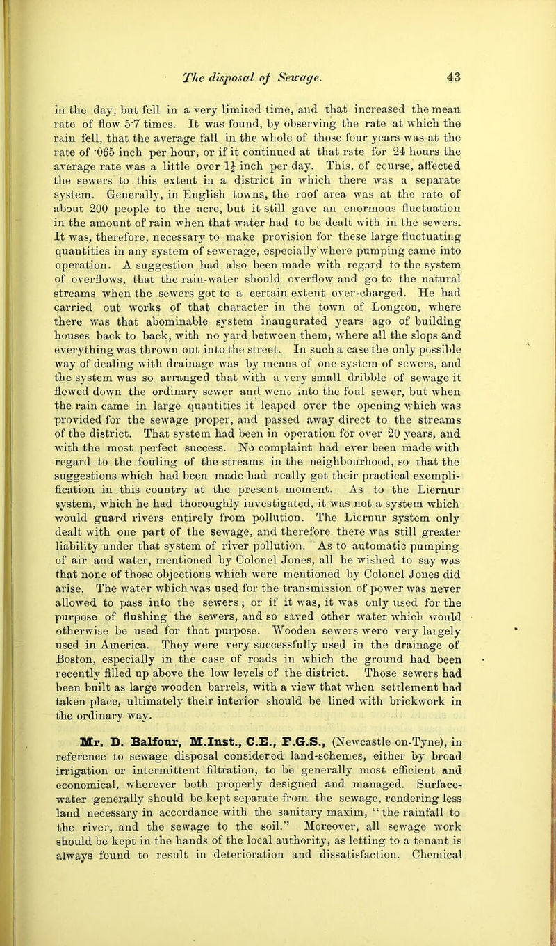 in tlie day, but fell in a yery limited time, and that increased the mean rate of flow 5'7 times. It was found, by observing the rate at which the rain fell, that the average fall in the whole of those four years was at the rate of '065 inch per hour, or if it continued at that rate for 24 hours the average rate was a little over IJ inch per day. This, of course, affected tlie sewers to this extent in a district in Avhich thei’e Avas a separate system. Generallj', in English towns, the roof area Avas at the rate of about 200 people to the acre, but it still gave an enormous fluctuation in the amount of rain when that water had to be dealt with in the sewers. It was, therefore, necessary to make provision for these large fluctuatii.g quantities in any system of sewerage, especially'where pumping came into operation. A suggestion had also been made with regard to the system of overflows, that the rain-water should overfloAv and go to the natural streams when the sewers got to a certain extent over-charged. He had carried out works of that character in the town of Longton, where there was that abominable system inaugurated years ago of building houses back to back, with no yard between them, w'here all the slops and everything was thrown out into the street. In such a case the only possible way of dealing with drainage was by means of one s^^stem of sewers, and the system was so arranged that with a very small dribble of sewage it flowed down the ordinary sewer and wenc into the foul sewer, but when the rain came in large qirantities it leaped over the opening which Avas provided for the seAvage proper, and passed aAvay direct to the streams of the district. That system had been in operation for over 20 years, and AA'ith the most perfect success. No complaint had ever been made with regard to the fouling of the streams in the neighbourhood, so that the suggestions which had been made had really got their practical exempli- flcation in this country at the present moment. As to the Liernur system, w^hich he had thoroughly investigated, it was not a system which Avould guard rivers entirely from pollution. The Liernnr system only dealt with one part of the sewage, and therefore there Avas still greater liability under that system of river pollution. As to automatic pumping of air and water, mentioned by Colonel Jones, all he wished to say was that none of those objections which Avere mentioned by Colonel Jones did arise. The Avater which was used for the transmission of power was never allowed to pass into the sewers; or if it Avas, it was only used for the purpose of flushing the sewers, and so saved other water Avhich \rould otherwise be used for that purpose. Wooden sewers were very largely used in America. They were very successfully used in the drainage of Boston, especially in the case of roads in Avhich the ground had been recently filled up above the low levels of the district. Those sewers had been built as large wooden bai-rels, with a view that when settlement had taken place, ultimately their interior should be lined with brickwork in the ordinary way. Mr. D. Balfour, M.Iust., C.E., F.G.S., (NeAvcastle on-Tyne), in reference to sewage disposal considered land-schemes, either by bread irrigation or intermittent filtration, to be generally most efficient and economical, wherever both properly designed and managed. Surface- water generally should be kept separate from the sewage, rendering less land necessary in accordance with the sanitary maxim, “the rainfall to the river, and the sewage to the soil.” Moreover, all sewage work should be kept in the hands of the local authority, as letting to a tenant is always found to result in deterioration and dissatisfaction. Chemical