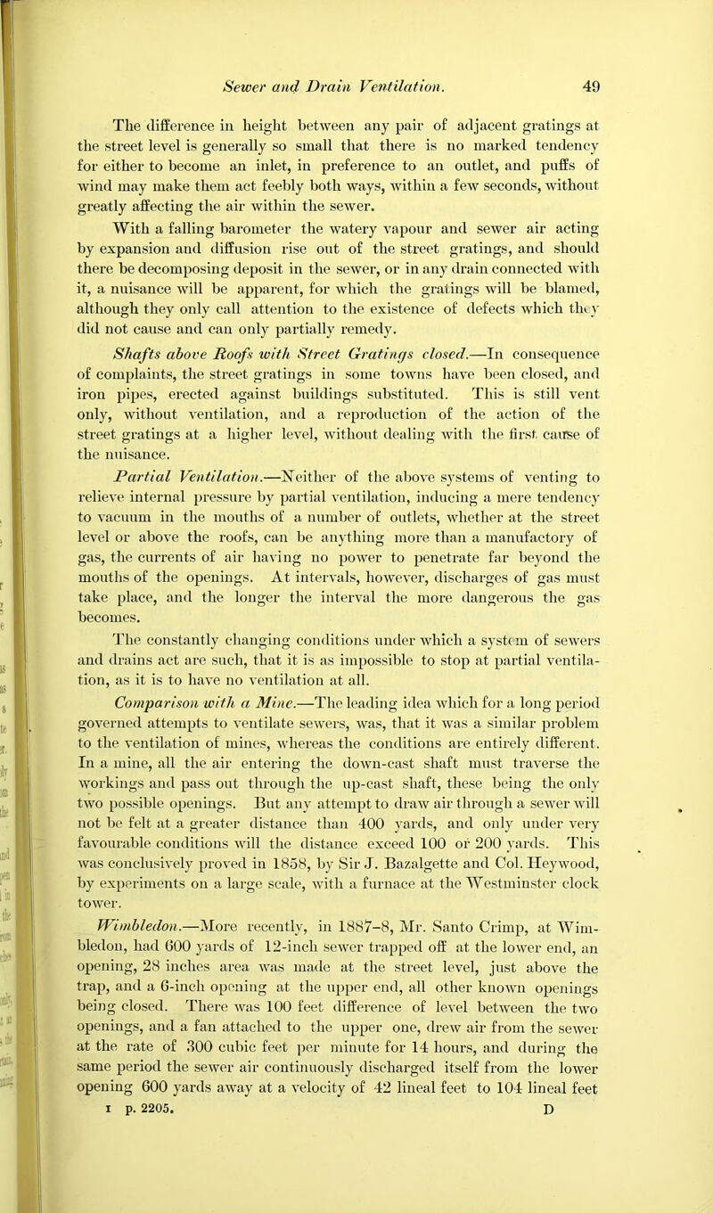 The difference in height between any pair of adjacent gratings at tlie street level is generally so small that there is no marked tendency for either to become an inlet, in preference to an outlet, and puffs of wind may make them act feebly both ways, within a few seconds, without greatly affecting the air within the sewer. With a falling barometer the watery vapour and sewer air acting by expansion and diffusion rise out of the stx’eet gratings, and should there be decomposing deposit in the sewer, or in any drain conneeted with it, a nuisance will be apparent, for which the gratings will be blamed, although they only call attention to the existence of defects which th».}’ did not cause and can only partially remedy. Shafts above Roofs with Street Gratings closed.—In consequence of complaints, the street gratings in some towns have been closed, and iron pipes, erected against buildings substituted. This is still vent only, without ventilation, and a reproduction of the action of the street gratings at a higher level, without dealing with the first caiTse of the imisance. Partial Ventilation.—hTeither of the above systems of venting to relieve internal pressure by partial ventilation, inducing a mere tendency to vacuum in the mouths of a number of outlets, whether at the street level or above the roofs, can be anytliing more than a manufactory of gas, the currents of air having no power to penetrate far beyond the mouths of the openings. At intervals, however, discharges of gas must take place, and the longer the interval the more dangerous the gas becomes. The eon.stantly changing conditions under which a systc m of sewers and drains act are such, that it is as impossible to stop at partial ventila- tion, as it is to have no ventilation at all. Comparison with a Mine.—The leading idea which for a long period governed attempts to ventilate sewers, was, that it was a similar problem to the ventilation of mines, whereas the conditions are entirely different. In a mine, all the air entering the down-cast shaft must traverse the workings and pass out through the up-cast shaft, these being the only two possible openings. But any attempt to draw air through a sewer will not be felt at a greater distance than 400 yards, and only under very favourable conditions will the distance exceed 100 or 200 yards. This was conclusively proved in 1858, by Sir J. Bazalgette and Col. Hey wood, by experiments on a large scale, with a furnace at the Westminster clock tower. Wimbledon.—More recently, in 1887-8, Mr. Santo Crimp, at Wim- bledon, had 600 yards of 12-inch sewer trapped off at the lower end, an opening, 28 inches area was made at the street level, just above the trap, and a 6-inch opening at the upper end, all other known openings being closed. There was 100 feet difference of level between the two openings, and a fan attached to the upper one, drew air from the sewer at the rate of .100 cubic feet per minute for 14 hours, and during the same period the sewer air continuously discharged itself from the lower opening 600 yards away at a velocity of 42 lineal feet to 104 lineal feet I p. 2205. D