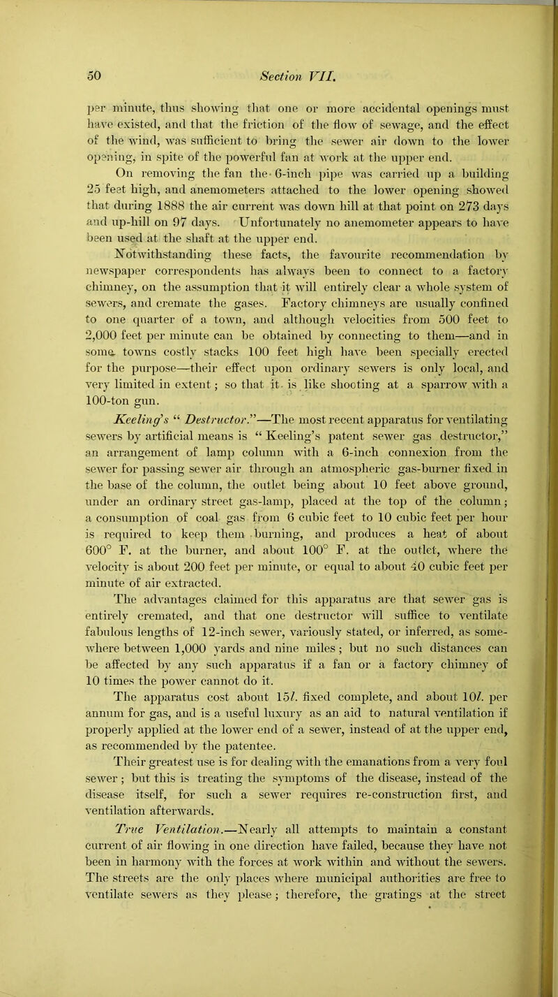 per minute, thus showing tlmt one or more accidental openings must liave existed, and that the friction of the tiow of sewage, and the effect of the wind, was sufficient to bring the sewer air down to the lower opening, in spite of the powerful fan at work at tlie upper end. On removing the fan the • 6-inch pipe was carried up a building 25 feet high, and anemometers attached to the lower opening show'ed that during 1888 the air current was down hill at that point on 273 days and up-hill on 97 days. Unfortunately no anemometer appears to have been used at the shaft at the upper end. Notwithstanding tliese facts, the favourite recommendation by newspaper correspondents has always been to connect to a factory chimney, on the assumption that it will entirely clear a whole system of sewers, and cremate the gases. Factory chimneys are usually confined to one quarter of a town, and although velocities from 500 feet to 2,000 feet per minute can be obtained by connecting to them—and in somu- towns costly stacks 100 feet high have been specially erected for the purpose—their effect upon ordinary sewers is only local, and very limited in extent; .so that it-is like shooting at a sparrow with a 100-ton gun. Keeling’s “ Destructor.”—The most recent apparatus for ventilating sewers by artificial means is “ Keeling’s patent sewer gas destructoi',” an arrangement of lamp column with a 6-inch connexion from the sewer for passing sewer air through an atmospheric gas-burner fixed in the base of the column, the outlet being about 10 feet above ground, under an ordinary street gas-lamp, placed at the top of the column; a consumption of coal gas from 6 cubic feet to 10 cubic feet per hour is required to keep them burning, and produces a heat of about 600° F. at the burner, and about 100° F. at the outlet, where the velocity is about 200 feet per minute, or equal to about 40 cubic feet per minute of air extracted. The advantages claimed for this apparatus are that sewer gas is entirely cremated, and that one destructor will suffice to ventilate fabulous lengths of 12-inch sewer, variously stated, or inferred, as some- Avhere between 1,000 yards and nine miles; but no such distances can be affected l)y any such apparatus if a fan or a factory chimney of 10 times the power cannot do it. The apparatus co.st about 15/. fixed complete, and about 10/. per annum for gas, and is a useful luxury as an aid to natural ventilation if properly applied at the lower end of a sewer, instead of at the rqjper end, as recommended by the patentee. Their greatest use is for dealing with the emanations from a very foul sewer; but this is treating the symptoms of the disease, instead of the disease itself, for such a sewer requires re-construction first, and ventilation afterwards. True Ventilation.—Nearly all attempts to maintain a constant current of air flowing in one direction have failed, because they have not been in harmony with the forces at work rvithin and without the sewers. The streets are the only places where municipal authorities are free to ventilate sewers as they })lease; therefore, the gratings at the street
