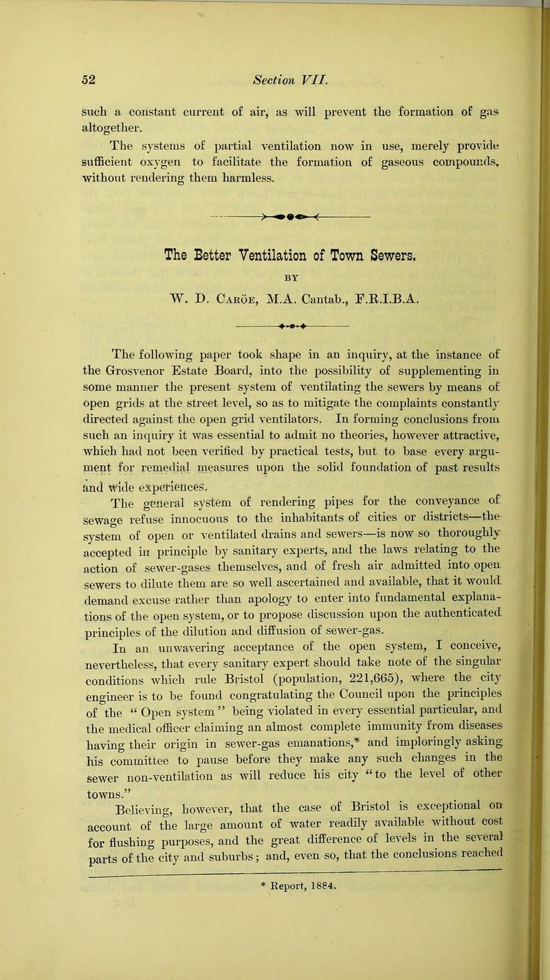 such a constant current of air, as will prevent the formation of gas altogether. The systems of partial ventilation now in use, merely provide suflScient oxygen to facilitate the formation of gaseous compounds, without rendering them harmless. < The Better Ventilation of Town Sewers. BY W. D. Caroe, M.A. Cantab., F.R.I.B.A. The following paper took shape in an inquiry, at the instance of the Grosvenor Estate Board, into the possibility of supplementing in some manner the present system of ventilating the sewers by means of open grids at the street level, so as to mitigate the complaints constant!}- directed against the open grid ventilators. In forming conclusions from such an inquiry it was essential to admit no theories, however attractive, which had not been verified by practical tests, but to base every argu- ment for remeclial measures upon the solid foundation of past results and tvlde espetleuces. The general system of rendering pipes for the conveyance of Sewage refuse innocuous to the inhabitants of cities or districts—the system of open or ventilated drains and sewers—is now so thoroughly accepted in principle by sanitary experts, and the laws relating to the action of sewer-gases themselves, and of fresh air admitted into opea sewers to dilute them are so well ascertained and available, that it would demand excuse rather than apology to enter into fundamental explana- tions of the open system, or to propose discussion upon the authenticated principles of the dilution and diffusion of sewer-gas. In an unwavering acceptance of the open system, I conceive, nevertheless, that every sanitary expert should take note of the singular conditions which rule Bristol (population, 221,665), where the city engineer is to be found congratulating the Council upon the principles of the “ Open system ” being violated in every essential particular, and the medical officer claiming an almost complete immunity from diseases having their origin in sewer-gas emanations,’^ and imploringly asking his committee to pause before they make any such changes in the sewer non-ventilation as will reduce his city “to the level of other towns.” Believing, however, that the case of Bristol is exceptional on account of the large amount of water readily available without cost for flushing purposes, and the great difference of levels in the several parts of the city and suburbs; and, even so, that the conclusions reached Report, 1884.