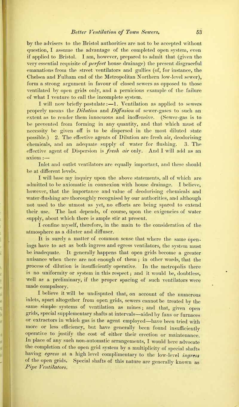 by the advisers to the Bristol authorities are not to be accepted without question, I assume the advantage of the completed open system, even if applied to Bristol. I am, however, prepared to admit that (given the very essential requisite of perfect house drainage) the present disgraceful emanations from the street ventilators and gullies (of, for instance, the Chelsea and Fulham end of the Metropolitan Northern low-level sewer), form a strong argument in favour of closed sewers as opposed to those ventilated by open grids only, and a pernicious example of the failure of what I venture to call the incomplete system. I will now briefly postulate:—1. Ventilation as applied to sewers properlj means the Dilution and Diffusion of sewer-gases to such an extent as to render them innocuous and inofFensive. (Sewer-gas is to be prevented from forming in any quantity, and that which must of necessity be given ofE is to be dispersed in the most diluted state possible.) 2. The effective agents of Dilution are fresh air, deodorising chemicals, and an adequate supply of water for flushing. 3. The effective agent of Dispersion is fresh air only. And I will add as an axiom :— Inlet and outlet ventilators are equally important, and these should be at different levels. I will base my inquiry upon the above statements, all of which are admitted to be axiomatic in connexion with house drainage. I believe, however, that the importance and value of deodorising chemicals and water-flushing are thoroughly recognised by our authorities, and although not used to the utmost as yet, no efforts are being spared to extend their use. The last depends, of course, upon the exigencies of water supply, about which there is ample stir at present. I confine myself, therefore, in the main to the consideration of the atmosphere as a diluter and diffuser. It is surely a matter of common sense that where the same open- ings have to act as both ingress and egress ventilators, the system must be inadequate. It generally happens that open grids become a greater nuisance when there are not enough of them ; in other words, that the process of dilution is insufSciently operative. In the metropolis there is no uniformity or system in this respect j and it would be, doubtless, well as a preliminary, if the proper spacing of such ventilators were made compulsory. I believe it will be undisputed that, on account of the numerous inlets, apart altogether from open grids, sewers cannot be treated by the same simple systems of ventilation as mines; and that, given open grids, special supplementary shafts at intervals—aided by fans or furnaces or extractors in which gas is the agent employed—have been tried with more or less efficiency, but have generally been found insufficiently operative to justify the cost of either their erection or maintenance. In place of any such non-automatic arrangements, I would here advocate the completion of the open grid system by a multiplicity of sjjecial shafts having egress at a high level complimentary to the low-level ingress of the open grids. Special shafts of this nature are generally known as Pifje Ventilators.