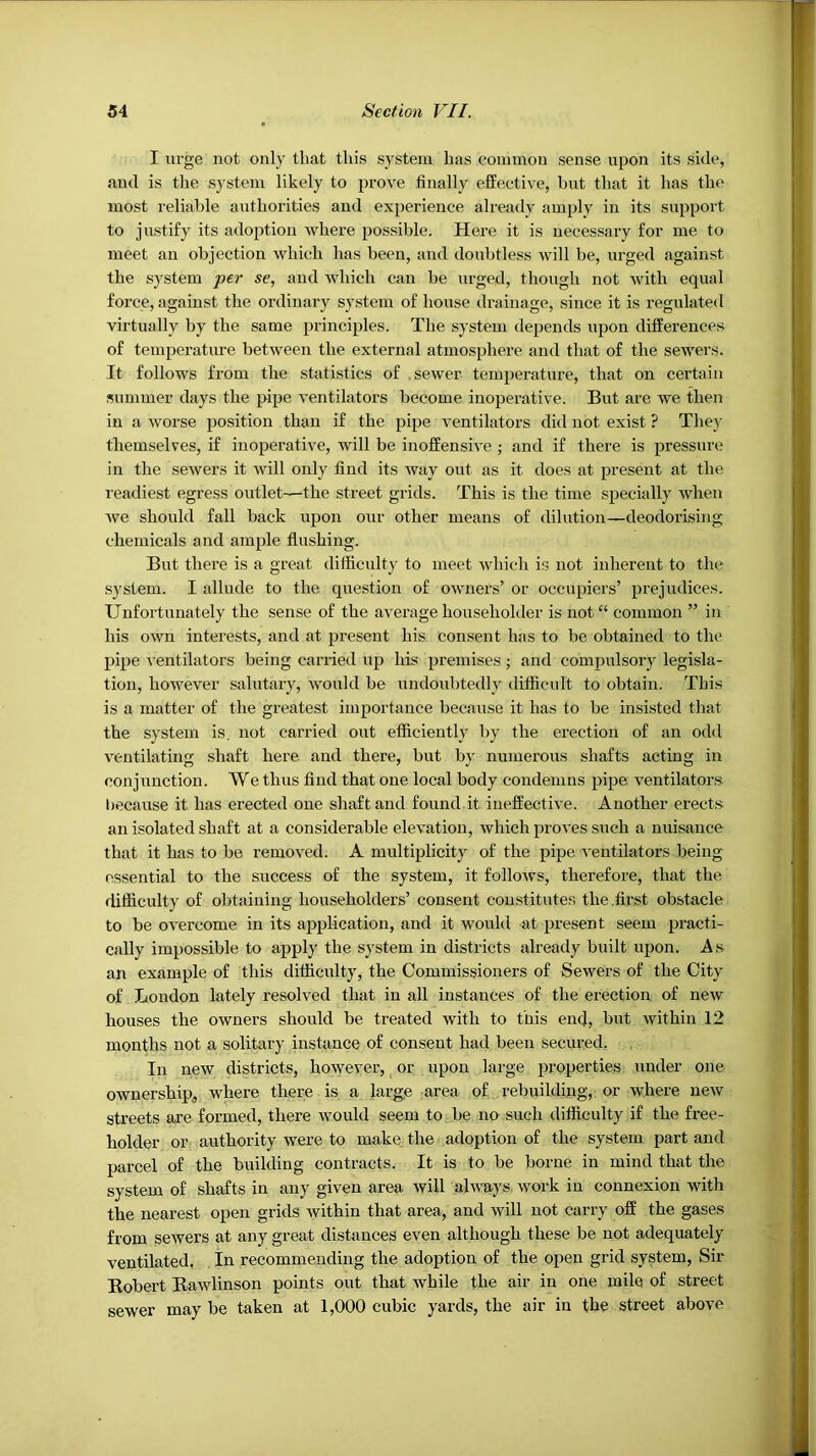I urge not only that this system has common sense upon its side, and is the system likely to prove finally effective, but that it has the most reliable authorities and experience already amply in its support to justify its adoption where possible. Here it is necessary for me to meet an objection which has been, and doubtless will be, urged against the system per se, and which can be urged, though not with equal force, against the ordinary system of house drainage, since it is regulated virtually by the same principles. The system depends upon differences of temperature between the external atmosphere and that of the sewers. It follows from the statistics of .sewer temperature, that on certain summer days the pipe ventilators become inoperative. But are we then in a worse position than if the pipe ventilators did not exist ? They themselves, if inoperative, will be inoffensive ; and if there is pressure in the sewers it will only find its way out as it does at present at the leadiest egress outlet—the street grids. This is the time specially when we should fall back upon our other means of dilution—deodorising chemicals and ample flushing. But there is a great ditiiculty to meet which is not inherent to the system. I allude to the question of owners’ or occupiers’ prejudices. Unfortunately the sense of the average householder is not“ common ” in his own interests, and at present his consent has to be obtained to the pipe ventilators being carried up his premises ; and compulsory legisla- tion, however salutar}', would be undoubtedly difflcnlt to obtain. This is a matter of the greatest importance because it has to be insisted that the system is. not carried out efliciently by the erection of an odd ventilating shaft here and there, but by numerous shafts acting in conjunction. We thus find that one local body condemns pipe ventilators hecause it has erected one shaft and found it ineffective. Another erects an isolated shaft at a considerable elevation, which proves snch a nuisance that it has to be removed. A multiplicity of the pipe ventilators being essential to the success of the system, it follows, therefore, that the difficulty of obtaining householders’ consent constitutes the .first obstacle to be overcome in its af>plication, and it would at present seem practi- cally impossible to apply the system in districts already built upon. As an example of this difficulty, the Commissioners of Sewers of the City of London lately resolved that in all instances of the erection of new houses the owners should be treated with to this end, but within 12 months not a solitary instance of consent had been secm-ed, In new districts, however, or upon large properties under one ownership,, where there is a large area of rebuilding,: or where new streets are formed, there would seem to be no such difficulty if the free- holder or authority were to make, the adoption of the system part and parcel of the building contracts. It is to be borne in mind that the system of shafts in any given area will always, work in connexion with the nearest open grids within that area, and will not carry off the gases from sewers at any great distances even although these be not adequately ventilated. In recommending the adoption of the open grid system, Sir Bobert Rawlinson points out that while the air in one mile of street sewer may be taken at 1,000 cubic yards, the air in the street above
