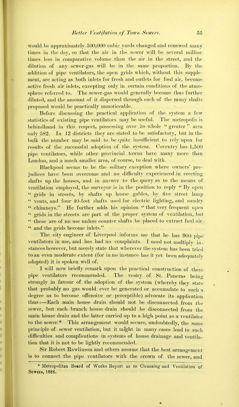 would be approximately 500,000 cubic yards changed and renewed many times in the day, so that the air in the sewer will be several million times less in comparative volume than the air in the street, and the dilution o£ any sewer-gas will be in the same proportion. By the adilition of pipe ventilators, the open grids which, without this supple- ment, are acting as both inlets for fresh and outlets for foul air, become active fresh air inlets, excepting only in certain conditions of the atmo- sphere referred to. The sewer-gas would generally become Ihus further diluted, and the amount of it dispersed through each of the many shafts proposed would be practically uunoticeable. Before discussing the practical application of the system a few statistics of existing pipe ventilators may be useful. The metropolis is behindhand in this respect, possessing over its whole “ greater ” area only 582. In 12 districts they are stated to be satisfactory, but in the bulk the number may be said to be quite insufficient to rely upon for results of the successful adoption of the system. Coventry has 1,500 pipe ventilators, while other provincial towns have many more than London, and a much smaller area, of course, to deal with. Blackpool seems to be the solitary exception where owners’ pre- judices have been overcome and no difficulty experienced in erecting shafts up the houses, and in answer to the query as to the means of ventilation employed, the surveyor is in the position to reply “ By open “ grids in streets, by .shafts up house gables, by five street lamp “ vents, and four 40-feet shafts used for electric lighting, and sundry “ chimneys.” He further adds his opinion “ that very frequent open “ grids in the streets are part of the proper system of ventilation, but “ these are of no use unless counter shafts be placed to extract foul air, “ and the grids become inlets.” The city engineer of Liverpool informs me that he has 900 pipe ventilators in use, and has had no complaints. I need not multiply in- stances however, but merely state that wherever the system has been tried to an even moderate extent (for in no instance has it yet been adequatel>' adopted) it is spoken well of. I will now briefly remark upon the practical construction of these pipe ventilators recommended. The vestry of St. Pancras being strongly in favour of the adoption of the sj^stem (whereby they state that probably no gas would ever be generated or accumulate to such a degree as to become offensive or perceptible) advocate its application thus:—Each main house drain should not be disconnected from the sewer, but each branch house drain should be disconnected from the main house drain and the latter carried up to a high point as a ventilator to the sewer.* This arrangement would secure, undoubtedly, the same principle of sewer ventilation, but it mi^ht in many cases lead to such difficulties and complications in systems of house drainage and ventila- tion that it is not to be lightly recommended. Sir Bobert Rawlinson and others assume that the best arrangement is to connect the pipe ventilators with the crown of the sewer, and * Metropolitau Board of Works Report as to Cleansing and Ventilation of Sewers, 1886.