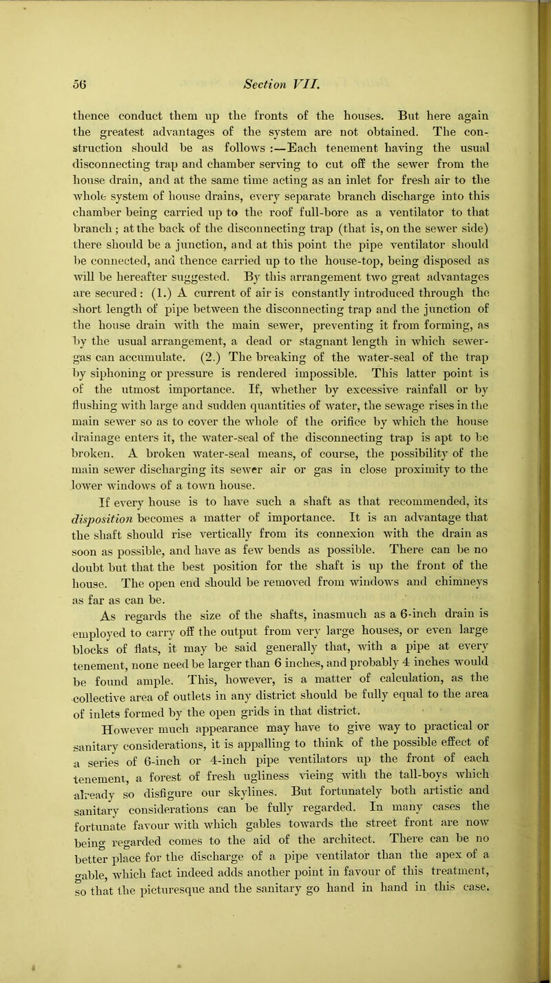 thence conduct them up the fronts of the houses. But here again the greatest advantages of the system are not obtained. The con- struction should be as follows :—Each tenement having the usual disconnecting trap and chamber serving to cut off the sewer from the house drain, and at the same time acting as an inlet for fresh air to the whole system of house drains, every separate branch discharge into this chamber being carried up to the roof full-bore as a ventilator to that branch ; at the back of the disconnecting trap (that is, on the sewer side) there should be a junction, and at this point the pipe ventilator should be connected, and thence carried up to the house-top, being disposed as will be hereafter suggested. By this arrangement two great advantages are secured : (1.) A current of air is constantly introduced through the short length of pipe between the disconnecting trap and the junction of the house drain with the main sewer, preventing it from forming, as by the usual arrangement, a dead or stagnant length in which sewer- gns can acciimulate. (2.) The breaking of the water-seal of the trap by siphoning or pressure is rendered impossible. This latter point is of the utmost importance. If, whether by excessive rainfall or by flushing with large and sudden quantities of water, the sewage rises in the main sewer so as to cover the whole of the orifice by which the house drainage enters it, the water-seal of the disconnecting trap is apt to be broken. A broken water-seal means, of course, the possibility of the main sewer discharging its sewer air or gas in close proximity to the lower windows of a town house. If every house is to have such a shaft as that recommended, its disposition becomes a matter of importance. It is an advantage that the shaft should rise vertically from its connexion with the drain as soon as possible, and have as few bends as possible. There can be no doubt but that the best position for the shaft is up the front of the house. The open end should be removed from windows and chimneys as far as can be. As regards the size of the shafts, inasmuch as a 6-inch drain is employed to carry off the output from very large houses, or even large blocks of flats, it may be said generally that, with a pipe at every tenement, none need be larger than 6 inches, and probably 4 inches would be found ample. This, however, is a matter of calculation, as the collective area of outlets in any district should be fully equal to the area of inlets formed by the open grids in that district. However much appearance may have to give way to practical or sanitary considerations, it is appalling to think of the possible effect of a series of 6-inch or 4-inch pipe ventilators up the front of each tenement, a forest of fresh ugliness vicing with the tail-boys which already so disfigure our skylines. But fortunately both artistic and sanitary considerations can be fully regarded. In many cases the fortunate favour with which gables towards the street front are now being regarded comes to the aid of the architect. There can be no better place for the discharge of a pipe ventilator than the apex of a gable, which fact indeed adds another point in favour of this treatment, so that the picturesque and the sanitary go hand in hand in this case.