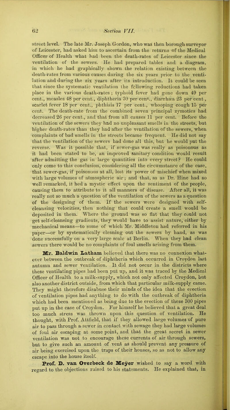 street level. The late Mr. Joseph Gordon, who was then borough surveyor of Leicester, had asked him to ascertain from the returns of the Medical Officer of Health what had been the death-rates of Leicester since the ventilation of the sewers. He had prepared tables and a diagram, in which he had graphically shown the relation existing between the death-rates from v'arious causes during the six years j)rior to the venti- lation and during the six years after its introduction. It could be seen that since the systematic ventilation the following reductions had taken place in the various death-rates ; typhoid fever had gone down 49 per cent., measles 48 per cent., diphtheria 30 per cent., diarrhcca 23 per cent., scarlet fever 18 per cent., phthisis 17 per cent., whooping cough 15 per cent. The death-rate from the combined seven principal zymotics had decreased 26 per cent., and that from all causes 11 per cent. Before the ventilation of the sewers they had no unpleasant smells in the streets, but higher death-rates than they had after the ventilation of the sewers, when complaints of bad smells in the streets became frequent. He did not say that the ventilation of the sewers had done all this, but he would put the reverse. Was it possible that, if sewer-gas was really as poisonous as it had been stated to be, an improved sanitary condition would result after admitting the gas in large quantities into every street ? He could only come to this conclusion, considering all the circumstance of the case, that sewer-gas, if poisonous at all, lost its power of mischief when mixed with large volumes of atmospheric air; and that, as as Dr. Hine had so well remarked, it hed a mystic effect upon the sentiment of the people, causing them to attribute to it all manners of disease. After all, it was really not so much a question of the ventilation of the sewers as a question of the designing of them. If the sewers were designed with self- cleansing velocities, then nothing that could create a smell would be deposited in them. Where the ground was so flat that they could not get self-cleansing gradients, they would have to assist nature, either by mechanical means—to some of which Mr. Middleton had referred in his paper—or by systematically cleaning out the sewers by hand, as was done successfully on a very large scale at Berlin. When they had clean sewers there would be no complaints of foul smells arising from them. Mr. Baldwin Latham believed that there was no connexion what- ever between the outbreak of diphtheria which occurred in Croydon last autumn and sewer ventilation. It did not oecur in the districts where these ventilating pipes bad been put up, and it was traced by the Medical Officer of Health to a milk-supply, w'hich not only affected Croydon, but also another district outside, from which that particular milk-supply came. They might therefore disabuse their minds of the idea that the erection of ventilation pipes had anything to do with the outbreak of diphtheria which had been mentioned as being due to the erection of these 300 pipes put up in the case of Croydon. For himself he believed that a great deal too much stress was thrown upon this question of ventilation. He thought, with Prof. Attfleld, that if they allowed large volumes of pure air to pass through a sewer in contact with sewage they had large volumes of foul air escaping at some point, and that the great secret in sewer ventilation was not to encourage these currents of air through sewers, but to give such an amount of vent as should prevent any pressure of air being exercised upon the traps of their houses, so as not to allow any escape into the house itself. Prof. D. van Overbeck de Meyer wished to say a word with regard to the objections riiised to his statements. He explained that, in