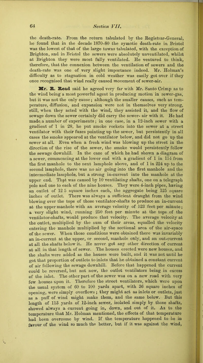 the death-rate. From the return tabulated by the Eegistrar-General, he found that in the decade 1870-80 the zymotic death-rate in Bristol was the lowest of that of the large towns tabulated, with the exception of Brighton, and in Bristol the sewers were absolutely uuventilated, whilst at Brighton they were most fully ventilated. He ventured to think, therefore, that the connexion between the ventilation of sewers and the death-rate was one of very slight importance indeed. Mr. Holman’s difficulty as to stagnation in cold weather was easily got over if they once recognised that wind really caused movement of sewer-air. Mr. R. Head said he agreed very far with Mr. Santo Crimp as to the wind being a most powerful agent in producing motion in sewer-gas, but it was not the only cause; although the smaller causes, such as tem- perature, diffusion, and expansion were not in themselves very strong, still, when they acted with the wind, they assisted it, and the flow of sewage down the sewer certainly did carry the sewer- air with it. He had made a number of experiments ; in one case, in a 12-inch sewer with a gradient of 1 in 28, he put smoke rockets into the sewer at a street ventilator with their fuzes pointing up the sewer, but persistently in all cases the smoke appeared at the ventilator below, and did not go up the sewer at all. Even when a fresh wind was blowing up the street in the direction of the rise of the sewer, the smoke would persistently follow the sewage downhill. In the case of which he had shown a diagram of a sewer, commencing at the lower end with a gradient of 1 in 15-1 from the first manhole to the next lamphole above, and of 1 in 224 up to the second lamphole, there was no air going into the first manhole and the intermediate lamphole, but a strong in-current into the manhole at the upper end. Th^t was caused by 10 ventilating shafts, one on a telegraph pole and one to each of the nine houses. They were 4-inch pipes, having an outlet of 12 5 square inches each, the aggregate being 125 square inches of outlet. There was always a sufiicient draught from the wind blowing over the tops of those ventilator-shafts to produce an in-current at the upper manhole with an average velocity of 123 feet per minute; a very slight wind, running 250 feet per minute at the tops of the ventilator-shafts, would produce that velocity. The average velocity at the outlet, multiplied by the sum of their areas, equalled the velocity entering the manhole multiplied by the sectional area of the air-space of the sewer. When those conditions were obtained there was invariably an in-current at the upper, or second, manhole only, and an out-current at all the shafts below it. He never got any other direction of current at all in that length of sewer. The houses erected were new houses, and the shafts were added as the houses were built, and it was not until he got that proportion of outlets to inlets that he obtained a constant current of air following the sewage downhill. Before that happened the current could be reversed, but not now, the outlet ventilators being in excess of the inlet. The other part of the sewer was on a new road with very few houses upon it. Therefore the street ventilators, which were upon the usual system of 60 to 100 yards apart, with 36 square inches of opening, were simply overflows ; they might act as inlets or outlets, just as a pufi“ of wind might make them, and the same below. But this length of 113 yards of 12-inch sewer, isolated simply by those shafts, showed always a current going in, down, and out of it. As to the temperature that Mr. Holman mentioned, the effects of that temperature had been overcome by wind. If the temperature happened to be in favour of the wind so much the better, but if it was against the wind,