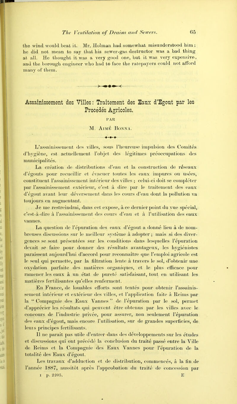 the wind would beat it. Mr. Holman had somewhat misunderstood him; he did not mean to say that his sewer-gas destructor was a bad thing at all. He thought it was a very good one, but it was very expensive, and the borough engineer who had to face the I’atepayers could not afford many of them. Assainissement des Villes: Traitement des Eaux d’Egout par les Precedes Agricoles. L’assainissement des villes, sous I’heureuse impulsion des Comites d’liygiene, est actuellement I’objet des legitimes preoccupations des municipalites. La creation de distributions d’eau et la construction de reseaux d’egouts pour recueillir et evacuer toutes les eaux iinpures ou usees, constituent I’assainissoment interieur des villes ; celui-ci doit se completer 2>ar rassainissement exterieur, e’est a dire par le traitement des eaux d’egotit avaiit leur deversement dans les cours d’eau dont la pollution va toujours en augmentaut. Je me restreindrai, dans cet expose, k ce dernier point du vue special, c’e.st-a-(liie. a rassainissement des cours d’eau et a I’utilisation des eaux vannes. La question de repuration des eaux d’egout a donne lieu a de nom- breuses discussions sur le meillenr systeme a adopter ; mais si des diver- gences se sont presentees sur les conditions dans lesquelles I’epuration devait se faire pour donner des re.sultats avantageux, les hygienistes paraissent aujourd’hui d’accord pour reconnaitre (pie I’emploi agricole e.st le seul qui permette, par la tiltration limte ii travel's le sol, d’obteuir une oxydation parfaite des matieres organiipies, et le plus elhcace pour ramener les eaux a un etat de purete satisfaisant, tout en utilisant les matieres fertilisantes qu’elles renferment. En Prance, de louables efforts sont tentes pour obtenir rassainis- sement interieur et exterieur des villes, et I’apiilication faite a Reims par la “ Compagnie des Eaux Vannes ” de I’epuratioii par le sol, perniet d’apprecier les rtfsultats qui peuvent etre obtenus par les villes avec le concours de I’industrie privee, pour assurer, non seulement I’epuration des eaux d’egout, mais encore I’utilisation, sur de grandes su2Jerlicies, de leuis fu'iucijies fertilisants. II ne jiarait pas utile d’entrer dans des developpements sur les etudes et discussions qui out preceale la conclusion du traite passe entre la Ville de Reims et la Comjjagnie des Eaux Vannes pour I’epuration de la totalite des Eaux d’egout. Les travaux d’adduction et de distribution, commences, a la fin de I’annee 1887, aus.sitot apres I’apjnobation du traite de concession jiar I p. 2'20,'5. E PAR ]\I. Ai.me Bonn a.