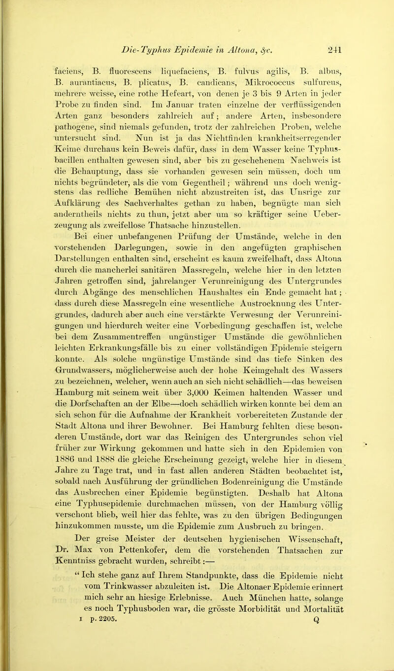 facieus, B. fluorescens liquefaciens, B. fulvus agilis, B. albus, B. aurantiacus, B. plicatus, B. candicans, Mikrococcus siilfiu’eus, mehrere weisse, eine rothe Hefeart, von denen je 3 bis 9 Arten in jeder Probe zu linden sind. Iin Januar traten einzelne der verfllissigenden Arten ganz besonders zahlreicli anf; andere Arten, insbesondere pathogene, sind niemals gefnnden, trotz der zahlreicben Proben, welcbe rmtersucht sind. Nun ist ja das Niclitfinden krankheitserregender Keime durchaus kein Beweis dafiir, dass in dem Wasser keiue Tvpbus- bacdllen enthalten gewesen sind, aber bis zti gescliehenem Nacbweis ist die Behanptung, dass sie vorbanden gewesen sein miissen, dock um nicbts begriindeter, als die vom Giegeutbeil; wahrend nns dock wenig- stens das redliche Bemiihen nickt abznstreiten ist, das Uusrige zur Aufklarung des Sackverkaltes getkan zu kaben, begniigte man sick anderutkeils nichts zu tkun, jetzt aber inn so kraftiger seine Ueber- zeugnng als zweifellose Thatsacke kinzustellen. Bei einer unbefangenen Priifung der Umstande, welcke in den vorstekenden Darlegungen, sowie in den angefiigten grapkischen Barstellnngen enthalten sind, ersckeint es kaum zweifelhaft, dass Altona dnrck die mancherlei sanitaren Massregeln, welcke kier in den letzten Jahren getroffen sind, jakrelanger Vernnreinigimg des Untergrnndes dnrck Abgange des menschlicken Haushaltes ein Ende geinackt kat; dass dnrck diese Massregeln eine wesentlicke Austrocknnng des Unter- grundes, dadnrck aber anch eine verstarkte Verwesimg der Verunreini- gungen und hierdnrck weiter eine Vorbediugung gesckaffen ist, ivelcke bei dem Zusammentreffen ungiinstiger Umstande die gewdknlicken leichten Erkranknngsfalle bis zu einer vollstandigen Epidemie steigeru konute. Als solcke ungiinstige Umstande sind das tiefe Sinkeu des Orundwassers, moglickerweise anck der koke Keimgekalt des Wassers zu bezeicknen, welcher, wenn auch an sick nickt sckadlick—das beweisen Hamburg mit seinem weit iiber 3,000 Keimen kaltenden Wasser und die Dorfsckaften an der Elbe—dock sckadlick wirken konnte bei dem an sick sckon fiir die Aufnakme der Krankkeit vorbereiteten Zustande der Stadt Altona und ihrer Bewokner. Bei Hamburg feklten diese beson^ dereu Umstande, dort war das Reinigen des Untergrnndes sckon Uel friiker zur Wirkung gekommen und katte sick in den Epidemien von 1886 und 1888 die gleiche Erscheinung gezeigt, welcke kier in diesem Jahre zu Tage trat, und in fast alien anderen Stiidten beobacktet ist, sobald nack Ausfiihrung der griindlicken Bodenreinigung die Umstande das Ausbi’ecken einer Epidemie begiinstigten. Deskalb kat Altona eine Typkusepidemie durchmacken miissen, von der Hamburg vdllig versckont blieb, weil kier das feklte, was zu den iibrigen Bedingungen kinzukommen musste, um die Epidemie znm Ausbruck zu bringen. Der greise Meister der deutscken kygieniscken Wissensckaft, Dr. Max von Pettenkofer, dem die vorstekenden Tkatsacken zur Henntniss gebracht wurden, sckreibt:— “ Ick stehe ganz auf Ikrem Standpunkte, dass die Epidemie nickt vom Trinkwasser abzuleiten ist. Die Altonaer Epidemie erinnert mick sehr an hiesige Erlebnisse. Auck Miinchen katte, solange es nock Typkusboden war, die grosste Morbiditat und Mortalitat I p. 2205. Q