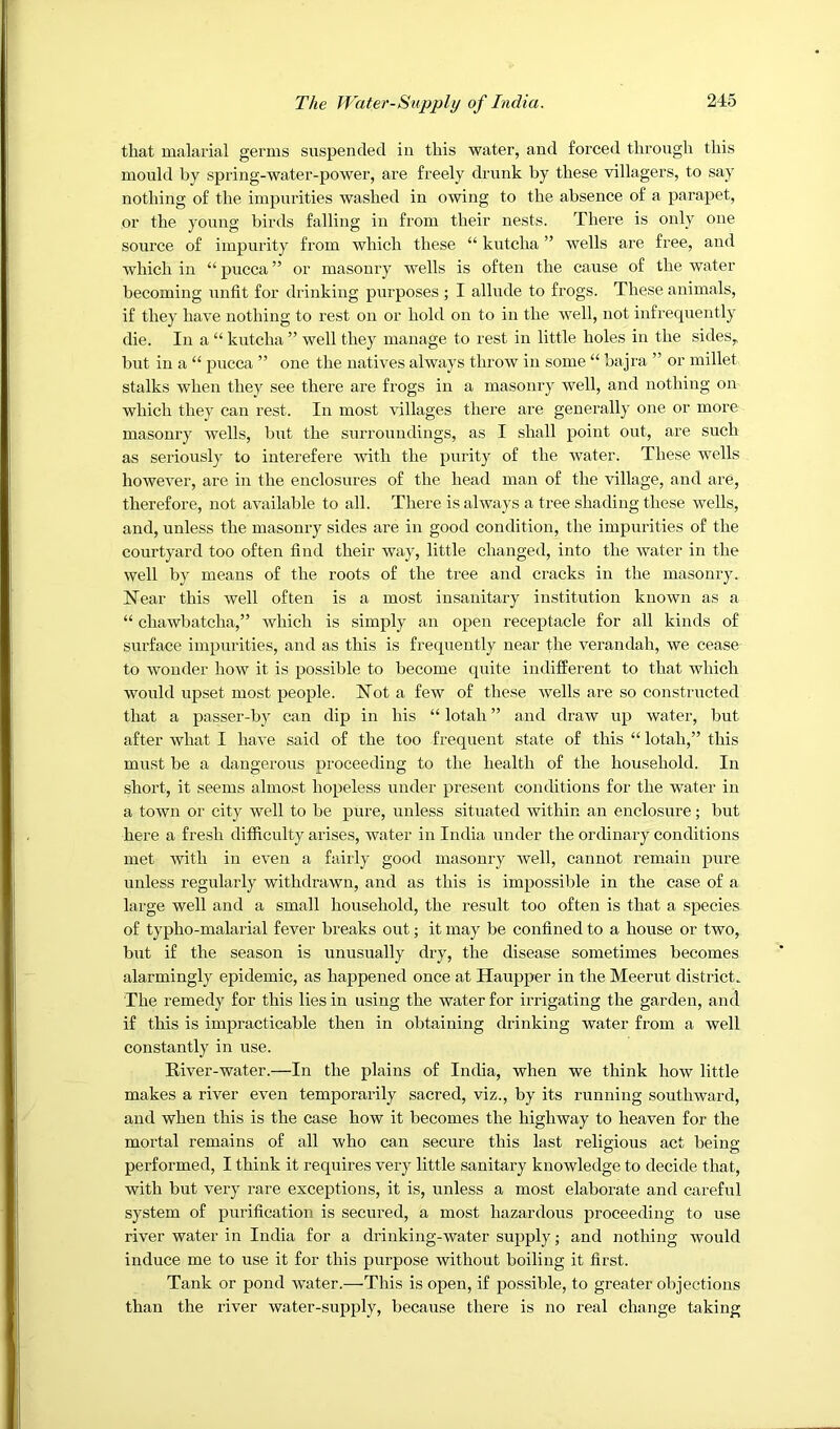 that malarial germs suspended in this water, and forced through this mould by spring-water-power, are freely drunk by these villagers, to say nothing of the impurities washed in owing to the absence of a parapet, or the young birds falling in from their nests. There is only one source of impurity from which these “ kutcha ” wells are free, and which in “ pucca ” or masonry wells is often the cause of the water becoming unfit for drinking purposes ; I allude to frogs. These animals, if they have nothing to rest on or hold on to in the well, not infrequently die. In a “ kutcha ” well they manage to rest in little holes in the sideSy but in a “ pucca ” one the natives always throw in some “ bajra ” or millet stalks when they see there are frogs in a masonry well, and nothing on which they can rest. In most villages there are generally one or more masonry wells, but the surroundings, as I shall point out, are such as seriously to interefere with the purity of the water. These wells however, are in the enclosures of the head man of the village, and are, therefore, not available to all. There is always a tree shading these wells, and, unless the masonry sides are in good condition, the impurities of the courtyard too often find their way, little changed, into the water in the well by means of the roots of the tree and cracks in the masonry. Near this well often is a most insanitary institution known as a “ chawbatcha,” which is simply an open receptacle for all kinds of surface impurities, and as this is frequently near the verandah, we cease to wonder how it is possible to become quite indifferent to that which would upset most people. Not a few of these wells are so constructed that a passer-b} can dip in his “ lotah ” and draw up water, but after what I have said of the too frequent state of this “ lotah,” this must be a dangerous proceeding to the health of the household. In short, it seems almost hopeless under present conditions for the water in a town or city well to be pure, unless situated within an enclosure; but here a fresh difficulty arises, water in India under the ordinary conditions met with in even a fairly good masonry well, cannot remain pure unless regularly withdrawn, and as this is impossible in the case of a large well and a small household, the result too often is that a species of typho-malarial fever breaks out; it may be confined to a house or two, but if the season is unusually dry, the disease sometimes becomes alarmingly epidemic, as happened once at Haupper in the Meerut district. The remedy for this lies in using the water for irrigating the garden, and if this is impracticable then in obtaining drinking water from a well constantly in use. River-water.—In the plains of India, when we think how little makes a river even temporarily sacred, viz., by its running southward, and when this is the case how it becomes the highway to heaven for the mortal remains of all who can secure this last religious act being- performed, I think it requires very little sanitary knowledge to decide that, with but very rare exceptions, it is, unless a most elaborate and careful system of purification is secured, a most hazardous proceeding to use river water in India for a drinking-water supply; and nothing would induce me to use it for this purpose without boiling it first. Tank or pond water.—This is open, if possible, to greater objections than the river water-supply, because there is no real change taking