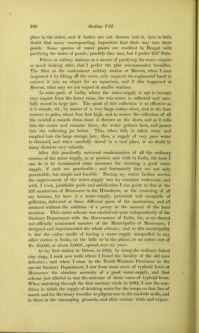 place in the water, and if bodies are not tlirown into it, here is little doubt that many corresponding impurities find their way into these ponds. Some species of water plants are credited in Bengal with purifying the water of ponds ; possibly they may, but I prefer 212°Fahr. Filters at railway stations as a means of purifying the water require so much looking after, that I prefer the plan recommended hereafter. The filter at the cantonment railway station at Meerut, when I once inspected it by lifting off the cover, only required the regimental band to convert it into an object for an aquarium, and if this happened at Meerut, what may we not expect at smaller stations. In some parts of India, where the water-supply is apt to become very impure from the heavy rams, the rain-water is collected and care- fully stored in large jars. The mode of this collection is as effective as it is simple, viz., by means of a very large cotton sheet, tied at the four corners to poles, about four feet high, and to secure the collection of all the rainfall a smooth clean stone is thrown on the sheet, and as it rolls into the centre and remains there, the water gathers here, and passes into the collecting jar below. This, when full, is taken away and emptied into the large storage jars; thus, a supply of very pure water is obtained, and when carefully stored in a cool place, is no doubt in many districts very valuable. After this practically universal condemnation of all the ordinary sources of the water supply, as at present met with in India, the least I can do is to recommend some measures for securing a good Avater supply, if such are practicable ; and fortunately they are not only practicable, but simple and feasible. During my entire Indian service the improvement of the water-supply was my constant endeavour, and with, I trust, justifiable pride and satisfaction I can point to that at the hill sanatorium of Mussooree in the Himalayas, as the croAvning of all my labours, for here is a Avater-supply, perennial and incapable of q)oUution, delivered at three different parts of the sanatorium, and all attained Avithout the addition of a penny to the amount of the local taxation. This entire scheme Avas carried out quite independently of the Sanitary Department Avith the GoA^ernment of India, for, as an elected not officially nominated member of the Municipality of Mussooree, I designed and superintended the Avhole scheme; and to this municipality is due the entire credit of having a water-supply unequalled in any other station in India, on the hills or in the plains, at an entire cost of Rs. 30,000, or about 3,000Z., spread over six years. At my first station in Orissa, in 1855, by using the ordinary baked clay rings, I sunk neAV wells where I found the locality of the old ones defective ; and Avhen I came to the North-Western ProA'inces in the special Sanitary Department, I saAV from some cases of typhoid fever at Mussooree the absolute necessity of a good Avater-supply, and that scheme just alluded to Avas the outcome of these cases of typhoid fever. When marching through the fir.st sanitary circle in 1864, I saw the con- dition in Avhich the supply of drinking water for the troops on that line of march and for the Aveary traveller or pilgrim Avas in the roadside wells, and in those in the encamping grounds, and after A-arious trials and experi-