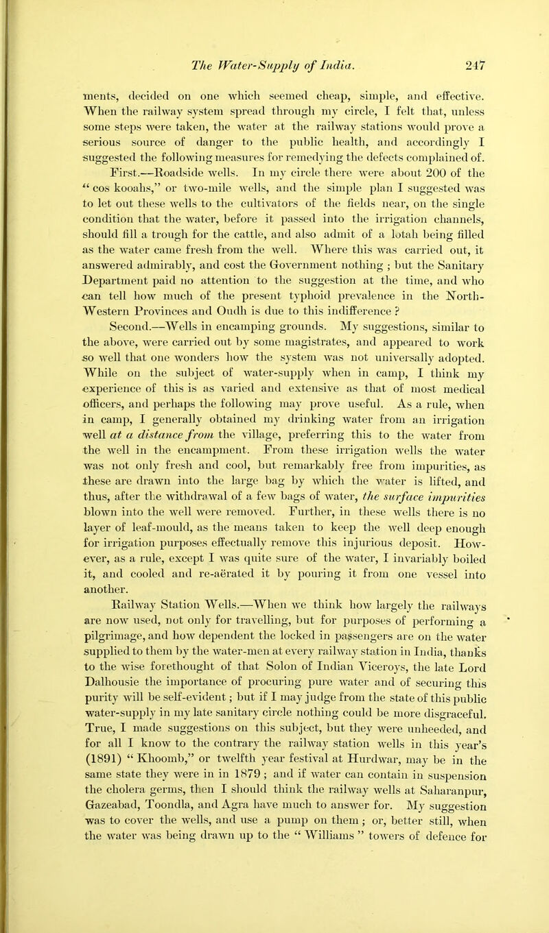 ments, decided on one which seemed cheap, simple, and effective. When the railway system spread through my circle, I felt that, unless some steps were taken, the water at the railway stations would prove a serious source of danger to the public health, and accordingly I suggested the following measures for remedA'ing the defects complained of. First.—Roadside Avells. In my circle there were about 200 of the cos kooahs,” or two-mile wells, and the simple plan I suggested was to let out these wells to the cultivators of the fields near, on the single condition that the water, before it passed into the irrigation channels, should fill a trough for the cattle, and also admit of a lotah being filled as the water came fresh from the well. Where this was carried out, it answered admirably, and cost the Government nothing ; but the Sanitary Department paid no attention to the suggestion at the time, and who can tell how much of the present typhoid prevalence in the North- Western Provinces and Oudh is due to this indifference ? Second.—Wells in encamping grounds. My suggestions, similar to the above, were carried out by some magistrates, and appeared to work so well that one wonders how the system was not nnivei'sally adopted. While on the subject of water-supply when in camp, I think my experience of this is as \-aried and extensive as tluit of most medical officers, and perhaps the following may prove useful. As a rule, when in camp, I generally obtained my drinking water from an irrigation 'weW at a distance from t\\Q village, preferring this to the water from the well in the encampment. From these irrigation wells the water was not only fresh and cool, but remarkably free from impurities, as these are drawn into the large bag by which the vaiter is lifted, and thus, after the withdrsivval of a few bags of water, the surface impurities blown into the well were removed. Further, in these wells there is no layer of leaf-mould, as the means taken to keep the well deep enough for irrigation purposes effectually remove this injurious deposit. How- ever, as a rule, except I was quite sure of the water, I invariably boiled it, and cooled and re-aerated it by pouring it from one vessel into another. Railway Station Wells.—When we think how largely the railways are now used, not only for travelling, but for purposes of performing a pilgrimage, and how dependent the locked in passengers are on the water supplied to them by the water-men at every railway station in India, thanks to the wise forethought of that Solon of Indian Viceroys, the late Lord Dalhousie the importance of procuring pure water and of securing this purity will be self-evident; but if I may judge from the state of this public water-supply in my late sanitary circle nothing could be more disgraceful. True, I made suggestions on this subject, but they were unheeded, and for all I know to the contrary the railway station wells in this year’s (1891) “ Khoomb,” or twelfth year festival at Hurdwar, may be in the same state they were in in 1879; and if water can contain in suspension the cholera germs, then I should tliinlc the railway wells at Saharanpur, Gazeabad, Toondla, and Agra have much to answer for. My suggestion was to cover the w'ells, and use a pump on them; or, better still, when the water was being drawn up to the “ Williams ” towei-s of defence for