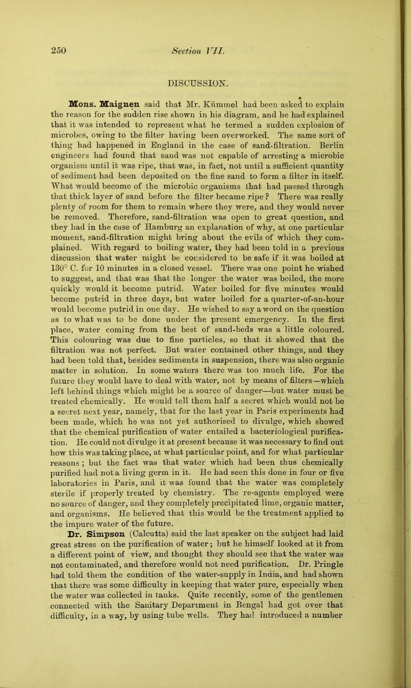 DISCUSSIOIN'. • Mons. Maignen said that Mr. Kiimmel had been asked to explain the reason for the sudden rise shown in his diagram, and he had explained that it was intended to represent what he termed a sudden explosion of microbes, owing to the filter having been overworked. The same sort of thing had happened in England in the case of sand-filtration. Berlin engineers had found that sand was not capable of arresting a microbic organism until it was ripe, that was, in fact, not until a sufficient quantity of sediment had been deposited on the fine sand to form a filter in itself. What would become of the microbic organisms that had passed through that thick layer of sand before the filter became ripe ? There was really plenty of room for them to remain where they were, and they would never be removed. Therefore, sand-filtration was open to great question, and they bad in the case of Hamburg an explanation of why, at one particular moment, sand-filtration might bring about the evils of which they com- plained. With regard to boiling water, they had been told in a preAnous discussion that water might be considered to be safe if it was boiled at 130° C. for 10 minutes in a closed vessel. Thei’e was one point he wished to suggest, and that was that the longer the water was boiled, the more quickl) would it become putrid. Water boiled for five minutes would become putrid in three days, but water boiled for a quarter-of-au-hour would become putrid in one day. He wished to say a word on the question as to what was to be done under the present emergency. In the first place, water coming from the best of sand-beds was a little coloured. This colouring was due to fine particles, so that it showed that the filtration was not perfect. But water contained other things, and they had been told that, besides sediments in suspension, there was also organic matter in solution. In some waters there was too much life. For the future they would have to deal with water, not by means of filters—which left behind things which might be a source of danger—but water must be treated chemically. He would tell them half a secret which would not be a secret next j’ear, namely, that for the last year in Paris experiments had been made, which he was not yet authorised to divulge, which showed that the chemical purification of water entailed a bacteriological purifica- tion. He could not divulge it at present because it was necessary to find out how this was taking place, at what particular point, and for what particular reasons ; but the fact was that water which had been thus chemically purified had not a living germ in it. He had seen this done in four or five laboratories in Pains, and it was found that the water was completely sterile if properly treated by chemistry. The re-agents emifioyed were no source of danger, and they completely precipitated lime, organic matter, and organisms. He believed that this would be the treatment applied to the impure water of the future. Dr. Simpson (Calcutta) said the last speaker on the subject had laid great stress on the purification of water; but he himself looked at it from a different point of view, and thought they should see that the water was not contaminated, and therefore would not need purification. Hr. Pringle had told them the condition of the water-supply in India, and had shown that there was some difficulty in keeping that water pure, especially when the water was collected in tanks. Quite recently, some of the gentlemen connected with the Sanitary Department in Bengal had got over that difficulty, in a way, by using tube wells. They had introduced a number