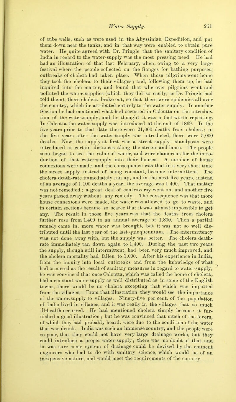 of tube wells, such as were used in the Abyssinian Expedition, and put them down near the tanks, and in that way were enabled to obtain jmre water. He quite agreed with Dr. Pringle that the sanitary condition of India in regard to the water-supply was the most pressing need. He had had an illustration of that last February, when, owing to a very large festival where the people collected on the Ganges for bathing purposes, outbreaks of cholera had taken place. When those pilgrims went home the}’ took the cholera to their villages; and, following them up, he had inquired into the matter, and found that wherever pilgrims went and polluted the water-supplies (which they did so easily, as Dr. Pringle had told them), there cholera broke out, so that there were epidemics all over the country, which he attributed entirely to the water-supply. In another Section he had mentioned what had occurred in Calcutta on the introduc- tion of the water-supply, and he thought it was a fact worth repeating. In Calcutta the water-supply was introduced at the end of 1869. In the live years piior to that date there were 21,000 deaths from cholera; in the five years after the water-supply was introduced, there were 5,000 deaths. How, the supply at first was a street supply—standposts were introduced at certain distances along the streets and lanes. The people soon began to see the value of water, and were clamorous for the intro- duction of that water-supply into their houses. A number of house connexions were made, and the consequence was that in a very short time the street supply, instead of being constant, became intermittent. The cholera death-rate immediately ran up, and in the next five years, instead of an average of 1,100 deaths a year, the average was 1,400. That matter was not remedied ; a great deal of controversy went on, and another five years passed away without any remedy. The consequence was that more house connexions were made, the water was allowed to go to waste, and in certain sections became so scarce that it was almost impossible to get any. The result in those five years was that the deaths from cholera further rose from 1,400 to an annual average of 1,800. Then a partial remedy came in, more water was brought, but it was not so well dis- tributed until the last year of the last quinquennium. The intermittency was not done away with, but the supply was better. The cholera death- rate immediately ran down again to 1,400. During the past two years the supply, though still intermittent, had been very much improved, and the cholera mortality had fallen to 1,000. After his experience in India, from the inquiry into local outbreaks and from the knowledge of what had occurred as the result of sanitary measures in regard to water-supply, he was convinced that once Calcutta, which was called the home of cholera, had a constant water-supply as well distributed as in some of the English towns, there would be no cholera excepting that which was imported from the villages. From that illustration they would see the importance of the water-supply to villages. Ninety-five per cent, of the population of India lived in villages, and it was really in the villages that so much ill-health occurred. He had mentioned cholera simply because it fur- nished a good illustration ; but he was convinced that much of the fevers, of which they had probably heard, were due to the condition of the water that was drunk. India was such an immense country, and the people were so poor, that they could not have very large drainage works, but they could introduce a proper water-supply ; there was no doubt of that, and he was sure some system of drainage could be devised by the eminent engineers who had to do with sanitary science, which would be of an inexpensive nature, and would meet the requirements of the country.