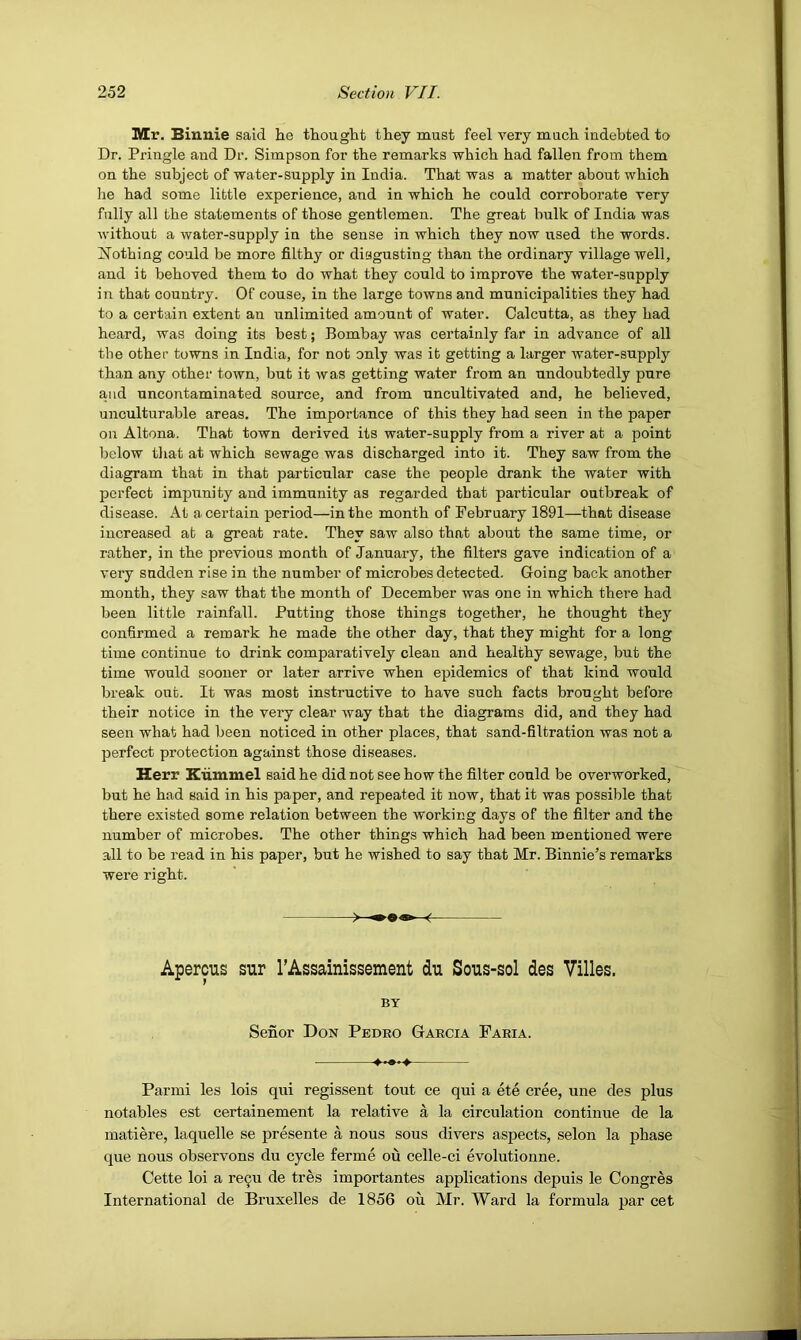 Mr. Binnie said he thought they must feel very much indebted to Dr. Pringle and Dr. Simpson for the remarks which had fallen from them on the subject of water-supply in India. That was a matter about which he had some little experience, and in which he could corroborate very fully all the statements of those gentlemen. The great bulk of India was without a water-supply in the sense in which they now used the words. Clothing could be more filthy or disgusting than the ordinary village well, and it behoved them to do what they could to improve the water-supply in that country. Of couse, in the large towns and municipalities they had to a certain extent an unlimited amount of water. Calcutta, as they had heard, was doing its best; Bombay was certainly far in advance of all the other towns in India, for not only was it getting a larger water-supply than any other town, but it was getting water from an undoubtedly pure and uncontaminated source, and from uncultivated and, he believed, unculturable areas. The importance of this they had seen in the paper on Altona. That town derived its water-supply from a river at a point below that at which sewage was discharged into it. They saw from the diagram that in that particular case the people drank the water with perfect impunity and immunity as regarded that particular outbreak of disease. At a certain period—in the month of February 1891—that disease increased at a great rate. They saw also that about the same time, or rather, in the previous month of January, the filters gave indication of a very sadden rise in the number of microbes detected. Going back another month, they saw that the month of December was one in which there had been little rainfall. Putting those things together, he thought they confirmed a remark he made the other day, that they might for a long time continue to drink comparatively clean and healthy sewage, but the time would sooner or later arrive when epidemics of that kind would break out. It was most instructive to have such facts brought before their notice in the very clear way that the diagrams did, and they had seen what had been noticed in other places, that sand-filtration was not a perfect protection against those diseases. Herr Kiimmel said he did not see how the filter could be overworked, but he had said in his paper, and repeated it now, that it was possible that there existed some relation between the w'orking days of the filter and the number of microbes. The other things which had been mentioned were all to be read in his paper, but he wished to say that Mr. Binnie’s remarks were right. Apercus sur rAssainissement du Sous-sol des Villas. BY Senor Don Pedro Garcia Faria. ♦•••♦ Parmi les lois qui regissent tout ce qui a ete cree, une des plus notables est certainement la relative a la circulation continue de la matiere, laquelle se presente a nous sous divers aspects, selon la phase que nous observons du cycle ferme ou celle-ci evolutionne. Cette loi a re9u de tres importantes applications depuis le Congres International de Bruxelles de 1856 ou Mr. Ward la formula par cet
