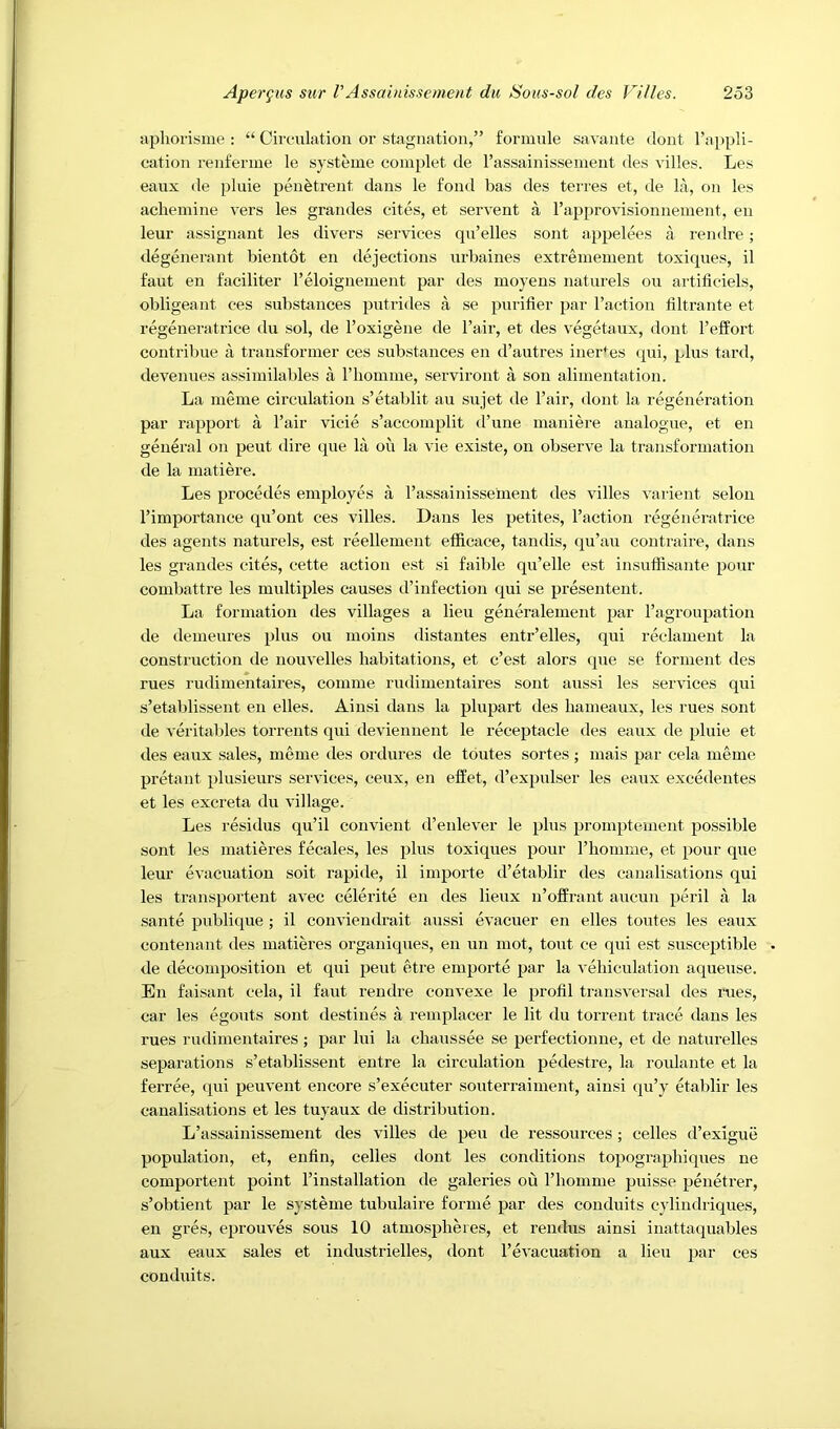 apliorisnie : “ Circulation or stagnation,” formule savante dont I’appli- cation renferme le systeme complet de I’assainisseineiit des villes. Les eaux de pluie pen^trent dans le fond bas des terres et, de la, on les acheinine vers les grandes cites, et servent a rapprovisionnement, en leur assignant les divers services qn’elles sont appelees a rendre; degenerant bientot en dejections nrbaines extrenieuient toxiques, il faut en faciliter I’eloiguement par des moyens naturels on artiticiels, obligeant ces substances putrides a se purifier par Taction bltrante et regeneratrice du sol, de Toxigene de Tail, et des vegetaux, dont Teffort contribue a transformer ces substances en d’autres iner+es (pii, plus tard, devenues assiinilables a Thomine, serviront a son alimentation. La nieme circulation s’etablit an sujet de Tair, dont la regeneration par rapport a Tair vicie s’accomplit d’une maniere analogue, et en general on pent dire qne la on la vie existe, on observe la transformation de la matiere. Les precedes employes a Tassainissement des villes varient selon Timportance qu’ont ces villes. Dans les petites. Taction regeneratrice des agents naturels, est reellement efficace, tandis, qu’au contraire, dans les grandes cites, cette action est si failde qu’elle est insuffisante pour combattre les multiples causes d’infection qui se presentent. La formation des villages a lieu generalement par Tagronpation de demeures plus ou moins distantes entr’elles, qui reclament la construction de uouvelles habitations, et c’est alors tpie se forment des rues rudimentaires, comme rudimentaires sont aussi les services qui s’etablissent en elles. Aiusi dans la plupart des hameaux, les rues sont de veritables torrents qui deviennent le receptacle des eaux de pluie et des eaux sales, meme des ordures de tbutes sortes; mais par cela meme pretant plusieurs services, ceux, en effet, d’expulser les eaux excedentes et les excreta du village. Les residus qu’il convient d’eidever le plus promptement possible sont les matieres fecales, les plus toxiques pour Thomme, et pour que leur evacuation soit rapide, il importe d’etablir des canalisations qui les transportent avec celerite en des lieux n’olfrant aucun peril a la sante publique ; il conviendrait aussi evacuer en elles toutes les eaux contenant des matieres organiques, eii un mot, tout ce qui est susceptible de decomposition et qui pent etre emporte par la veliiculation aqueuse. En faisant cela, il faut rendre convexe le profil transversal des rues, car les egouts sont destines a remplacer le lit du torrent trace dans les rues rudimentaires ; par lui la chaussee se perfectionne, et de natnrelles separations s’etablisseut entre la circulation pedestre, la roulante et la ferree, qui peuvent encore s’executer souterraiment, aiusi qu’y etablir les canalisations et les tuyaux de distribution. L’assainissement des villes de pen de ressources; celles d’exigue population, et, enfin, celles dont les conditions topographiques ne comportent point Tinstallation de galeries ou Thomme puisse penetrer, s’obtient par le systeme tubulaire forme par des conduits cyliudriqnes, en gres, eprouves sous 10 atmospheres, et rendus ainsi iuattaquables aux eaux sales et industrielles, dont Tevacuation a lien ces conduits.