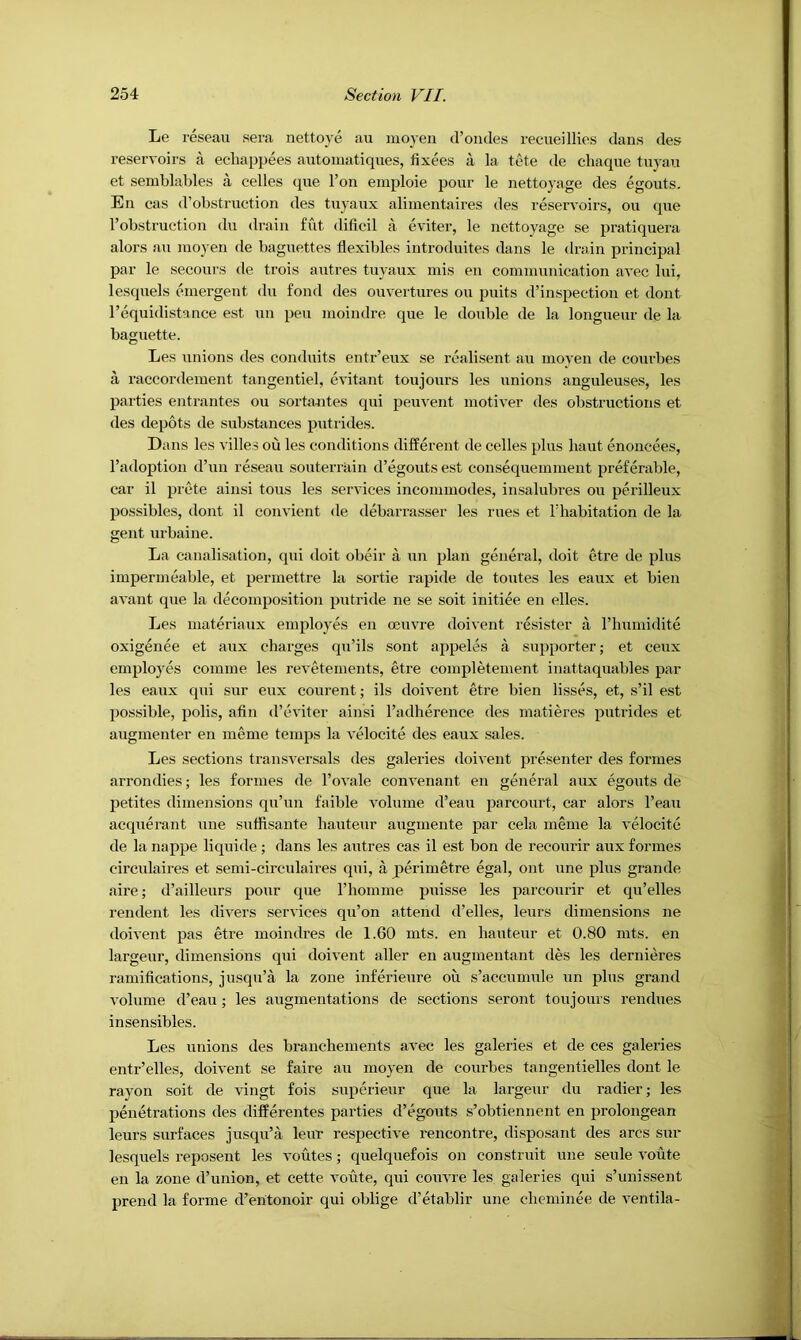 Le reseau sera nettoye au mo3’en (Foiides recueillies dans des reservoirs a echappees autoinatiques, fixees a la tete de chaque tuyaii et semblables a cedes que Ton einploie pour le nettoyage des egouts. En cas d’obstruction des tuyaux alimentaires des reservoirs, ou que I’obstruction du drain flit dificil a eviter, le nettoyage se pratiquera alors au nioyen de baguettes flexibles introduites dans le drain principal par le secours de trois autres tuyaux inis en communication avee Ini, lesquels emergent du fond des ouvertures ou puits d’inspection et dont I’equidistance est un pen moindre que le double de la longueur de la baguette. Les unions des conduits entr’eux se realisent au moyen de courbes a raccordement tangentiel, evitant toujours les unions anguleuse.s, les parties entrantes ou sortiuites qui peuvent motiver des obstructions et des depots de substances putrides. Dans les villes ou les conditions different de cedes plus haut enoncees, I’adoption d’un reseau souterrain d’egouts est consequemment preferable, car il prete ainsi tons les services incommodes, insalubres on perilleux possibles, dont il convient de debarrasser les rues et riiabitation de la gent urbaine. La canalisation, qui doit obeir a un plan general, doit etre de plus impermeable, et permettre la sortie rapide de toutes les eaux et bien avant que la decomposition putride ne se soit initiee en elles. Les materiaux employes en oeuvre doivent resister a riiumidite exigence et aux charges qu’ils sent appeles a supporter; et ceux employes comme les revetements, etre completement inattaquables par les eaux qui sur eux courent; ils doivent etre bien lisses, et, s’il est possible, pods, afin d’eviter ainsi I’adherence des matieres pntrides et augmenter en meme temps la velocite des eaux sales. Les sections transversals des galei’ies doivent presenter des formes arrondies; les formes de I’ovale convenant en general aux egouts de petites dimensions qu’un faible volume d’eau parcourt, car alors I’eau acquerant une suffisante hauteur augmente par cela meme la velocite de la nappe liquide ; dans les autres cas il est bon de recourir aux formes circulaires et semi-circulaii’es qui, a perimetre egal, out une plus grande aire; d’ailleurs pour que riiomme puisse les parcourir et qu’elles I'endent les divers services qu’on attend d’elles, leurs dimensions ne doivent pas etre moindres de 1.60 mts. en hauteur et 0.80 mts. en largeur, dimensions qui doivent aller en augmentant des les dernieres ramifications, jusqu’a la zone inferieure ou s’accumule nn plus grand volume d’eau; les augmentations de sections seront toujours rendues insensibles. Les unions des branchements avec les galeries et de ces galeries entr’elles, doivent se faire au moyen de courbes tangentielles dont le rayon soit de vingt fois superieur que la largeur du radier; les penetrations des differentes parties d’egouts s’obtiennent en prolongean leurs surfaces jusqu’a leur respective rencontre, di.sposant des arcs sur lesquels reposent les routes; quelquefois on constrnit une seule voute en la zone d’union, et cette voute, qui couvre les galeries qui s’unissent prend la forme d’entonoir qui oblige d’etablir une cheminee de ventila-