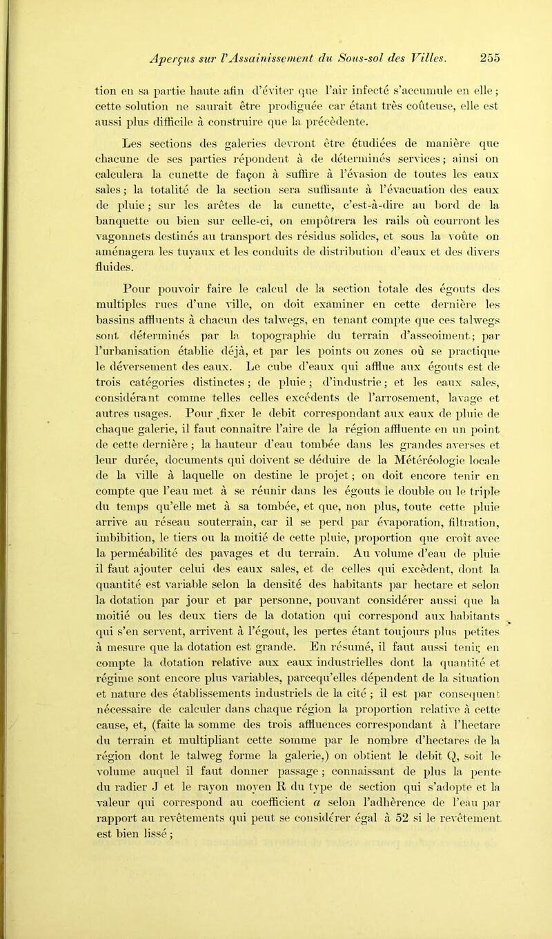 tion en sa partie haute atin d’eviter que I’air infecte s’accumule en elle; cette solution ne saurait etre prodiguee car etant tres couteuse, elle est aussi plus difficile a construire que la precedente. Les sections des galeries devront etre etudiees de inaniere que chacune de ses parties repondent a de determined services; ainsi on calculera la cunette de facon a suffire a ^e^■asion de toutes les eaux sales; la totalite de la section sera suffisante a revacuatiou des eaux de pluie; sur les aretes de la cunette, e’est-a-dire an bord de la banquette ou bien sur celle-ci, on einpotrera les rails ou courront les vagonnets destines an transport des residus solides, et sous la route on amenagera les tuyaux et les conduits de distribution d’eaux et des divers fluides. Pour pouvoir faire le calcul de la section totale des egouts des multiples rues d’une ville, on doit examiner en cette derniere les bassins affluents a cliacun des talwegs, en tenant coinpte que ces talwegs soiit detei'inines par la topograpbie du terrain d’asseoiment; par rurbanisation etablie dejii, et par les points ou zones ou se practique le deversement des eaux. Le cube d’eaux qui afflue <aux egouts est de trois categories distinctes; de pluie; d’industrie; et les eaux sales, eonsiderant coniine telles cedes excedents de rarrosement, lavage et aiitres usages. Pour ,fixer le debit correspondant aux eaux de pluie de cliaque galerie, il faiit connaitre I’aire de la region affluente en un point tie cette derniere; la bauteur d’eau toinbee dans les grandes avei'ses et leiir duree, documents qui doivent se deduire de la Metereologie locale de la ville a laquelle on destine le projet; on doit encore tenir en compte que I’eau met a se reunir dans les egouts le double ou le triple du temps qii’elle met a sa touibee, et que, non plus, toute cette pluie arrive au reseaii souterrain, car il se perd par evaporation, filtration, imbibition, le tiers ou la inoitie de cette pluie, proportion que croit avec la permeabilite des pavages et du terrain. Au volume d’eau de pluie il faut ajouter celui des eaux sales, et de cedes qui excedent, dont la quantite est variable selon la densite des habitants par hectare et selon la dotation par jour et par personne, pouvant considerer aussi que la moitie ou les deux tiers de la dotation qui correspond aux bal)itants qui s’en servent, arrivent a I’egout, les pertes etant toujours jjIus petites a mesure que la dotation est grande. En resume, il faut aussi teniu en compte la dotation relative aux eaux industrielles dont la quantite et regime sent encore plus variables, parcequ’elles dependent de la situation et nature des etablissements industriels de la cite ; il est par con,se(pient necessaire de calculer dans ebaque region la proportion relative a cette cause, et, (faite la somme des trois affluences correspondant a I’liectare du terrain et multipliant cette somme par le nombre d’bectares de la region dont le talweg forme la galerie.) on obtient le debit Q, soit le volume auquel il faut donner passage; connaissant de plus la pente du radier J et le rayon moyen R du type de section qui s’adopte et la valeur qui correspond au coefficient a selon Tadberence de I’eau par rapport au revetements qui peut se considerer egal a 52 si le revetement est bien lisse;