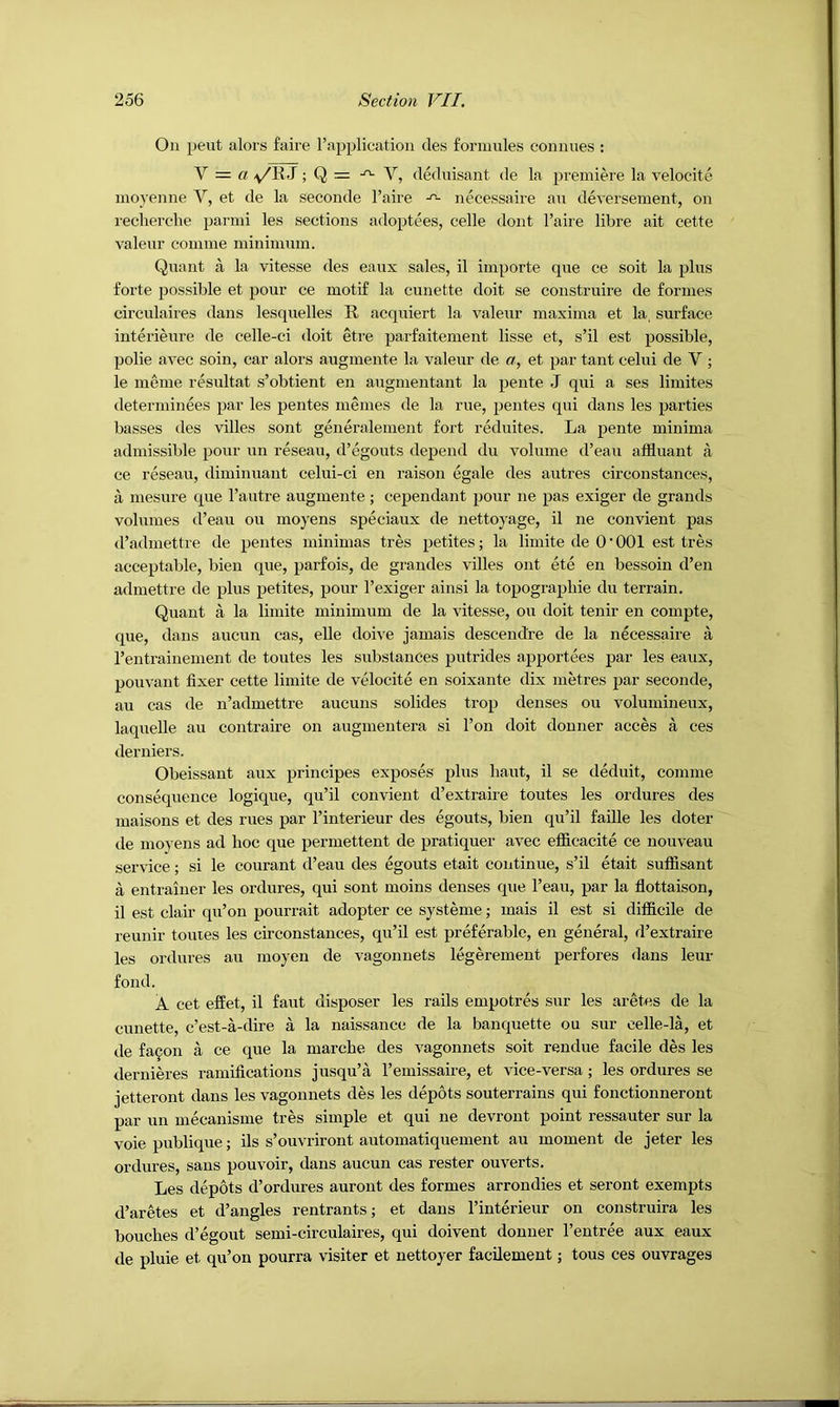 On pent alors faire rapplioation des fornmles connues : V = a v/RJ; Q = -^ V, dednisant de la premiere la velocite moyenne V, et de la seconde I’aire necessaire an deversement, on I'echerche parini les sections adoptees, celle dont I’aire libre ait cette valeur coniine ininiinnin. Quant a la vitesse des eaux sales, il importe que ce soit la plus forte possible et pour ce motif la cunette doit se coustruire de formes circulaires dans lesquelles R acquiert la valeur maxima et la, surface iuterieure de celle-ci doit etre parfaitement lisse et, s’il est possible, polie avec soin, car alors augmente la valeur de a, et par tant celui de V ; le meme resultat s’obtient en augmeutant la pente J qui a ses limites determinees par les pentes memes de la rue, pentes qui dans les parties basses des villes sont generalement fort reduites. La pente minima admissible pour un reseau, d’egouts depend du volume d’eau affluant a ce reseau, diminuant celui-ci en raison egale des autres circonstances, a mesure que I’autre augmente; cependant pour ne pas exiger de grands volumes d’eau ou moyens speciaux de nettoyage, il ne convient pas d’admettre de pentes minimas tres petites; la limite de O’OOl est tres acceptable, bien que, parfois, de grandes villes ont ete en bessoin d’en admettre de plus petites, pour I’exiger ainsi la topographie du terrain. Quant a la limite minimum de la vitesse, ou doit tenir en compte, que, dans aucun cas, elle doive jamais descendre de la necessaire a I’entrainement de toutes les substances putrides apportees par les eaux, pouvant fixer cette limite de velocite en soixante dix metres par seconde, au cas de n’admettre aucuns solides trop denses ou volumineux, laquelle au contraire on augmeutera si Ton doit donner acces a ces derniers. Obeissant aux principes exposes plus liaut, il se deduit, comme consequence logique, qu’il convient d’extraire toutes les ordures des maisons et des rues par I’interieur des egouts, bien qu’il faille les doter de moyens ad hoc que permettent de pratiquer avec efficacite ce nouveau service; si le courant d’eau des egouts etait continue, s’il etait suffisant a entraiiier les ordures, qui sont moins denses que I’eau, par la fiottaison, il est clair qu’on pourrait adopter ce systeme; inais il est si difficile de reunir toutes les circonstances, qu’il est preferable, en general, d’extraire les ordures au moyen de vagonnets legerement perfores dans leur fond. A cet effet, il faut disposer les rails empotres sur les aretes de la cunette, e’est-a-dire a la naissance de la banquette ou sur celle-la, et de fa9on a ce que la marche des vagonnets soit rendue facile des les dernieres ramifications jusqu’a I’emissaire, et vice-versa; les ordures se jetteront dans les vagonnets des les depots souterrains qui fonctionneront par un mecanisme tres simple et qui ne devront point ressauter sur la voie publique; ils s’ouvriront automatiquement au moment de Jeter les ordures, sans pouvoir, dans aucun cas rester ou verts. Les depots d’ordures auront des formes arrondies et seront exempts d’aretes et d’angles rentrants; et dans I’interieur on construira les benches d’egout semi-circulaires, qui doivent donner I’entree aux eaux de pluie et qu’on pourra visiter et nettoyer facilement; tons ces ouvrages