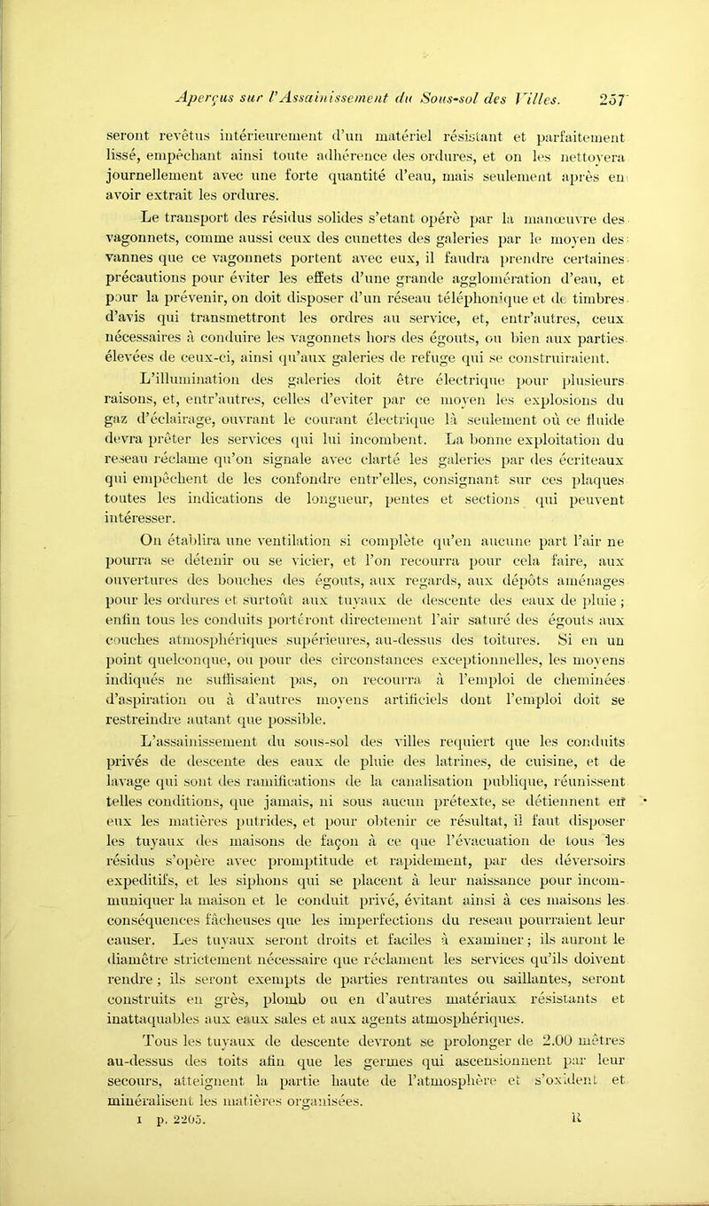 seront revetus iiiterieurement d’lm materiel resistant et parfaitement lisse, empecbant ainsi toute adherence des ordures, et on les nettovera journellement avec une forte quantite d’eau, inais seulement apres eui avoir extrait les ordures. Le transport des residus solides s’etant opere par la mamjcuvre des vagonnets, comme aussi ceux des cunettes des galeries par le nioyen des vannes que ce vagonnets portent avec eux, il faudra prendre certaines precautions pour eviter les elfets d’une grande agglomeration d’eau, et pour la prevenir, on doit disposer d’un reseau telephonupie et dt timbres d’avis qui transmettront les ordres au service, et, entr’autres, ceux necessaires a conduire les vagonnets bors des egouts, on bien aux parties elevees de ceux-ci, ainsi qu’aux galeries de refuge qui se construiraient. L’illuniination des galeries doit etre electrique pour plusieurs raisons, et, eutr’autres, cedes d’eviter par ce nioyen les explosions du gaz d’eclairage, ouvrant le courant electrique la seulement on ce tluide devra preter les services qui lui incombent. La bonne exploitation du reseau reclame qu’on signale avec clarte les galeries par des ecriteaux qui empecbent de les confondre entr’elles, consignant sur ces plaques toutes les indications de longueur, pentes et sections qui peuvent interesser. On etablira une ventilation si complete qu’en aucune part Fair ne pourra se detenir ou se vicier, et Ton recourra pour cela faire, aux ouvertures des boucbes des egouts, aux regards, aux depots amenages pour les ordures et surtout aux tuyaux de descente des eaux de pluie; enfin tons les conduits portiiront directement Fair sature des egouts aux couches atmospbericjues superieures, au-dessus des toitures. Si en uu point quelconque, ou pour des circonstances exceptioiinelles, les moyens indiques ne suffisaient pas, on recourra ;i Femploi de cbeminees d’aspiration ou a d’autres moyens artibciels dont Femploi doit se restreindre autant que possible. L’assainissement du sous-sol des villes reipiiert que les conduits prives de descente des eaux de pluie des lati'ines, ile cuisine, et de lavage (pii sont ties ramitications de la canalisation publique, I'eunissent telles conditions, que jamais, ni sous aucun pretexte, se detieiinent erf eux les matieres putrides, et pour obtenir ce resultat, il faut disposer les tuyaux des maisous de faQOU a ce que Fevacuation de tons les residus s’opere avec promptitude et lapidemeut, par des tleversoirs expeditifs, et les siphons qui se placent a leur naissance pour incom- muniquer la maison et le conduit prive, evitant ainsi a ces maisous les consequences facbeuses que les imperfections du reseau pourraient leur causer. Les tiyvaux seront droits et faciles a examiner; ils anront le diametre strictement necessaire que reclament les services qu’ils doivent rendre; ils seront exempts de parties rentrantes ou saillantes, seront construits en gres, plomb ou en d’autres materiaux resistants et inattaciuables aux eaux sales et aux agents atmospberitpies. Tons les tuyaux de descente devront se prolonger de 2.00 metres au-dessus des toits aiiii que les germes qui ascensionnent par leur secours, atteignent la partie haute de Fatmospbere et s’oxident et miueralisent les matieres organisees. I p, 2205. U
