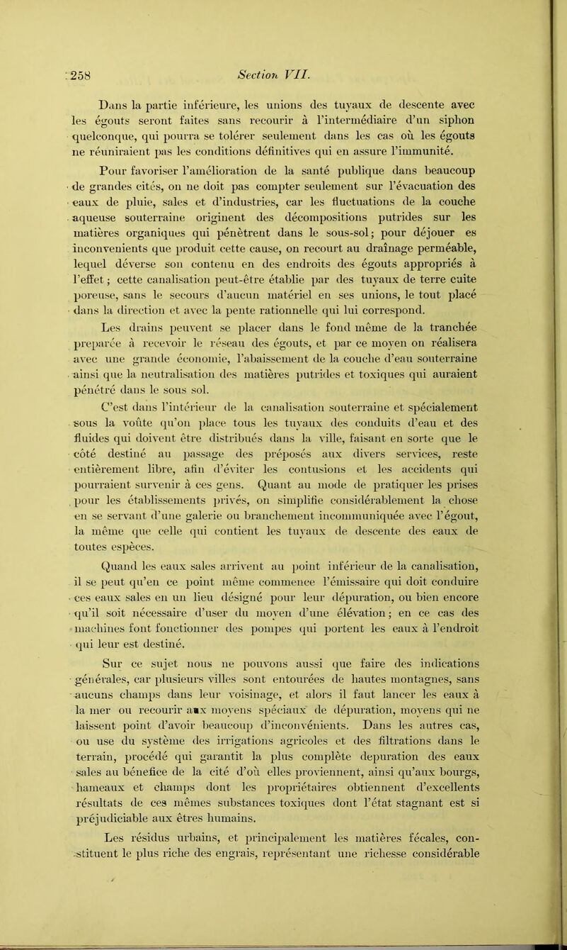 Dans la partie infeiicui'e, les unions des tuyaux de descente avec les egouts seront faites sans recourir a rinterniediaire d’un siphon tpielconque, qui ponrra se tolerer seulenient dans les cas ou les egouts ne reuniraient pas les conditions definitives qui en assure rimmunite. Pour favoriser I’anielioration de la sante publique dans beaucoup de grandes cites, on ne doit pas compter seulement sur I’evacuation des eaux de [)luie, sales et d’industries, car les fluctuations de la couclie aqueuse souterraine originent des decompositions putrides sur les matieres organiques qui penetrent dans le sous-sol; pour dejouer es inconveuients que [jroduit cette cause, on recourt au drainage permeable, lequel deverse son contenu en des endroits des egouts appropries a I’effet; cette canalisation peut-etre etablie par des tuyaux de terre cuite poreuse, sans le secours (raucun materiel en ses unions, le tout place ■ dans la direction et avec la pente rationnelle qui lui correspond. Les drains peuvent se placer dans le fond ineme de la tranchee pi'cparce a recevoir le reseau des egouts, et par ce moyen on realisera avec une grande economie, rabaissement de la couche d’eau souterraine ainsi que la neutralisation des matieres putrides et toxiques qtii auraient pemhre dans le sous sol. C’est dans I’interieur de la canalisation .souterraine et specialement sous la voute cpi’on place tons les tuyaux des conduits d’eau et des fluides qui doivent etre distribues dans hi ville, faisant en sorte que le cote destine au passage des proposes aux divers services, reste entiei’ement libre, atin d’eviter les contusions et les accidents qui pourraient survenir a ces gens. Quant au mode de pratiquer les prises pour les ctablissements prives, ou simplitie considerablenient la chose en se servant d’une galerie ou branchement incommuniquee avec I’egout, la nieme que celle (pii coutient les tuyaux de descente des eaux de toutes especes. Quand les eaux sales arrivent au point inferieur de la canalisation, il se pent qu’en ce point meme commence I’emis.saire qui doit conduire ■ ces eaux sales en un lieu designe pour leur depuration, ou bien encore rjii’i! soit necessaire d’user du mo}'en d’lme elevation; en ce cas des machines font fonctionner des pompes qui portent les eaux I’endroit qui leur est destine. Sur ce sujet nous ne pouvons aussi que faire des indications generales, car plusieurs villes sont entourees de hautes montagnes, sans uucuns champs dans leur voisinage, et aloi’s il faut lancer les eaux a la mer ou recourir amx moyens speciaux de depuration, moyens qui ne laissent point d’avoir beaucoup d’inconvenieuts. Dans les autres cas, ou use du systeme des irrigations agricoles et des tiltrations dans le teri'ain, precede qui garantit la plus complete depuration des eaux sales au benefice de la cite d’oii elles proviennent, ainsi qu’aux bourgs, hameaux et champs dont les proprietiures obtiennent d’excellents resultats de ces rnemes substances toxiques dont I’etat stagnant est si prejudiciable aux etres humains. Les residus urbains, et principalement les matieres fecales, con- -stituent le plus riche des engrais, representant une richesse considerable