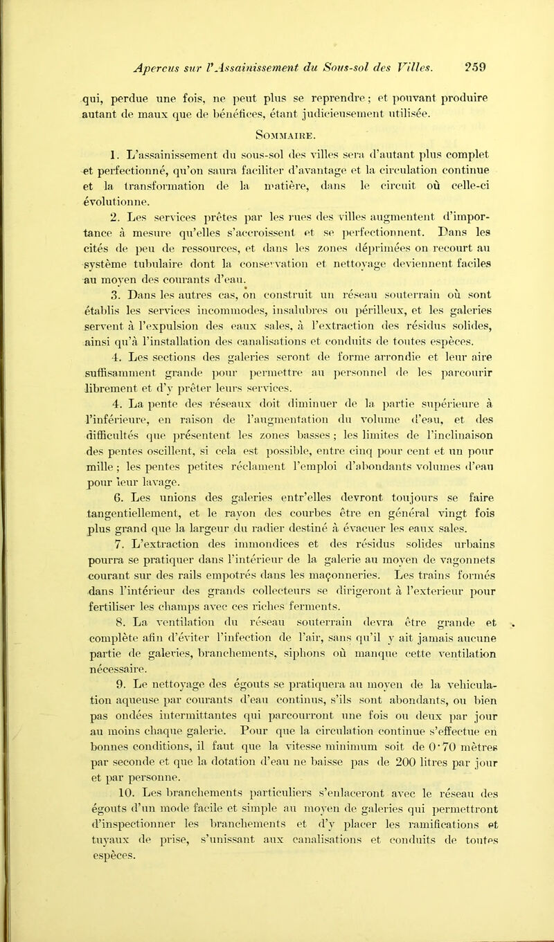 qui, perdue une fois, ne pent plus se reprendre; et pouvant produire autant de maux que de benefioes, etant judioieusement utilisee. SOMMAIRE. 1. L’aspainissement du .sous-sol des villes sera (rautant plus complet et perfectionue, qu’on saura faoiliter (ravautage et la circulation continue et la transforniation de la inatiere, dans le circuit ou celle-ci evolutionne. 2. Les services pretes par les rues des villes augmentent d’impor- tance a mesure qu’elles s’accroissent et se periVctionnent. Pans les cites de pen de ressources, et dans les zones depriniees on recourt au systeme tubulaire dont la consevvation et nettoyage deviennent faciles au moyen des courants d’eau. 3. Dans les autres cas, on construit un rescan souterrain ou sont etablis les services incommodes, insalubres ou perilleux, et les galeries servent a I’expulsion des eaux sales, a rextraction des residus solides, ainsi qu’a rinstallation des canalisations et conduits de toutes especes. 4. Les sections des galeries seront de forme arrondie et leur aire suffisamment grande pour pcrmettre au jiersonnel de les paix'ourir librement et d’y preler leurs services. 4. La pente des reseaux doit diminuer de la partie supericure a I’inferieure, en raison de I’augmentation du volume d’eau, et des difEcultes (jue presentent les zones basses ; les limites de I’inclinaison des pentes oscillent, si cela est possible, entre cinq pour cent et un pour mille; les pentes petites reclament I’emploi d’abondants volumes d’eau pour leur lavage. 6. Les unions des galeries entr’elles devront toujours se faire tangentiellement, et le rayon des courbes etre en general vingt fois plus grand que la largeur du radier destine a evacuer les eaux sales. 7. L’extraction des immondices et des residus solides urbains pourra se pratiquer dans I’interieur de la galerie au moyen de vagonnets courant sur des rails empotres dans les ma9onneries. Les trains formes dans I’interieur des grands collecteurs se dirigeront a I’exterieur pour fertiliser les champs avec ces riches ferments. 8. La ventilation du reseau souterrain devra etre grande et complete afin d’eviter I’infection de I’air, sans qu’il y ait jamais aucune partie de galeries, branchements, siphons ou manque cette ventilation necessaire. 9. Le nettoyage des egouts se pratiquera au moyen de la vehieula- tion aqueuse par courants d’eau continus, s’ils sont abondants, ou bien pas ondees intermittantes qui parcourront une fois ou deux par jour au moins chaque galerie. Pour que la circulation continue s’effectue en bonnes conditions, il faut que la vitesse minimum soit de O'70 metres par seconde et que la dotation d’eau ne baisse pas de 200 litres par jour et par personne. 10. Les branchements particuliers s’enlaceront avec le reseau des egouts d’un mode facile et simple au moyen de galeries qui jjermettront d’inspectionner les branchements et d’y placer les ramifications et tuyaux de prise, s’unissant aux canalisations et conduits de toutes especes.