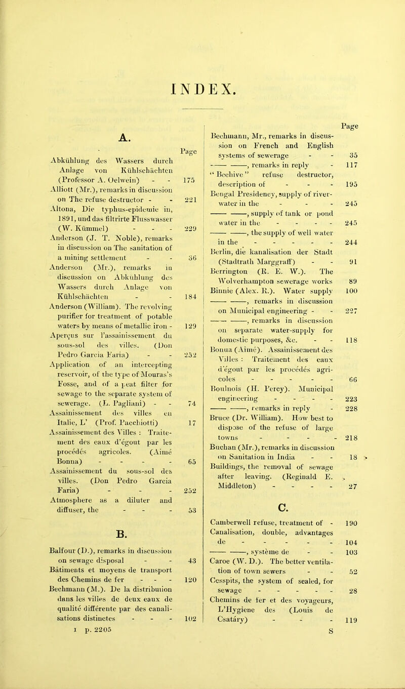 INDEX A. Page Abkiihluiig des Wassei's duicli All! age vou Kuhlscliacliten (Professor A. Oehveiii) - - 175 Alliott (Mr.), remarks in discussion on The refuse destructor - - 221 Altona, Die typhus-epidemie in, 1891, und das filtrirte Flusswasser (W. Kiimmel) - - - 229 Anderson (J. T. Noble), remarks in discussion on The sanitation of a mining settlement - - 36 Anderson (Mr.), remarks iu discussion on Abktihlung des Wassers durcli Anlagc vou Kuhlschiiehten - - 184 Anderson (William). The revolving purifier for treatment of potable waters by means of metallic iron - 129 Apercj'us sur rassainisseiuent du sous-sol des villes. (Don Pedro Garcia Faria) - - 252 Application of an intercepting reservoir, of the t3 pe of Mouras’s Fosse, and of a peat filter for sewage to the separate system of sewerage. (L. Pagliani) - - 74 Assainissenieut des villes eu Italic, L’ (Prof Pacchiotti) 17 Assainissemeut des Villes : Traiie- ment des eaux d’egout par les proeedes agricoles. (Aime Bonua) ... - 65 Assainissemeut du sous-sol des villes. (Don Pedro Garcia Faria) _ . _ 252 Atmosphere as a diluter and diffuser, the - - - 53 B. Balfour (D.), remarks in discussion on sewage disposal - - 43 BMiments et moyens de transport des Chemins de fer - - - 120 Bechmanu (M.). De la distribution dans les villes do deux eaux de qualitc differeute par des canali- sations distiuctes - - - 102 I p.2205 Page Bechmanu, Mr., remarks in discus- sion on French and English systems of sewerage - - 35 , remarks in reply - 117 “Beehive” refuse destructor, description of - - - 195 Bengal Presidency, supply of river- water in the - . . 245 , supply of tank or p)ond water iu the - . . . 245 , the supply of well water in the ----- 244 Berlin, die kanalisation der Stadt (Stadtrath Marggraff) - - 91 Berriugton (R. E. W.). The Wolverhampton sewerage works 89 Binuie (Alex. R.). Water supply 100 , remarks iu discussion on Municipal engineering - - 227 , remarks in discussion on separate water-supply for domestic purposes, &c. - - 118 Bonua (Aime). Assainissemeut des Villes : Traitement des eaux degout par les precedes agri- coles - - - - - (5(5 Boulnois (H. Percy). Municipal engineering - - . . 223 , remarks iu reply - 228 Bruce (Dr. William). How best to dispose of the refuse of large towns - - - - 218 Buchan (Mr.), remarks in discussion on Sanitai ion iu India - - 18 Buildings, the removal of sewage after leaving. (Reginald E. Middleton) - - - - 27 c. Camberwell refuse, treatment of - 190 Canalisation, double, advantages de 104 , systeme de - - 103 Caroe (W. D.). The better ventila- tion of town sewers - - 52 Cesspits, the system of sealed, for sewage 28 Chemins de fer et des voyageurs, L’Hygiene des (Louis de Csatary) - - - 119 S