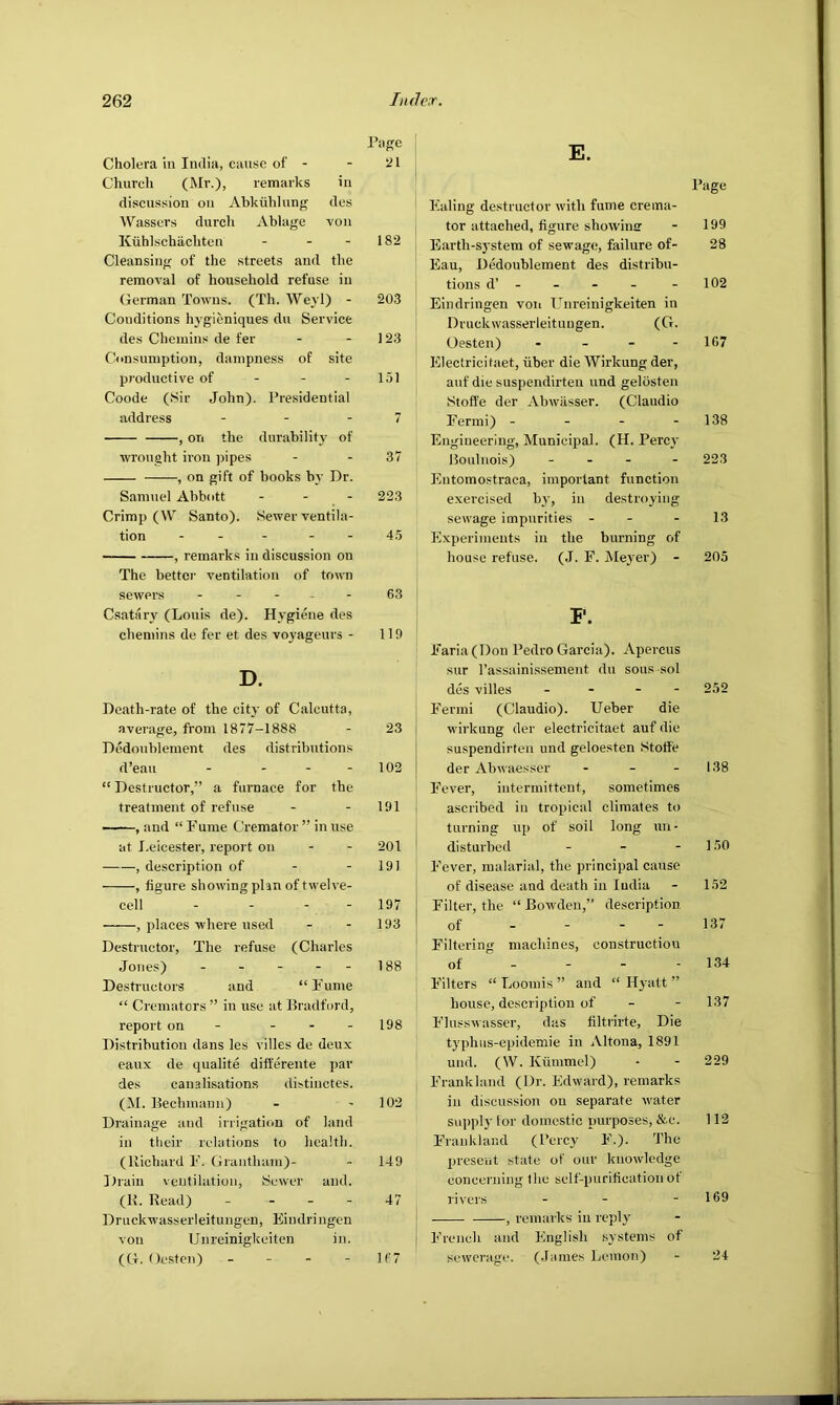 I’iige Cholera in India, cause of - - 21 Church (Mr.), remarks in discussion on Ahkiihlung des Wassers durch Ablage -von Kuhl-schachten - - - 182 Cleansing of the streets and the removal of household refuse in German Towns. (Th. Weyl) - 203 Conditions hygieniqnes du Service des Chemins de fer - - 123 Consumption, dampness of site productive of - - - 151 Coode (Sir John). Pre.sidential address - - - 7 , on the durabilit}' of wrought iron jhpes - - 37 , on gift of books bj’ Dr. Samuel Abbott . - - 223 Crimp (W Santo). Sewer ventila- tion . _ - . - 45 , remarks in discussion on The better ventilation of town sewers . _ - , . 63 Csatary (Louis de). Hygiene des chemins de fer et des voyageurs - 119 D. Death-rate of the city of Calcutta, average, from 1877-1888 - 23 Dedoublement des distributions d’eau - - - - 102 “ Destructor,” a furnace for the treatment of refuse - - 191 , and “ Fume Cremator ” in use at J.eicester, report on - - 201 , description of - - 191 , figure showing plan of twelve- cell - - - - 197 , places where used - - 193 Destructor, The refuse (Charles Jones) - - - - - 188 Destructors and “Fume “ Cremators ” in use at Bradford, report on - - - - 198 Distribution dans les villes de deux eaux de qualite differente par des canalisations distinctes. (M. Bechniami) - - 102 Drainage and irrigation of land in their relations to health, (llichard F. Grantham)- - 149 llraiu ventilation. Sewer and. (11. Read) - - - - 47 Druckwasserleitungen, Eindringcn von IJnreinigkeiten in. (G. Oesten) - - - - If 7 E. I’age Ealing destructor with fume crema- tor attached, figure showine - 199 Earth-system of sewage, failure of- 28 Eau, Dedoublement des distribu- tions d’ - - - - - 102 Eindringen voii L’’nreinigkeiten in Druckwasserleitungen. (G. Oesten) - - - - 167 Electricifaet, uber die Wirkung der, auf die suspendirten und gelosten Stoffe der Abwasser. (Claudio Fermi) - - - - 138 Engineering, Municipal. (H. Perc}' Boulnois) - - - - 223 Entomostraca, important function exercised by, in destroying sewage impurities - - - 13 Experiments in the burning of house refuse. (.1. F. Meyer) - 205 P. Faria (Don Pedro Garcia). Apercus sur Passainissement du sous sol des villes . - - - 252 Fermi (Claudio). Ueber die wirkung der electricitaet auf die suspendirten und geloesten Stoffe der Abwaesser - - - 138 Fever, intermittent, sometimes ascribed in tropical climates to turning up of soil long un - disturbed - - - 150 Fever, malarial, the principal cause of disease and death in India - 152 Filtei’, the “ Bowden,” description of - - - - 137 Filtering machines, constructiou of - - - - 134 Filters “ Loomis ” and “ Hyatt ” house, description of - - 137 Flusswasser, das filtrirte. Die typhiis-epidemie in Altona, 1891 und. (W. Kiinimel) - - 229 Frank land (Dr. Edward), remarks in discussion on separate water supply tor domestic purposes, &.c. 112 I'rankland (Percy F.). The present state of our knowledge coneei'iiing the sclf-purifieation ot rivers - - - 169 , remarks in reply j French and English systems of sewerage. (.lames Lemon) - 24