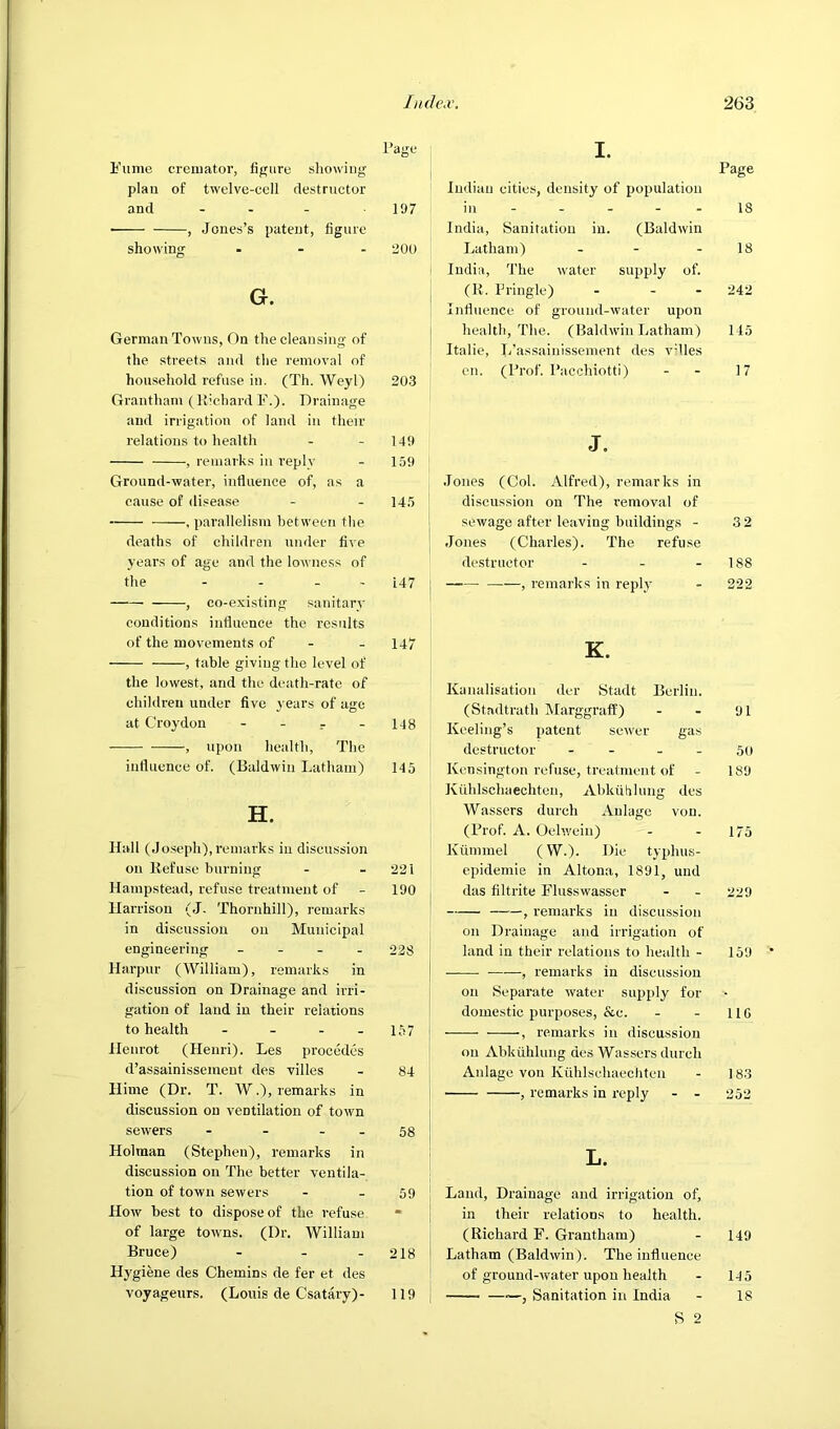 Page i’lime cremator, figure sliowing plau of twelve-cell destructor and - - - 197 • , Jones’s patent, figure shou’ing ... 200 G. German Towns, On the cleansing of the streets and the removal of household refuse in. (Th. Weyl) 203 Grantham (Richard F.). Drainage and irrigation of land in their relations to health - - 149 , remarks in reply - 159 Ground-water, influence of, as a cause of disease - - 145 , parallelism between the deaths of children under five years of age and the lowness of the - - - - L47 , co-existing sanitary conditions influence the results of the movements of - - 147 , table giving the level of the lowest, and the death-rate of children under five years of age at Croydon - - - 148 , upon health. The influence of. (Baldwin Latham) 145 H. Hall (Jo.seph), remarks in discussion on Refuse burning - - 221 Hampstead, refuse treatment of - 190 Harrison (J. Thornhill), remarks in discussion on Municipal engineering _ _ . . 228 Harpur (William), remarks in discussion on Drainage and irri- gation of land in their relations to health - - - - 157 Henrot (Henri). Les procedcs d’assainissement des villes - 84 Hime (Dr. T. W.), remarks in discussion on ventilation of town sewers - - - - 58 Holman (Stephen), remarks in discussion on The better ventila- tion of town sewers - - 59 How best to dispose of the refuse • of large towns. (Dr. William Bruce) - - - 218 Hygiene des Chemins de fer et des voyageurs. (Louis de Csatary)- 119 I. Page i luiliau cities, density of population in 18 India, Sanitation in. (Baldwin Latham) - - - 18 India, The water supply of. (R. Pringle) - - - 242 Influence of ground-water upon health. The. (Baldwin Latham) 145 Italic, L’assainissement des vdles cn. (Prof. Pacchiotti) - - 17 J. Jones (Col. Alfred), remarks in discussion on The removal of sewage after leaving buildings - 3 2 Jones (Charles). The refu.se ' destructor - - - 188 , remarks in replj’ - 222 K. Kanalisatiou der Stadt Berlin. (Stadtrath MarggrafE) - - 91 Keeling’s patent sewer gas destructor - - - - 5o Kensington refuse, treatment of - 189 Kuhlschaechten, Abkiililung des Wassers durch Anlage von. (Prof. A. Oel’.yein) - - 175 Kummel (W.). Die typhus- epidemie in Altona, 1891, und das filtrite Flusswasser - - 229 , remarks in discussion on Drainage and irrigation of land in their relations to health - 159 —— , remarks in discussion on Separate water supply for domestic purposes, &c. - - 11G , remarks in discussion on Abkiililung des Wassers durch Anlage von Kuhlsehaechten - 183 , remarks in I'eply - - 252 L. Land, Drainage and irrigation of, in their relations to health. (Richard F. Grantham) - 149 Latham (Baldwin). The influence of ground-water upon health - 145 Sanitation in India - 18 S 2