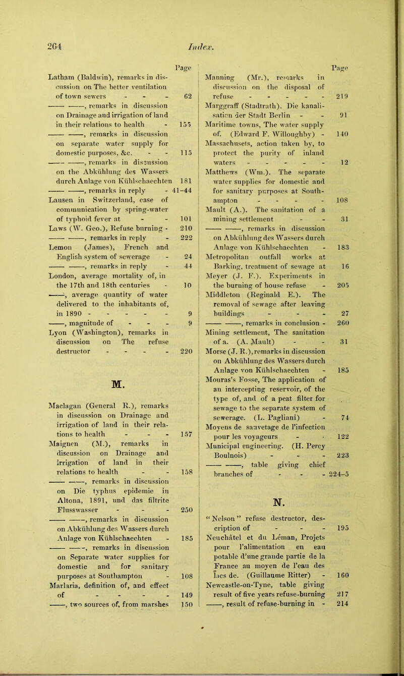 I’age Latham (Baldwin), remarks in dis- inission on The better ventilation of town sewers - - - G2 , remarks in discussion on Drainap^e and irrigation of land in their relations to health - 155 , remarks in discussion on separate water supply for domestic purposes, &c. - - 115 , remarks in discussion on the Abkiihlnng des WasserS durch Anlage von Kiihlschaechten 181 , remarks in reply - 41-44 Lausen in Switzerland, ease of eominunication by spring-water of t^’phoid fever at - - 101 Laws (W. Geo.)> Refuse burning - 210 , remarks in reply - 222 Lemon (James), French and English system of sewerage - 24 , remarks in reply - 44 London, average mortality of, in the 17th and 18th centuries - 10 , average quantity of water delivered to the inhabitants of, in 1890 ----- 9 , magnitude of - - - 9 Lyon (Washington), remarks in discussion on The refuse destructor - - - _ 220 M. Maclagan (General R.), remarks in discussion on Drainage and irrigation of land in their rela- tions to health - - - 157 Maignen (IM.)j remarks in discussion on Drainage and irrigation of land in their relations to health - - 158 —'—, remarks in discussion on Die f3’phus epidemic in Altona, 1891, nnd das filtrite Flusswasser - - . 250 , remarks in discussion on Abkiihlung des Wassers durch Anlage von Kiihlschaechten - 185 , remarks in discussion on Separate water supplies for domestic and for sanitarj purposes at Southampton - 108 Marlaria, definition of, and effect of - . - . 149 , two sources of, from marshes 150 Rage Manning (Mr.), remarks in discussion on the disposal of refuse - - - - - 219 Marggraff (Stadirath). Die kanali- saticn der Stadt Berlin - - 91 Maritime towns, The water supply of. (Edward F. Willougbbj’) - 140 Massachusels, action taken b}’, to protect the puritj- of inland waters - - - - - 12 Matthews (Win.). The separate water supplies for domestic and for sanitarv purposes at South- ampton - - - - 108 Mault (A.). The sanitation of a mining settlement - - 31 , remarks in discussion on Abkiihlung des Wassers durch Anlage von Kiihlschaechten - 183 iNIetropolitan outfall works at Barking, treatment of sewage at 16 Meyer (.1. F.). Experiments in the burning of house refuse - 205 Middleton (Reginald E.). The removal of sewage after leaving buildings - - - 27 , remarks in conclusion - 260 Mining settlement. The sanitation of a. (A. Mault) - - 31 Mor.se (J. R.),remarks in discussion on Abkiihlung des Wassers durch Anlage von Kiihlschaechten - 185 Mouras’s Fosse, The application of an intercepting reservoir, of the type of, and of a peat filter for sewage to the separate system of sewerage. (L. Pagliani) - 74 Moyens de sauvetage de I’infectiou pour les voyageurs - -122 Municipal engineering. (H. Percy Boulnois) . - . 223 , table giving chief branches of ... 224-5 N. “ Nekson ” refuse destructor, des- cription of - - - 195 Neuchatel et du Leman, Projets pour Talimeutation en eau potable d’une grande partie de la France au moyen de Teau des hies de. (Guillaume Ritter) - 160 New'castle-on-Tyne, table giving result of five years refuse-burning 21 7 , result of refuse-burning in - 214
