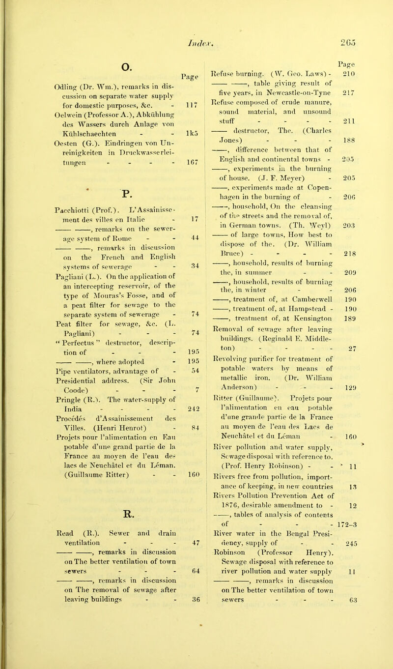 Jnde.r, IGo o. Page Odling (Dr. AVm.), remarks in dis- cussion on separate water supply for domestic purposes, &c. - 117 Oelwein (Professor A.), Abkiililung des Wassers durch Anlage von Kiihlschaechten - - lk5 Oesten (G.). Eindrlngen von Un- reinigkeiten in Druckwasserlei- tungen - - - - 107 P. Pdcchiotti (Prof.). L’Assainisse- inent des villes en Italie - 17 , remarks on the sewer- age system of Rome - - 44 , remarks in discussion on the French and English systems of sewerage - - Hd Pagliaui (L.). On the application of an intercepting reservoir, of the type of Mouras’s Fosse, and of a peat filter for sewage to the separate system of sewerage - 74 Peat filter for sewage, &c. (T-. Pagliani) - - - 74 “ Perfectus ” destructor, descrip- tion of - - - 19.5 , where adopted - 19.5 Pipe ventilators, advantage of - .54 Presidential address. (Sir John Goode) - - - 7 Pringle (R.5. The water-supply of India - . . . 242 Precedes d’Assainissement des Villes. (Henri Henrot) - 84 Projets pour Talimentation en Fan potable d’une grand partie de la France au moyen de I’eau de.- lacs de Neuchatel et dn Leman. (Guillaume Ritter) - - IGO R. Read (R.). Sewer and drain ventilation - - - 47 , remarks in discussion on The better ventilation of town sewers - - - 64 , remarks in discussion on The removal of sewage after leaving buildings - - 36 Page Refuse burning. (IV. Goo. Laws) - 210 , table giving result of five years, in Newcastle-on-Tyne 217 Refuse composed of crude manure, sound material, and unsound stuff - - - - 211 de.structor. The. (Charles .Jones) - - - 188 , difference between that of English and continental towns - 205 , experiments ia the burning of house. (.1. F. Mej’er) - 205 , experiments made at Copen- hagen in the burning of - 206 , household, On the cleansing of the streets and the removal of, in German towns. (Th. Weyl) 203 of large towns, How best to dispose of the. (Dr. fVilliam Rruce) - - - - 218 , household, results of burning the, in summer - - 209 ■, household, results of burning the, in winter - - 206 , treatment of, at Camberwell 190 , treatment of, at Hampstead - 190 , treatment of, at Kensington 189 Removal of sewage after leaving buildings. (Reginald E. iMiddle- ton) - - - - 27 Revolving purifier for treatment of potable waters by means of metallic iron. (Dr. William Anderson) - - - 129 Ritter (Guillaume). Projets pour ralimentation en eau potable d’une grande partie de la France an moyen de I’eau des Lacs de Neuchatel et du Leman - 160 River pollution and water supply, Sewage disposal with reference to. (Prof. Henry Robinson) - - ‘ 11 Rivers free from pollution, import- ance of keeping, in new countries 1.3 Rivers Pollution Prevention Act of 1876, desirable amendment to - 12 , tables of analysis of contents of - - - 172-3 River water in the Rengal Presi- dency, supply of - - 245 Robinson (Professor Henry). Sewage disposal with reference to river pollution and water supply 11 , remarks in discussion on The better ventilation of town sewers - - - 63