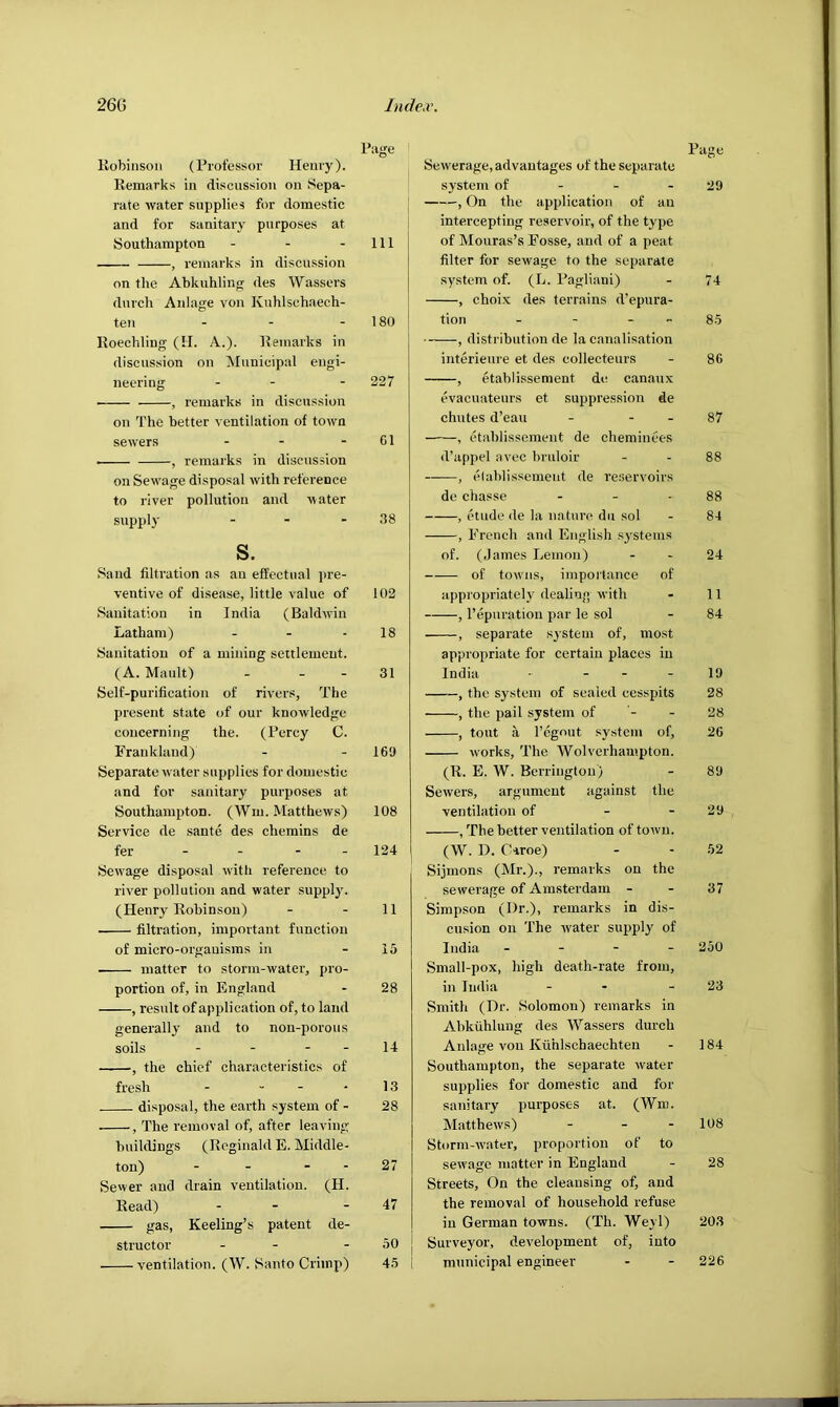 Kobinsoii (Professor Henry). Remarks in discussion on Sepa- rate water supplies for domestic and for sanitary purposes at Southampton - - - , remarks in discussion on the Ahkuhlinfi; des Wassers durch Anlage von Knlilschaech- ten . - - Roechling (II. A.). Remarks in discussion on Municipal engi- neering - - , remarks in discussion on The better ventilation of town sewers ... , remarks in discussion on Sewage disposal with reference to river pollution and water supply ... s. Sand filtration as an effectual pre- ventive of disease, little value of Sanitation in India (Baldwin Latham) Sanitation of a mining settlement. (A. Mault) - - - Self-purification of rivers, The present state of our knowledge concerning the. (Percy C. Frauklaud) Separate water supplies for domestic and for sanitary purposes at Southampton. (Wm. Matthews) Service de sante des chemins de fer - - - - Setvage disposal with reference to river pollution and water suppl3'. (Henry Robinson) • filtration, important function of micro-organisms in matter to storm-water, pro- portion of, in England , result of application of, to land generally and to non-porous soils - - - - , the chief characteristics of fresh - ... disposal, the earth system of - , The removal of, after leaving buildings (Reginald E. Middle- ton) - - - - Sewer and drain ventilation. (H. Read) - - gas, Keeling’s patent de- structor - - ventilation. (W. Santo Crimp) Page Sewerage, advantages of the separate system of - - - 29 , On the application of an intercepting reservoir’, of the type of Mouras’s Fosse, and of a peat filter for sewage to the separate system of. (L. Pagliani) - 74 , choi.x des terrains d’epura- tion - - - - 8.5 , distribution de la canalisation interieure et des collecteurs - 86 , etablissement de canaux evacuateurs et suppression de chutes d’eau - - - 87 , etablissement de cheminees d’appel avec bruloir - - 88 , elablissemeut de reservoirs de chasse - - - 88 , etude de la nature dii sol - 84 , French and English s^'stems of. (James Lemon) - - 24 of tow’iis, importance of appropriatelv dealing with - 11 , reparation par le sol - 84 , separate system of, most appropriate for certain places in India • - - - 19 , the system of sealed cesspits 28 , the pail system of '- - 28 , tout a I’cgout sj'stcm of, 26 works. The Wolverhampton. (R. E. W. Berringtou) - 89 Sewers, argument against the ventilation of - - 29 , The better ventilation of torvu. (W. D. CHroe) - - 52 Sijmons (Mr.)., remarks on the sewerage of Amsterdam - - 37 Simpson (Dr.), remarks in dis- cusion on The water supply of India. - - - - 250 Small-pox, high death-rate from, in India - - - 23 Smith (Dr. Solomon) remarks in Abkiihlung des Wassers durch Anlage von Kiihlschaechten - 184 Southampton, the separate water supplies for domestic and for sanitary purposes at. (Wm. Matthews) - - - 108 Storm-w’ater, proportion of to sewage matter in England - 28 Streets, On the cleansing of, and the removal of household refuse in German towns. (Th. Weyl) 203 Surveyor, development of, into municipal engineer - - 226 Page 111 180 227 61 38 102 18 31 169 108 124 11 15 28 14 13 28 27 47 50 45