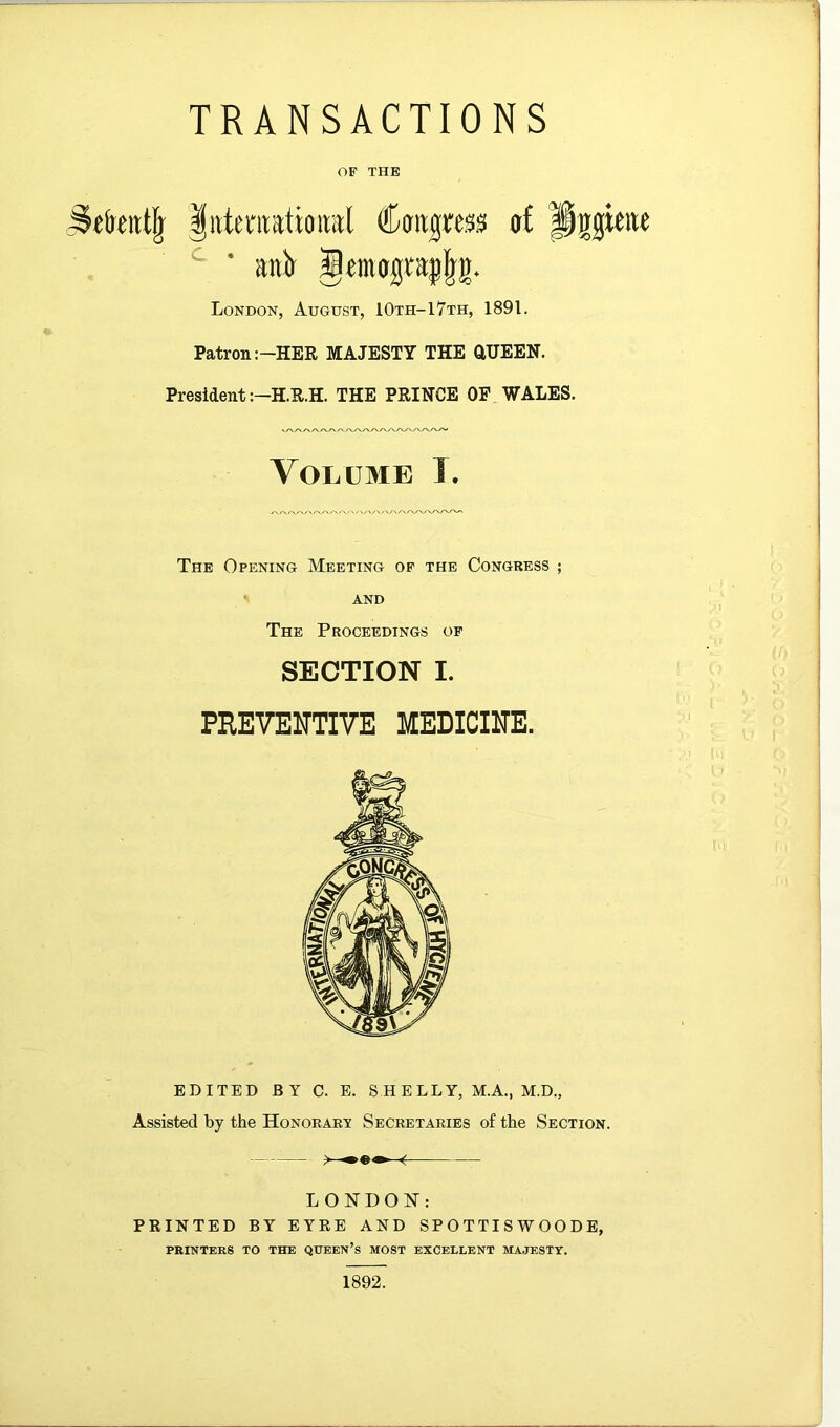 TRANSACTIONS OP THE littenratioiral Caitgress at Pigteiie ■ airi Jtmojjcajlg. London, August, 10th-1 7th, 1891. Patron :-HER MAJESTY THE aUEEN. President THE PRINCE OP WALES. Volume J. The Opening Meeting op the Congress ; AND The Proceedings of SECTION I. PREVENTIVE MEDICINE. EDITED BY C. E. SHELLY, M.A., M.D., Assisted by the Honorart Secretaries of the Section. f LONDON: PRINTED BY EYRE AND SP O T TI S W O O D E, PRINTERS TO THE QUEEN’s MOST EXCELLENT MAJESTY. I 1892.