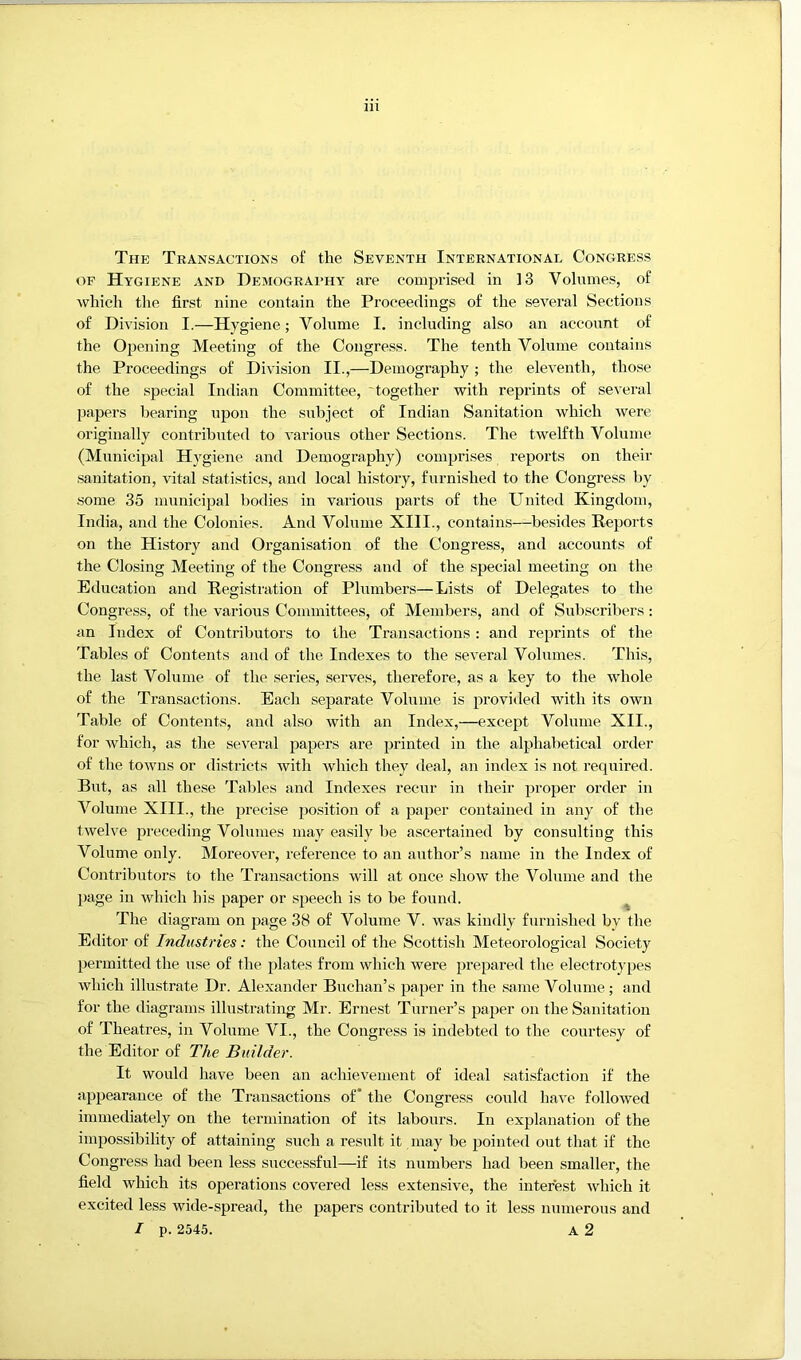 The Transactions of the Seventh International Congress OF Hygiene and Demography are comprised in 13 Volumes, of which the first nine contain the Proceedings of the sevei’al Sections of Division I.—Hygiene; Volume I. including also an account of the Opening Meeting of the Congress. The tenth Volume contains the Proceedings of Division II.,—Demography ; the eleventh, those of the special Indian Committee, together with reprints of several papers bearing upon the subject of Indian Sanitation which were originally contributed to various other Sections. The twelfth Volume (Municipal Hygiene and Demography) comprises reports on their .sanitation, vital statistics, and local history, furnished to the Congress by some 35 municipal bodies in various parts of the United Kingdom, India, and the Colonies. And Volume XIII., contains—besides Reports on the History and Oi’ganisation of the Congress, and accounts of the Closing Meeting of the Congress and of the special meeting on the Education and Registration of Plumbers—Lists of Delegates to the Congress, of the various Committees, of Members, and of Subscribers; an Index of Contributors to the Transactions: and reprints of the Tables of Contents and of the Indexes to the several Volumes. This, the last Volume of the series, serves, therefore, as a key to the whole of the Transactions. Each separate Volume is provided with its own Table of Contents, and also with an Index,—except Volume XII., for Avhich, as the several papers are printed in the alphabetical order of the toAvns or districts with which they deal, an index is not required. But, as all these Tables and Indexes recur in their proper order in Volume XIII., the precise position of a paper contained in any of the twelve preceding Volumes may easily be ascertained by consulting this Volume only. Moreover, reference to an author’s name in the Index of Contributors to the Transactions will at once show the Volume and the page in which his paper or speech is to be found. ^ The diagram on page 38 of Volume V. was kindly furnished by the Editor of Industries: the Council of the Scottish Meteorological Society permitted the use of the plates from which were prepared the electrotypes which illustrate Dr. Alexander Buchan’s paper in the same Volume; and for the diagrams illustrating Mr. Ernest Turner’s paper on the Sanitation of Theatres, in Volume VI., the Congress is indebted to the courtesy of the Editor of The Builder. It would have been an achievement of ideal satisfaction if the appearance of the Transactions of* the Congress could have followed immediately on the termination of its labours. In explanation of the impossibility of attaining such a result it may be pointed out that if the Congress had been less successful—if its numbers had been smaller, the field which its operations covered less extensive, the interest which it excited less wide-spread, the papers contributed to it less numerous and / p. 2545. A 2