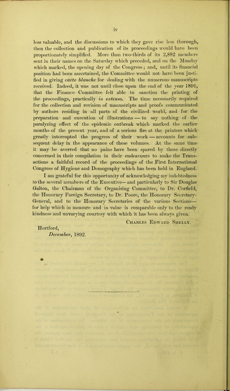 less valuable, and the discussions to which they gave rise less thorough, then the collection and publication of its proceedings would have been proportionately simplified. More than two-thirds of its 2,882 members sent in their names on the Saturday which preceded, and on the Monday which marked, the opening day of the Congress ; and, until its financial position had been ascertained, the Committee would not have been justi- fied in giving carte blanche for dealing with the niimerous manu.scripts received. Indeed, it was not until close upon the end of the year 1891, that the Finance Committee felt able to sanction the printing of the proceedings, practically in extenso. The time necessarily required for the collection and revision of manuscripts and proofs communicated by authors residing in all parts of the civilized world, and for the preparation and execution of illustrations — to .say nothing of the paralyzing effect of the epidemic outbreak which marked the earlier months of the present year, and of a serious fire at the printers which greatly interrupted the progress of their work — accounts for sub- sequent delay in the appearance of these volumes. At the same time it may be averred that no pains have been spared by those directly concerned in their compilation in their endeavours to make the Trans- actions a faithful record of the proceedings of the First International Congress of Hygiene and Demography which has been held in England. I am grateful for this opportunity of acknowledging my indebtedness to the several members of the Executive—and particularly to Sir Douglas Galton, the Chairman of the Organising Committee, to Dr. Corfield, the Honorary Foreign Secretary, to Dr. Poore, the Honorary Secretary- General, and to the Honorary Secretaries of the various Sections— for help which in measure and in value is comparable only to the ready kindness and unvarying courtesy with which it has been always given. Charles Edward Shelly. Hertford, December, 1892.