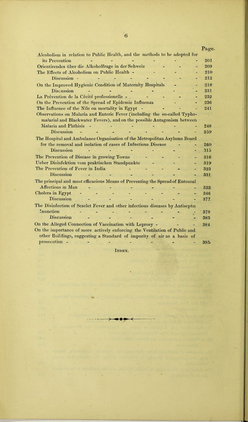 Page. Alcoholism in relation to Public Health, and the methods to be adopted for its Prevention - - - - - -201 Orientirendes uber die Alkoholfrage in der Schweiz . . - 209 The Effects of Alcoholism on Public Health - - - - 210 Discussion - - 212 On the Improved Hygienic Condition of Maternity Hospitals - - 218 Discussion - - - - - -231 La Prevention de la Cecite professionelle - ... - 232 On the Prevention of the Spread of Epidemic Influenza - - 236 The Influence of the Nile on mortality in Egypt - - - - 241 Observations on Malaria and Enteric Fever (including the so-called Typho- malarial and Blackwater Fevers), and on the possible Antagonism between Malaria and Phthisis ------ 248 Discussion - - - - - - - - 259 The Hospital and Ambulance Organisation of the Metropolitan Asylums Board for the removal and isolation of cases of Infectious Disease - - 260' Discussion - - - - - - 315 The Prevention of Disease in growing Towns - - - - 316 Ueher Disinfektion vom praktischen Standpunkte - - - 319 The Prevention of Fever in India ----- 323 Discussion - - - - - -331 The principal and most efficacious Means of Preventing the Spread of Entozoal Affections in Man 332 Cholera in Egypt - - - - - - - -346 Discussion - - - - - -377 The Disinfection of Scarlet Fever and other infectious diseases by Antiseptic Inunction - -- -- -- - 373 Discussion ------ 333 On the Alleged Connection of Vaccination with Leprosy - - - 384 On the importance of more actively enforcing the Ventilation of Public and other Buildings, suggesting a Standard of impurity of air as a basis of prosecution - - - - - - -39& Index.