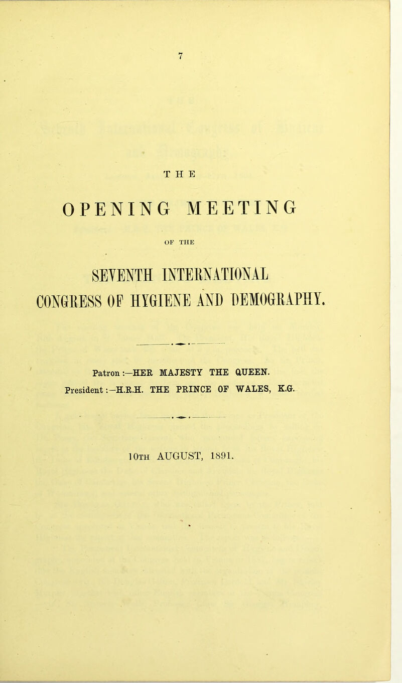 THE OPENING MEETING OF THE SEVENTH INTERNATIONAL CONGRESS OP HYGIENE AND DEMOGRAPHY. Patron :-HER MAJESTY THE aUEEN. President THE PEINCE OF WALES, K.G. 10th august, 1891.