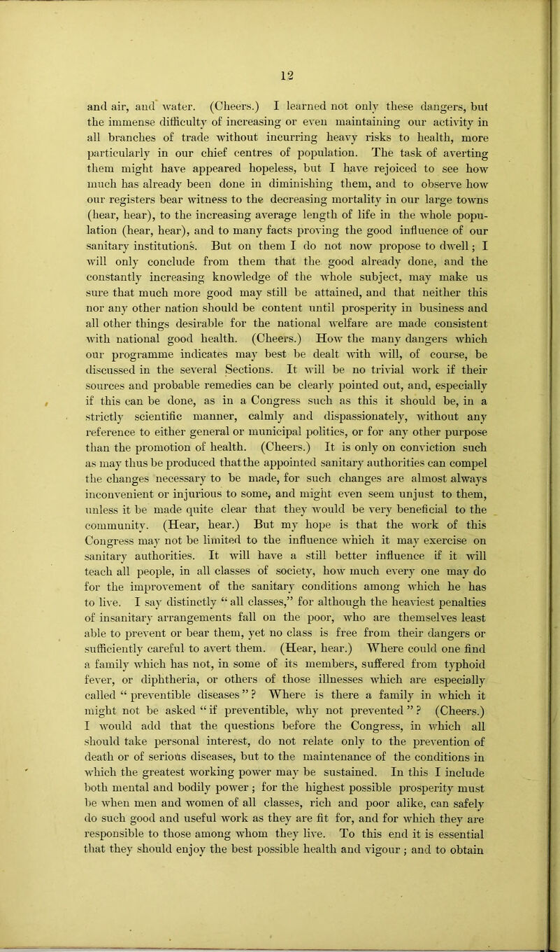 and air, and water. (Cheers.) I learned not only these dangers, but the immense difficulty of increasing or even maintaining our activity in all branches of trade without incurring heavy risks to health, more particularly in our chief centres of population. The task of averting them might have appeared hopeless, but I have rejoiced to see how much has already been done in diminishing them, and to observe how our registers bear witness to the decreasing mortality in our large towns (hear, hear), to the increasing average length of life in the whole popu- lation (hear, hear), and to many facts proving the good influence of our sanitary institutions. But on them I do not now propose to dwell; I will only conclude from them that the good already done, and the constantly increasing knowledge of the whole subject, may make us sure that much more good may still be attained, and that neither this nor any other nation should be content until prosperity in business and all other things desirable for the national Avelfare are made consistent with national good health. (Cheers.) How the many dangers which our programme indicates may best be dealt with will, of course, be discussed in the several Sections. It will be no trivial work if their sources and probable remedies can be clearly pointed out, and, especially if this can be done, as in a Congress such as this it should be, in a strictly scientiflc manner, calmly and dispassionately, without any reference to either general or municipal politics, or for any other purpose than the promotion of health. (Cheers.) It is only on conviction such as may thus be pi’oduced that the appointed sanitary authorities can compel the changes necessary to be made, for such changes are almost always inconvenient or injui'ious to some, and might even seem unjust to them, unless it be made quite clear that they would be very beneficial to the community. (Hear, hear.) But my hope is that the work of this Congress may not be limited to the influence which it may exercise on sanitary authorities. It will have a still better influence if it will teach all people, in all classes of society, how much every one may do for the improvement of the sanitary conditions among which he has to live. I say distinctly “ all classes,” for although the heaviest penalties of insanitary arrangements fall on the poor, who are themselves least able to prevent or bear them, yet no class is free from their dangers or sufficiently careful to avert them. (Hear, hear.) Where could one find a family which has not, in some of its members, suffered from typhoid fever, or diphtheria, or others of those illnesses which are especially called “ preventible diseases ” ? Where is there a family in which it might not be asked “ if preventible, why not prevented ” ? (Cheers.) I would add that the questions before the Congress, in which all should take personal interest, do not relate only to the prevention of death or of seriotis diseases, but to the maintenance of the conditions in which the greatest working power may be sustained. In this I include both mental and bodily power ; for the highest possible prosperity must be when men and women of all classes, rich and poor alike, can safely do such good and useful Avork as they are fit for, and for which they are responsible to those among whom they live. To this end it is essential that they should enjoy the best possible health and Augour ; and to obtain
