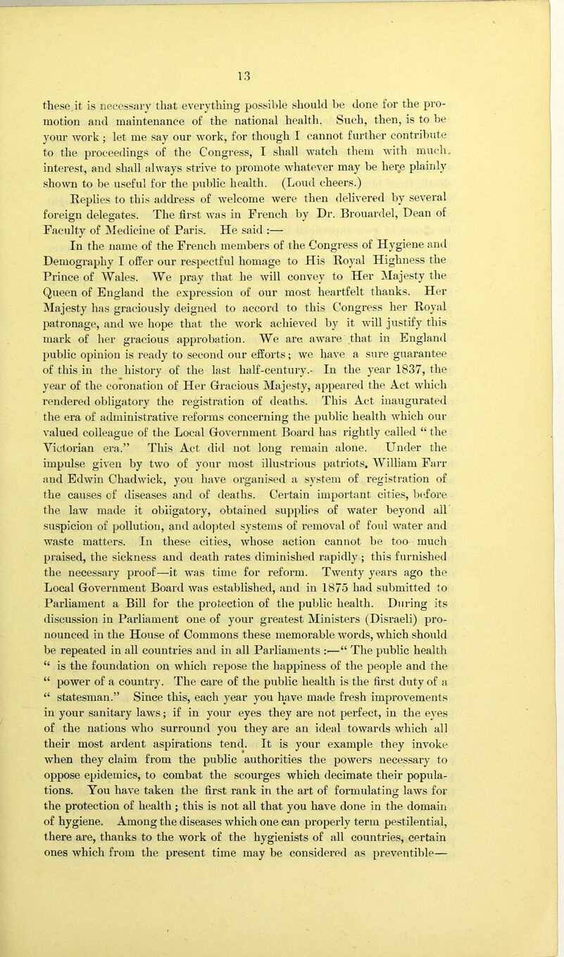 these.it is necessary that everything possible should be done for the pro- motion and maintenance of the national health. Such, then, is to be your work ; let me say our work, for though I cannot further contribute to the proceedings of the Congress, I shall watch them -with much, interest, and shall always strive to promote whatever may be her,e plainly shown to be useful for the public health. (Loud cheers.) Replies to this address of welcome were then delivered by several foreign delegates. The first was in French by Dr. Brouardel, Dean of Faculty of IMedicine of Paris. He said :— In the name of the French members of the Congress of Hygiene and Demography I offer our respectful homage to His Royal Highness the Prince of Wales. We pray that he will convey to Her Majesty the Queen of England the expression of our most heartfelt thanks. Her Majesty has graciously deigned to accord to this Congress her Royal patronage, and we hope that the work achieved by it will justify this mark of her gracious approbation. We are aware that in England public opinion is ready to second our efforts; we have a sure guarantee of this in the history of the last half-century.- In the year 1837, the year of the coronation of Her Gracious Majesty, appeared the Act which rendered obligatory the registration of deaths. This Act inaugurated the era of administrative reforms concerning the public health which our valued colleague of the Local Government Board has rightly called “ the Victorian era.” This Act did not long remain alone. Under the impulse given by two of your most illustrious patriots. William Farr and Edwin Chadwick, you have organised a system of registration of the causes of diseases and of deaths. Certain impoidant cities, b(ffore the law made it obligatory, obtained supplies of water beyond all' suspicion of pollution, and ado])ted systems of removal of foul water and waste matters. In these cities, whose action cannot be too much praised, the sickness and death rates diminished rapidly ; this furnished the necessary proof—it was time for reform. Twenty years ago the Local Government Board was established, and in 1875 had submitted to Parliament a Bill for the protection of the public health. During its discussion in Parliament one of your greatest Ministers (Disraeli) pro- nounced in the House of Commons these memorable words, which should be repeated in all eountries and in all Parliaments :—“ The public health “ is the foundation on which repose the happiness of the people and the “ power of a country. The eare of the public health is the first duty of a “ statesman.” Since this, each year you have made fresh improvements in your sanitary laws; if in your eyes they are not perfect, in the eyes of the nations who surround you they are an ideal towards which all their most ardent aspirations tend. It is your example they invoke when they claim from the public authorities the powers necessary to oppose epidemics, to combat the scourges which decimate their popula- tions. You have taken the first rank in the art of formulating laws for the protection of health; this is not all that you have done in the domain of hygiene. Among the diseases which one can properly term pestilential, there are, thanks to the work of the hygienists of all countries, certain ones which from the present time may be considered as preventible—