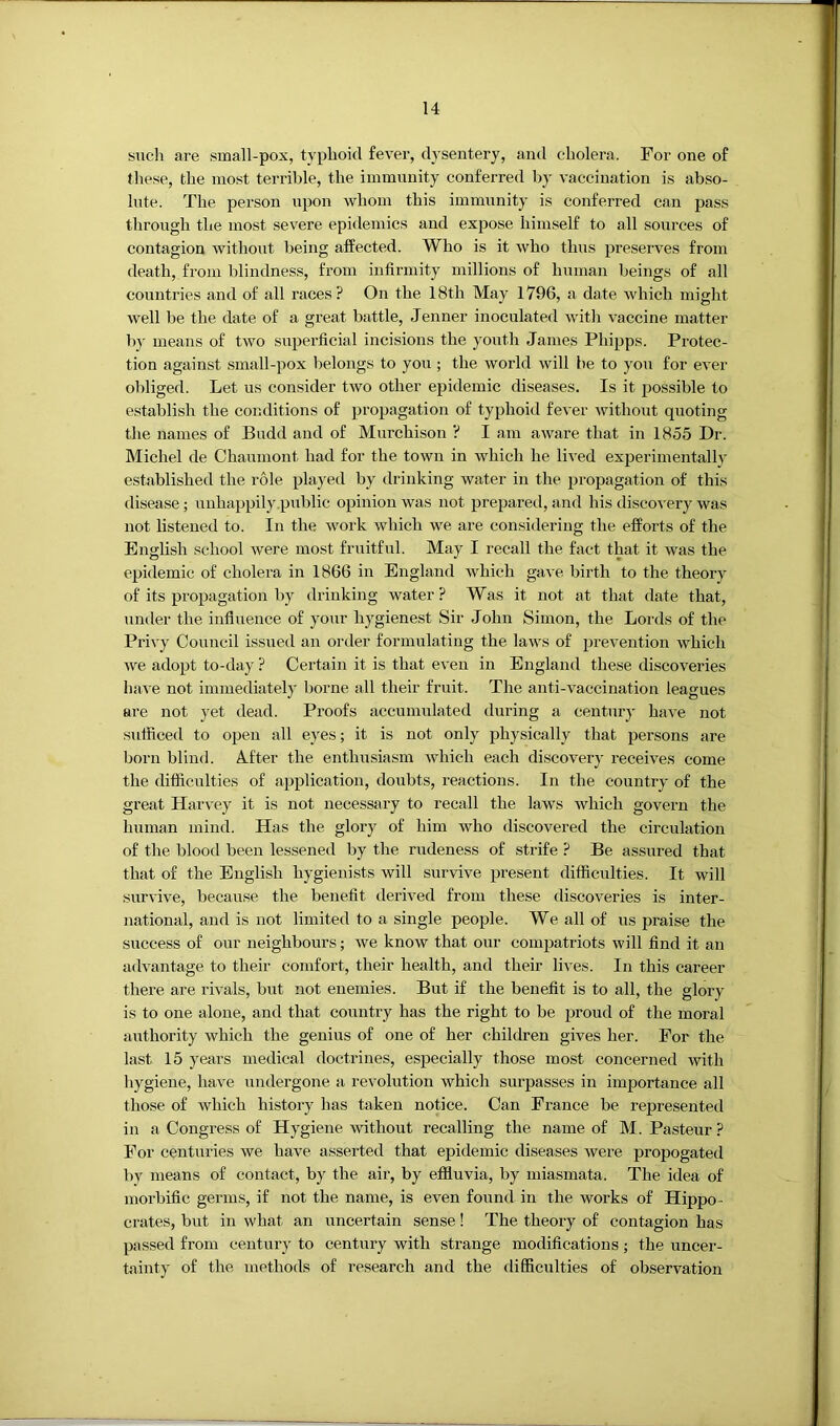 such are small-pox, typhoid fever, djt'sentery, and cholera. For one of these, the most terrible, the immunity conferred by vaccination is abso- lute. The person upon whom this immunity is conferred can pass through the most severe epidemics and expose himself to all sources of contagion without being affected. Who is it who thus preserves from death, from blindness, from infirmity millions of human beings of all countries and of all races? On the 18th May 1796, a date which might well be the date of a great battle, Jenner inoculated witli vaccine matter by means of two superficial incisions the yoirth James Phipps. Protec- tion against small-pox belongs to you ; the world will he to you for ever obliged. Let us consider two other epidemic diseases. Is it possible to establish the conditions of propagation of typhoid fever without quoting the names of Budd and of Murchison ? I am aware that in 1855 Dr. hlichel de Chaumont had for the town in which he lived experimentally established the role played by drinking water in the propagation of this disease; unhappily public opinion was not prepared, and his discovery was not listened to. In the work which we are considering the efforts of the English school Avere most fruitful. May I recall the fact that it was the epidemic of cholera in 1866 in England which gave birth to the theory of its propagation by drinking water? Was it not at that date that, under the influence of your hygienest Sir John Simon, the Lords of the Privy Council issued an order formulating the laAvs of prevention which Ave adopt to-day ? Certain it is that even in England these discoA'eries haA'e not immediately borne all their fruit. The anti-A^accination leagues are not yet dead. Proofs accumulated during a century haA^e not sufficed to oijen all eyes; it is not only physically that persons are born blind. A.fter the enthusiasm Avhich each discovery recewes come the difficulties of application, doubts, reactions. In the country of the great Harvey it is not necessary to recall the laws Avhich govern the human mind. Has the glory of him who discovered the circulation of the blood been lessened by the rudeness of strife ? Be assured that that of the English hygienists will survive present difficulties. It will survive, because the benefit derived from these discoveries is inter- national, and is not limited to a single people. We all of us praise the success of our neighbours; Ave know that our compatriots will find it an advantage to their comfort, their health, and their lives. In this career there are rwals, but not enemies. But if the benefit is to all, the glory is to one alone, and that country has the right to be proud of the moral airthority which the genius of one of her children gives her. For the last 15 years medical doctrines, especially those most concerned Avith hygiene, have undergone a revolution which surpasses in importance all those of which history has taken notice. Can France be represented in a Congress of Hygiene Avithout recalling the name of M. Pasteur ? For centuries we have asserted that epidemic diseases Avere propogated by means of contact, by the air, by effluvia, by miasmata. The idea of morbific germs, if not the name, is even found in the works of Hippo- crates, but in what an uncertain sense! The theory of contagion has passed from century to century with strange modifications; the uncer- tainty of the methods of research and the difficulties of observation