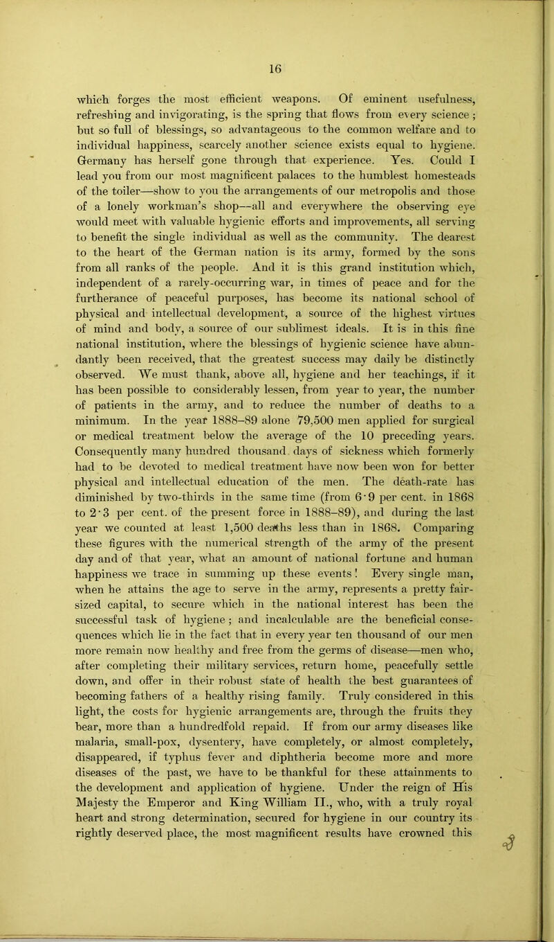 which forges the most efficient weapons. Of eminent usefulness, refreshing and invigorating, is the spring that flows from every science ; hut so full of blessings, so advantageous to the common welfare and to individual happiness, scarcely another science exists equal to hygiene. Germany has herself gone through that experience. Yes. Could I lead you from our most magniflcent palaces to the humblest homesteads of the toiler—show to you the arrangements of our metropolis and those of a lonely workman’s shop—all and everywhere the observing eye would meet with valuable hygienic efforts and improvements, all serving to benefit the single individual as well as the community. The dearest to the heart of the German nation is its army, formed by the sons from all ranks of the people. And it is this grand institution which, independent of a rarely-occurring war, in times of peace and for the furtherance of peaceful purposes, has become its national school of physical and intellectual development, a source of the highest virtues of mind and body, a source of our sublimest ideals. It is in this fine national institution, where the blessings of hygienic science have almn- dantly been received, that the greatest success may daily be distinctly observed. We must thank, above all, hygiene and her teachings, if it has been possible to considerably lessen, from year to year, the number of patients in the army, and to reduce the number of deaths to a minimum. In the year 1888-89 alone 79,500 men applied for surgical or medical treatment below the average of the 10 preceding years. Consequently many hundred thousand, days of sickness which formerly had to be devmted to medical treatment have now been won for better physical and intellectual education of the men. The death-rate has diminished by two-thirds in the same time (from 6’9 per cent, in 1868 to 2’3 per cent, of the present force in 1888-89), and during the last year we counted at least 1,500 deaths less than in 1868. Comparing these figures with the numerical strength of the army of the present day and of that year, what an amount of national fortune and human happiness we trace in summing up these events I Every single man, when he attains the age to serve in the army, represents a pretty fair- sized capital, to secure which in the national interest has been the successful task of hygiene; and incalculable are the beneficial conse- quences which lie in the fact that in every year ten thousand of our men more remain now healthy and free from the germs of disease—men who, after completing their military services, return home, peacefully settle down, and offer in their robust state of health the best guarantees of becoming fathers of a healthy rising family. Truly considered in this light, the costs for hygienic arrangements are, through the fruits they bear, more than a hundredfold repaid. If from our army diseases like malaria, small-pox, dysentery, have completely, or almost completely, disappeared, if typhus fever and diphtheria become more and more diseases of the past, we have to be thankful for these attainments to the development and application of hygiene. Under the reign of His Majesty the Emperor and King William II., who, with a truly royal heart and strong determination, secured for hygiene in our country its rightly deserved place, the most magnificent results have crowned this