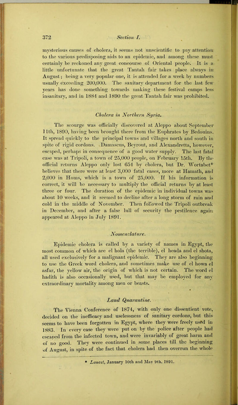 mysterious causes of cholera, it seems not uuscientific to pay atteutioii to the various predisposing aids to aii epidemic, aud among these must certainly be reckoned any great concourse of Oriental people. It is a little unfortunate that the great Tantah fair takes place always in August; being a very popular one, it is attended for a Aveek by numbers usually exceeding 200,000. The sanitary department for the last feAV years has done something towards making these festival camps less insanitary, and in 1884 and 1890 the great Tantah fair was prohibited. Cholera in Northern Si/ria. The scourge was officially discovered at Aleppo about September 1 Ith, 1890, having been brought there from the Euphrates by Bedouins. It spread quickly to the principal towns and villages north and south in spite of rigid cordons. Damascus, Beyront, and Alexandretta, hoAvever, escaped, perhaps in consequence of a good water supplj. The last fatal case Avas at Tripoli, a tOAvn of 25,000 people, on February 15th. By the official returns Aleppo only lost 654 by cholera, but Dr. Wortabet*' believes that there were at least 3,000 fatal cases, more at Hamath, and 2,000 in Homs, Avhich is a tOAvn of 25,000. If his information is correct, it Avill be necessary to multiply the official returns by at least three or four. The duration of the epidemic in individual towns Avas about 10 weeks, and it seemed to decline after a long storm of rain and cold in the middle of November. Then folloAved the Tripoli outbreak in December, and after a false lull of security the pestilence again appeared at Aleppo in July 1891. Nomenclature. Epidemic cholera is called by a A'ariety of names in Egypt, the most common of Avhich are el hola (the terrible), el heada and el shota, all used exclusively for a malignant epidemic. They are. also beginning to use the Greek word cholern, and sometimes make use of el hoAva el asfar, the yellow air, the origin of Avhich is not certain. The Avord el hadith is also occasionally used, but that may be employed for any e.xtraordinary mortality among men or beasts. Land Quarantine. The Vienna Conference of 1874, Avith only one dissentient Amte, decided on the inefficacy and uselessness of sanitary cordons, but this seems to have been forgotten in Egypt, where they were freely used in 1883. In eA^ery case they AA^ere put on by the police after people had escaped from the infected town, and were iiiAmriably of great harm and of no good. They were continued in some places till the beginning of August, in spite of the fact that cholera had then overrun the whole * Lancet, Januar3' 10th and May 9th. 1891.