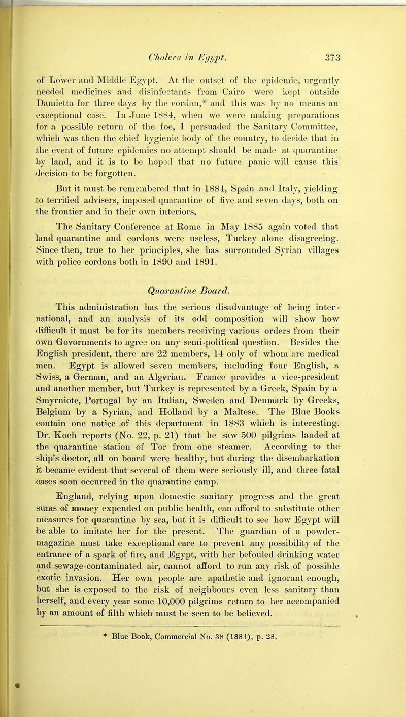 of Lower and Middle Egypt. At the outset of the epidemic, urgently needed medicines and disinfectants from Cairo Avere kept outside Eamietta for three days by the cordon,* and this was by no means an exceptional case. In June 1884, when we were making preparations for a possible return of the foe, I persuaded the Sanitary Committee, which was then the chief hygienic body of the country, to decide that in the event of future epidemics no attempt should be made at quarantine by land, and it is to be hoped that no future panic will cause this decision to be forgotten. But it must be remembered that in 1884, Spain and Italy, yielding to terrified ad\users, imposed quarantine of five and seven days, both on the frontier and in their own interiors. The Sanitary Conference at Borne in May 1885 again voted that land quarantine and cordons were useless, Turkey alone disagreeing. Since then, true to her principles, she has surrounded Syrian villages with police cordons both in 1890 and 1891. Quarantine Board. This administration has the serious disadvantage of being inter- national, and an analysis of its odd composition will show how difficult it must be for its members receiving various orders from their own Govornments to agree on any semi-political question. Besides the English president, there are 22 members, 14 only of whom are medical men. Egypt is allowed seven members, including four English, a Swiss, a German, and an Algerian. France provides a vice-president and another member, but Turkey is represented by a Greek, Spain by a Smyrniote, Portugal by an Italian, Sweden and Denmark by Greeks, Belgium by a Syrian, and Holland by a Maltese. The Blue Books contain one notice of this department in 1883 which is interesting. Dr. Koch reports (No. 22, p. 21) that he saw 500 pilgrims landed at the quarantine station of Tor from one steamer. According to the ship’s doctor, all on board were healthy, but during the disembarkation it became evident that several of them were seriously ill, and three fatal 'Cases soon occurred in the quarantine camp. England, relying upon domestic sanitary progress and the great sum« of money expended on public health, can afford to substitute other measures for quarantine by sea, but it is difficult to see how Egypt will be able to imitate her for the present. The guardian of a powder- magazine must take exceptional care to prevent any possibility of the entrance of a spark of fire, and Egypt, with her befouled drinking water and sewage-contaminated air, cannot afford to run any risk of possible exotic invasion. Her own people are apathetic and ignorant enough, but she is exposed to the risk of neighbours even less sanitary than herself, and every year some 10,000 pilgrims return to lier accompanied by an amount of filth which must be seen to be believed. * Blue Book, Commercial Mo. 38 (1883), p. 28.