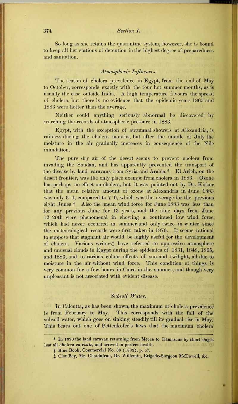 So long as she retains the quarantine system, however, she is houml to keep all lier stations of detention in the highest degree of preparedness and sanitation. A tm osph er ic Itrflu ences. The season of cholera prevalence in Egypt, from the end of Ma}^ to October, corresponds exactly with the four hot summer months, as is usually the case outside India. A high temperature favours the spread of cholera, but there is no evidence that the epidemic years 1865 and 1883 were hotter than the average. Neither could anything seriously abnormal be discovered by searching the records of atmospheric pressure in 1883. Egypt, with the exception of autumnal showers at Alexandria, is rainless during the cholera months, but after the middle of July the moisture in the air gradually increases in consequence of the Nile inundation. The pure diy air of the desert seems to prevent cholera from invading the Soudan, and has apparently prevented the transport of the disease by land caravans from Syria and Arabia.* El Arich, on the desert frontier, was the only place exempt from cholera in 1883. Ozone has perhaps no effect on cholera, but it was pointed out by Dr, Kirker that the mean relative amount of ozone at Alexandria in June 188J was only 6 • 4, compared to 7'0, which was the average for the previous eight Junes.f Also the mean wind force for June 1883 was less than for any previous June for 13 years, and the nine days from June 12-20th were phenomenal in showing a continued low wind force which had never occurred in summer and only twice in winter since the meteorological records were first taken in 1876. It seems rational to suppose that stagnant air would be highly useful for the development of cholera. Various writers^ have referred to oppressive atmosphere and unusual clouds in Egypt during the epidemics of 1831, 1848, 1865, and 1883, and to various colour effects of sun and twilight, all due to moisture in the air without wind force. This condition of things is very common for a few hours in Cairo in the summer, and though very unpleasant is not associated with evident disease. Subsoil Water. In Calcutta, as has been shown, the maximum of cholera prevalence is from February to May. This corresponds with the fall of the subsoil water, which goes on sinking steadily till its gradual rise in May. This bears out one of Pettenkofer’s laws that the maximum cholera * In 1890 the land caravan returnin<r from Mecca to Damascu.s by short stages lost all cholera en route, and arrived in perfect health, f Blue Book, Comraercial No. 38 (1883), p. 07. J Clot Bey, Mr. Chaidufeau, Dr. Willemin, Brigade-Surgeon McDowell, &c.
