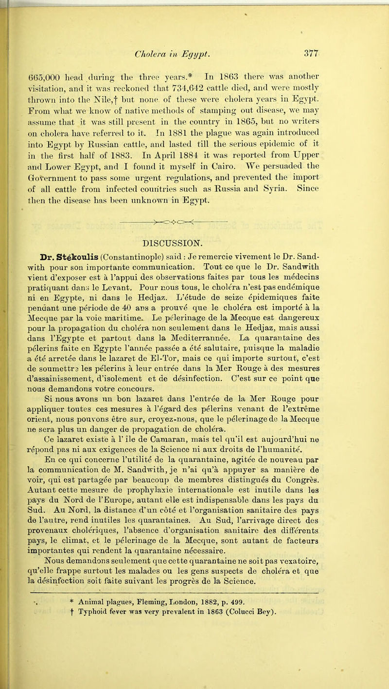 665,000 head during the three years.* In 1863 there was another visitation, and it was reckoned that 734,642 cattle died, and were mostly thrown into the Nile,! but none of these were cholera years in Egypt. From what we know of native methods of stamping out disease, we may assume that it was still present in the country in 1865, but no writers on cholera have referred to it. In 1881 the plague was again introduced into Egypt by Russian cattle, and lasted till the serious epidemic of it in the first half of 1883. In April 1884 it was reported from Upper and Lower Egypt, and I found it myself in Cairo. We persuaded the Government to pass some urgent regulations, and prevented the import of all cattle from infected coun'tries such as Russia and Syria. Since then the disease has been unknown in Egypt. DISCUSSION. Dr. Stekoulis (Constantinople) said: Je remercie vivement le Dr. Sand- with pour son importante communication. Tout ce que le Dr. Sandwith vient d’exposer est a I’appui des observations faites par tons les medecins pratiquant dans le Levant, Pour nous tous, le cholera n’estpasendemique ni en Egypte, ni dans le Hedjaz. L’etude de seize epidemiques faite pendant une periode de 40 ans a prouve que le cholera est importe a la Mecque par la voie maritime. Le pelerinage de la Mecque est dangereux pour la propagation du cholera non seulement dans le Hedjaz, mais aussi dans I’Egypte et partout dans la Mediterrannee. La quarajitaine des pelerins faite en Egypte I’annee passee a ete salutaire, puisque la maladie a ete arretee dans le lazaret de El-Tor, mais ce qui importe surtout, c’est de soumettre les pelerins a leur entree dans la Mer Rouge a des mesures d’assainissement, d’isolement et de desinfection. C’est sur ce point que nous demandons votre concours. Si nous avons un bon lazaret dans I’entree de la Mer Rouge pour appliquer toutes ces mesures a I’egard des pelerins venant de Pextreme orient, nous poiivons etre sur, croyez-nous, que le pelerinage de la Mecque ne sera plus un danger de propagation de cholera. Ce lazaret existe a 1’ ile de Camaran, mais tel qu'il est aujourd’hui ne a’epond pas ni aux exigences de la Science ni aux droits de Thumanite. En ce qui concerne I’utilite de la quarantaine, agitee de nouveau par la communication de M. Saudwith, je n’ai qu’a appuyer sa maniere de voir, qui est partagee par beaucoup de membres distingues du Congres. Autant cette mesure de prophylaxie internationale est inutile dans les pays du Nord de 1’Europe, autant elle est indispensable dans les pays du Sud. Au Nord, la distance d’un cote et I’organisation sanitaire des pays de I’autre, rend inutiles les quarantaines. Au Sud, I’arrivage direct des provenaux choleriques, I’absence d’organisation sanitaire des differents pays, le climat, et le pelerinage de la Mecque, sent autant de facteurs importantes qui rendent la quarantaine necessaire. Nous demandons seulement que cette quarantaine ne soit pas vexatoire, qu’elle frappe surtout les malades ou les gens suspects de cholera et que la d&infection soit faite suivant les progres de la Science. * Animal plagues, Fleming, liondon, 1882, p. 499. f Typhoid fever was very prevalent in 1863 (Colucci Bey).