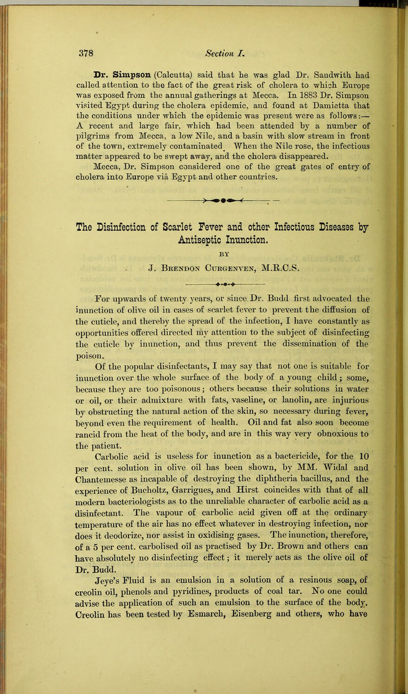 Dr. Simpson (Calcutta) said that he was glad Dr. Saudwith had called attention to the fact of the great risk of cholera to which Europe was exposed from the annual gatherings at Mecca. In 1883 Dr. Simpson visited Egypt during the cholera epidemic, and found at Damietta that the conditions i;nder which the epidemic was present were as follows:— A recent and large fair, which had been attended by a number of pilgrims from Mecca, a low Nile, and a basin with slow stream in front of the town, extremely contaminated^ When the Nile rose, the infectious matter appeared to be swept away, and the cholera disappeared. Mecca, Dr. Simpson considered one of the great gates of entiy of cholera into Europe via Egypt and other countries. — The Disinfection of Scarlet Fever and other Infections Diseases by Antiseptic Inunction. BY J. Brendon Curgenven, M.R.C.S. ♦♦♦♦♦ For upwards of twenty years, or since. Dr. Budd first advocated the inunction of olive oil in cases of scarlet fever to prevent the diffusion of the cuticle, and thereby the spread of the infection, I have constantly as opportunities offered directed my attention to the subject of disinfecting the cuticle by inunction, and thus prevent the dissemination of the poison. Of the popular disinfectants, I may say that not one is suitable for inunction over the whole surface of the body of a young child; some, because they are too poisonous; others because their solutions in water or oil, or their admixture with fats, vaseline, or lanolin, are injurious by obstructing the natural action of the skin, so necessary during fever, beyond even the requirement of health. Oil and fat also soon become rancid from the heat of the body, and are in this way A'ery obnoxious to the patient. Carbolic acid is useless for inunction as a bactericide, for the 10 per cent, solution in olive oil has been shown, by MM. Widal and Chantemesse as incapable of destroying the diphtheria bacillus, and the experience of Bucholtz, Grarrigues, and Hirst coincides with that of all modeim bacteriologists as to the unreliable character of carbolic acid as a disinfectant. The vapour of carbolic acid given off at the ordinary temperature of the air has no effect whatever in destroying infection, nor does it deodorize, nor assist in oxidising gases. The inunction, therefore, of a 5 per cent. carboHsed oil as practised by Dr. Brown and others can have absolutely no disinfecting effect; it merely acts as the olive oil of Dr. Budd. Jeye’s Fluid is an emulsion in a solution of a resinous soap, of creolin oil, phenols and pyridines, products of coal tar. No one could advise the application of such an emulsion to the surface of the body. Creolin has been tested by Esmarch, Eisenberg and others, who have