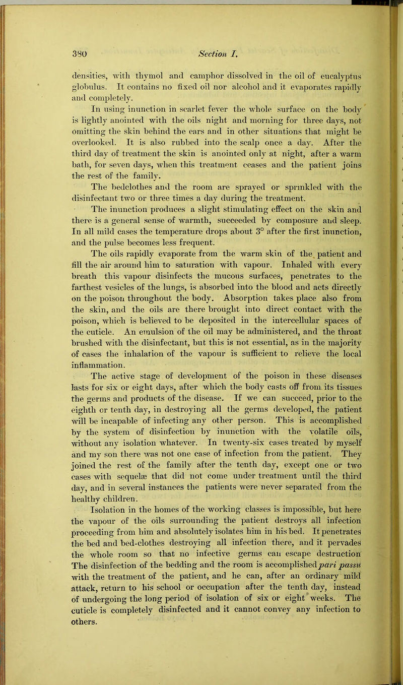 densities, witli thymol and camphor dissolved in the oil of eucalyptus globulus. It contains no fixed oil nor alcohol and it evaporates rapidly and completely. In using inunction in scarlet fever the whole surface on the body is lightly anointed with the oils night and morning for three days, not omitting the skin behind the ears and in other situations that might be overlooked. It is also rubbed into the scalp once a day. After the third day of treatment the skin is anointed only at night, after a warm bath, for seven days, when this treatment ceases and the patient joins the rest of the family. The bedclothes and the room are sprayed or sprinkled with the disinfectant two or three times a day during the treatment. The inunction produces a slight stimulating effect on the skin and there is a general sense of warmth, succeeded by composure and sleep. In all mild cases the temperature drops about 3° after the first inunction, and the pulse becomes less frequent. The oils rapidly evaporate from the warm skin of the. patient and fill the air around him to saturation with vapour. Inhaled with every breath this vapour disinfects the mucous surfaces, penetrates to the farthest vesicles of the lungs, is absorbed into the blood and acts directly on the poison throughout the body. Absorption takes place also from the skin, and the oils are there brought into direct contact with the poison, which is believed to be deposited in the intercellular spaces of the cuticle. An emulsion of the oil may be administered, and the throat brushed with the disinfectant, but this is not essential, as in the majority of cases the inhalation of the vapour is sufficient to relieve the local inflammation. The active stage of development of the poison in these diseases lasts for six or eight days, after which the body casts off from its tissues the germs and products of the disease. If we can succeed, prior to the eighth or tenth day, in destroying all the germs developed, the patient will be incapable of infecting any other person. This is accomplished by the system of disinfection by inunction with the volatile oils, withoiit any isolation whatever. In twenty-six cases treated by myself and my son there was not one case of infection from the patient. They joined the rest of the family after the tenth day, except one or two cases with sequelae that did not come under treatment until the third day, and in several instances the patients were never separated from the healthy children. Isolation in the homes of the working classes is impossible, but here the vapour of the oils surrounding the patient destroys all infection proceeding from him and absolutely isolates him in his bed. It penetrates the bed and bed-clothes destroying all infection there, and it pervades the whole room so that no infective germs can escape destruction The disinfection of the bedding and the room is accomplished jaarf jsamt with the treatment of the patient, and he can, after an ordinary mild attack, return to his school or occupation after the tenth day, instead of undergoing the long period of isolation of six or eight weeks. The cuticle is completely disinfected and it cannot convey any infection to others.