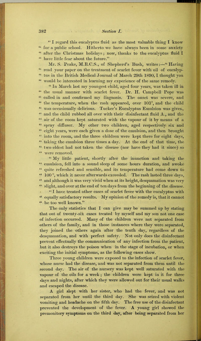 “ I regard this eucalyptus fluid as the most valuable thing I know “ for a public school. Hitherto we have always been in some anxiety “ after the Christmas holidays ; now, thanks to the eucalyptus fluid I “ have little fear about the future.” Mr. S. Peake, M.R.C.S., of Shepherd’s Bush, writes:—“ Having “ read your paper on the treatment of scarlet fever with oil of eucalyp- “ tus in the British Medical Journal of March 29th 1890,1 thought you “ would be interested in learning my experience of the same remedy. “ In March last my youngest child, aged four years, was taken ill in “ the usual manner with scarlet fever. Dr. H. Campbell Pope Avas “ called in and confirmed my diagnosis. The onset was severe, and “ the temperature, when the rash appeared, over 103°, and the child Avas occasionally delirious. Tucker’s Eucalyptus Emulsion Avas giA^en, “ and the child rubbed all over Avith their disinfectant fluid A., and the ‘ ‘ air of the room kept saturated with the A'apour of it by means of a spray diffuser. My other tAVO children, aged respectiA^ely six and “ eight years, Avere each given a dose of the emulsion, and then brought into the room, and the three children Avere kept there for eight days, taking the emulsion three times a day. At the end of that time, the tAVO eldest had not taken the disease (nor have they had it since) so Avere removed. “ My little patient, shortly after the inunction and taking the emulsion, fell into a sound sleep of some hours duration, and awoke “ quite refreshed and sensible, and its temperature had come down to 100 °, which it never afterwards exceeded. The rash lasted three days, and although it Avas very Auvid when at its height, desquamation was A^ery slight, and over at the end of ten days from the beginning of the disease. • “ I have treated other cases of scarlet fever with the eucalyptus with “ equally satisfactory results. My opinion of the remedy is, that it cannot be too Avell known.” The only statistics that I can giAm may be summed up by stating that out of tAventy-six cases treated by myself and my son not one case of infection occurred. Many of the children Avere not separated from others of the family, and in those instances Avhere they Avere separated, they joined the others again after the tenth day, regardless of the desquamation, and with perfect safety. Not only does the disinfectant prevent effectually the communication of any infection from the patient, but it also destroys the poison when in the stage of incubation, or when exciting the initial symptoms, as the following cases show. Three young children were exposed to the infection of scarlet fever, whose nurse had the disease, and was not separated from them until the second day. The air of the nursery was kept well saturated Avith the vapour of the oils for a week ; the children Avere kept in it for three days and nights, after which they were allowed out for their usual walks and escaped the disease. A girl slept with her sister, Avho had the fever, and was not separated from her until the third day. She was seized Avith violent vomiting and headache on the fifth day. The free use of the disinfectant preA^ented the development of the feA^er. A young girl showed the premonitory symptoms on the third day, after being separated from her