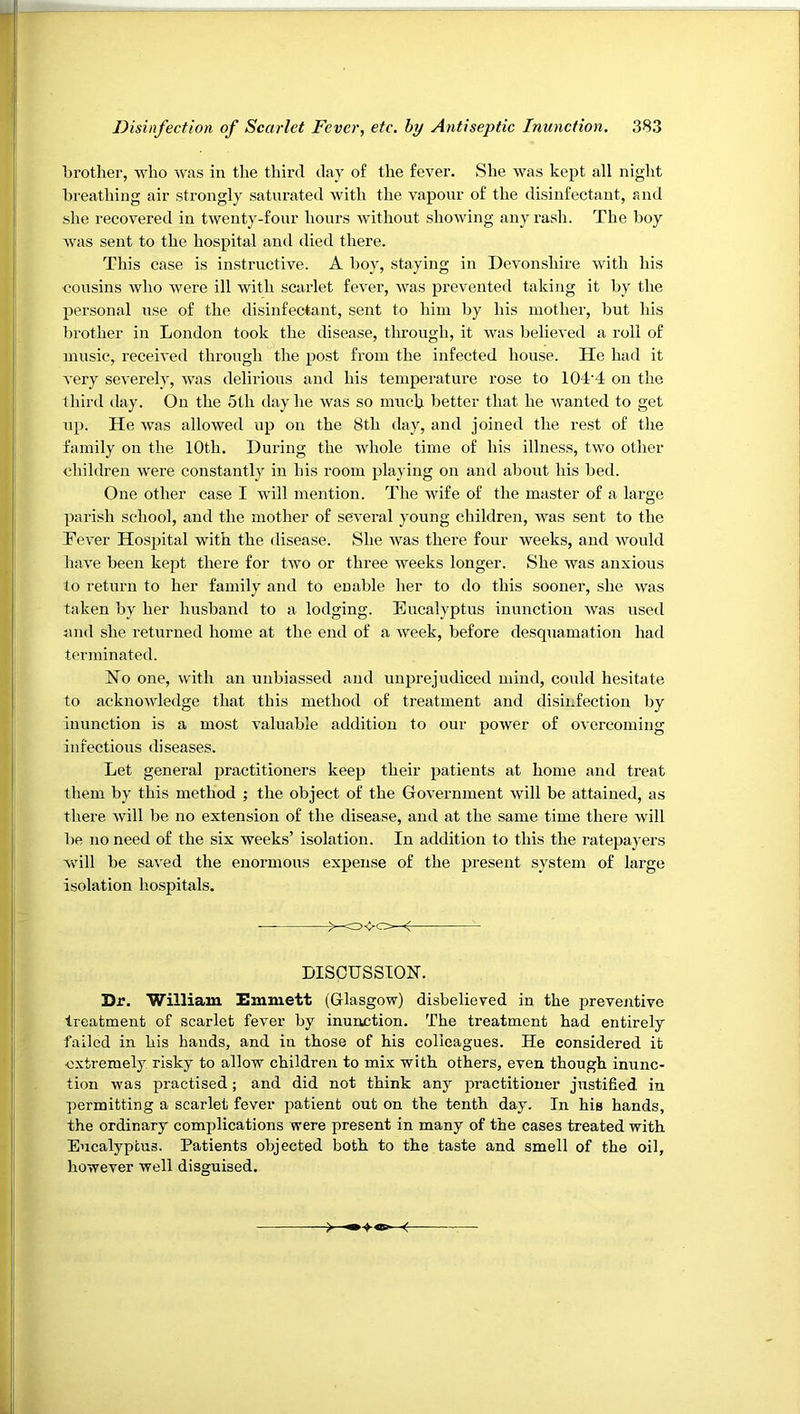 brother, Ayho was in the tliird day of the fever. She was kept all night breathing air strongly saturated with the vapour of the disinfectant, and she recovered in twenty-fonr hours without showing any rash. The boy was sent to the hospital and died there. This case is instructive. A boy, staying in Devonshire with his •cousins who were ill with scarlet fever, was prevented taking it by the personal use of the disinfectant, sent to him by his mother, but his brother in London took the disease, through, it was believed a roll of music, received through the post from the infected house. He had it very severely, was delirious and his temperature rose to 104'4 on the third day. On the 5th day he was so much better that he wanted to get up. He was allowed up on the 8th day, and joined the rest of the family on the 10th. During the whole time of his illness, two other children were constantly in his room playing on and about his bed. One other case I will mention. The wife of the master of a large parish school, and the mother of several young children, was sent to the Tever Hospital with the disease. She was there four weeks, and would have been kept there for two or three weeks longer. She was anxious to return to her family and to enable her to do this sooner, she was taken by her husband to a lodging. Eucalyptus inunction was used juid she returned home at the end of a week, before desquamation had terminated. No one, with an unbiassed and unprejudiced mind, could hesitate to acknowledge that this method of treatment and disinfection by inunction is a most valuable addition to our power of overcoming infectious diseases. Let general practitioners keep their patients at home and treat them by this method ; the object of the Government will be attained, as there will be no extension of the disease, and at the same time there will be no need of the six weeks’ isolation. In addition to this the ratepayers will be saved the enormous expense of the present system of large isolation hospitals. DISCUSSION. Dr. William Emmett (Glasgow) disbelieved in the preventive treatment of scarlet fever by inunction. The treatment had entirely failed in his hands, and in those of his colleagues. He considered it •extremely risky to allow children to mix with others, even though inunc- tion was practised; and did not think any practitioner justified in permitting a scarlet fever patient out on the tenth day. In his hands, the ordinary complications were present in many of the cases treated with Eucalyptus. Patients objected both to the taste and smell of the oil, however well disguised.